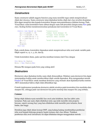 Pemrograman Berorientasi Objek pada VB.NET                                     Hendra, S.T.


Constructors
Suatu constructor adalah anggota function yang mana memiliki tugas untuk menginisialisasi
objek dari classnya. Suatu constructor akan dijalankan ketika objek dari class tersebut diciptakan.
Kita dapat mengirim data kepada konstruktor dengan mencantumkannya didalam kurung. Pada
Visual Basic suatu konstruktor harus dibuat dengan suatu Sub procedure dengan nama New pada
class. Koding berikut mendemonstrasikan pemakaian dari konstruktor di Visual Basic.

   Public Sub New(f as form)            'constructor
     sx = f.width  30                  'lebar form dibagi 30
     sy = f.height  30                 'tinggi form dibagi 30
     x = rnd*(sx-2) + 2                 'posisi awal random
     y = rnd*(sy-2) + 2
     dx = 1                             'arah diagonal ke bawah
     dy = 1
     Draw(f)
   End Sub

Pada contoh diatas, konstruktor digunakan untuk menginisialisasi nilai awal untuk variable pada
Objek seperti sx, sy, x, y, dx, dan dy.

Untuk konstruktor diatas, pada saat kita membuat instance dari Class dengan

Dim Bola As Pantul
Bola = New Pantul(Me)

Dimana Me mengacu pada form yang sedang aktif.

Destructors
Destructors akan dijalankan ketika suatu objek dimusnahkan. Didalam suatu destructor kita dapat
menempatkan koding untuk membersihkan objek setelah digunakan. Kita menggunakan metode
Finalize di Visual Basic untuk membuat destructor yang otomatis akan dijalankan ketika runtime
.NET menemukan bahwa objek tidak dibutuhkan lagi.

Contoh implementasi pemakaian destructor adalah misalnya pada konstruktor kita membuka data
maupun file, sehingga pada saat destructor kita perlu menutup data maupun file yang terbuka.

Catatan:

Setiap objek didunia nyata memiliki fase awal yaitu kelahiran, dan fase akhir yaitu
kematian. Pada saat suatu objek dilahirkan tentu saja telah memiliki nilai property
bawaan, seperti seorang bayi yang baru dilahirkan telah memiliki jenis kelamin, berat
badan, dan tinggi.

Demikian juga objek dalam konsep OOP, yang kadang-kadang membutuhkan pemberian
nilai awal kepada beberapa property begitu instance dari class dibuat. Tindakan
pemberian nilai awal (inisialisasi) ini dapat dilakukan dengan menggunakan metoda


INDOPROG                                                                                 8
 