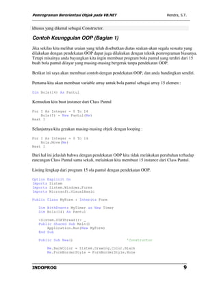 Pemrograman Berorientasi Objek pada VB.NET                                  Hendra, S.T.


khusus yang dikenal sebagai Constructor.

Contoh Keunggulan OOP (Bagian 1)
Jika sekilas kita melihat uraian yang telah disebutkan diatas seakan-akan segala sesuatu yang
dilakukan dengan pendekatan OOP dapat juga dilakukan dengan teknik pemrograman biasanya.
Tetapi misalnya anda bayangkan kita ingin membuat program bola pantul yang terdiri dari 15
buah bola pantul dilayar yang masing-masing bergerak tanpa pendekatan OOP.

Berikut ini saya akan membuat contoh dengan pendekatan OOP, dan anda bandingkan sendiri.

Pertama kita akan membuat variable array untuk bola pantul sebagai array 15 elemen :

Dim Bola(14) As Pantul

Kemudian kita buat instance dari Class Pantul

For I As Integer = 0 To 14
    Bola(I) = New Pantul(Me)
Next I

Selanjutnya kita gerakan masing-masing objek dengan looping :

For I As Integer = 0 To 14
    Bola.Move(Me)
Next I

Dari hal ini jelaslah bahwa dengan pendekatan OOP kita tidak melakukan perubahan terhadap
rancangan Class Pantul sama sekali, melainkan kita membuat 15 instance dari Class Pantul.

Listing lengkap dari program 15 ola pantul dengan pendekatan OOP.

Option Explicit On
Imports Sistem
Imports Sistem.Windows.Forms
Imports Microsoft.VisualBasic

Public Class MyForm : Inherits Form

   Dim WithEvents MyTimer as New Timer
   Dim Bola(14) As Pantul

   <Sistem.STAThread()> _
   Public Shared Sub Main()
       Application.Run(New MyForm)
   End Sub

   Public Sub New()                                  'Constructor

        Me.BackColor = Sistem.Drawing.Color.Black
        Me.FormBorderStyle = FormBorderStyle.None



INDOPROG                                                                               9
 