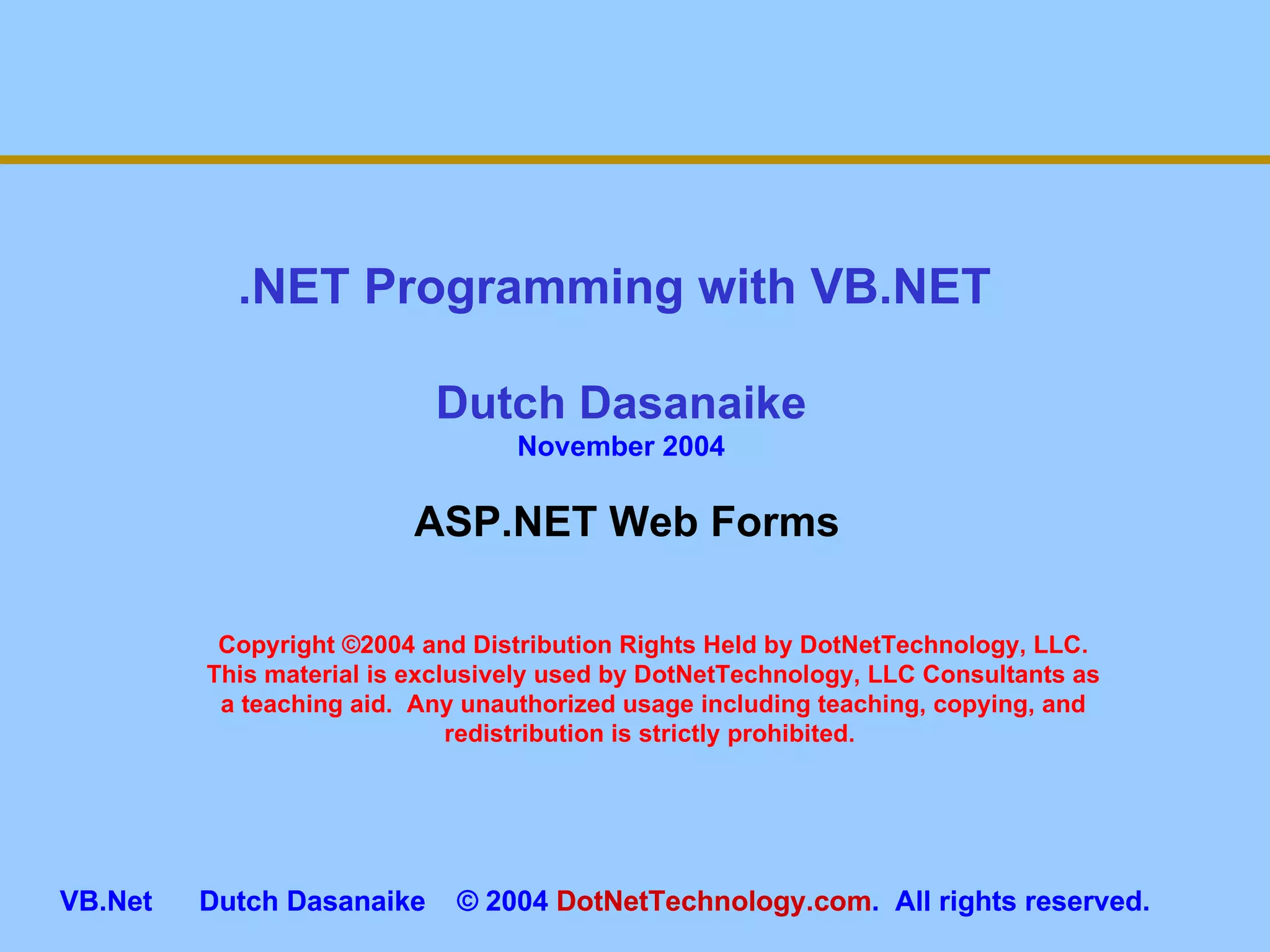 Copyright ©2004 and Distribution Rights Held by DotNetTechnology, LLC. This material is exclusively used by DotNetTechnology, LLC Consultants as a teaching aid.  Any unauthorized usage including teaching, copying, and redistribution is strictly prohibited.  .NET Programming with VB.NET  Dutch Dasanaike November 2004 VB.Net  Dutch Dasanaike  © 2004  DotNetTechnology.com .  All rights reserved.  ASP.NET Web Forms 