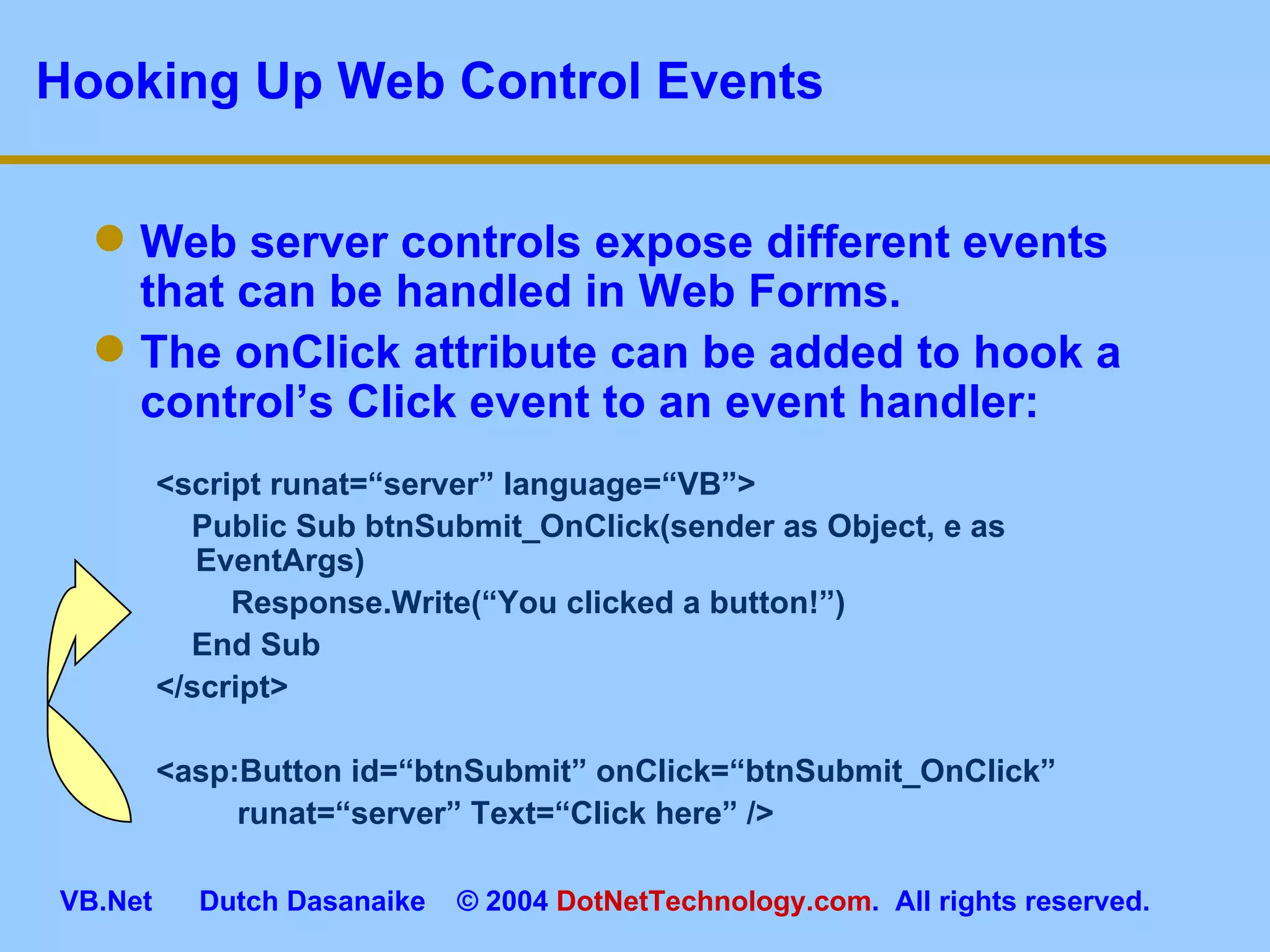 Hooking Up Web Control Events Web server controls expose different events that can be handled in Web Forms. The onClick attribute can be added to hook a control’s Click event to an event handler: <script runat=“server” language=“VB”> Public Sub btnSubmit_OnClick(sender as Object, e as EventArgs)    Response.Write(“You clicked a button!”) End Sub </script> <asp:Button id=“btnSubmit” onClick=“btnSubmit_OnClick”      runat=“server” Text=“Click here” /> 