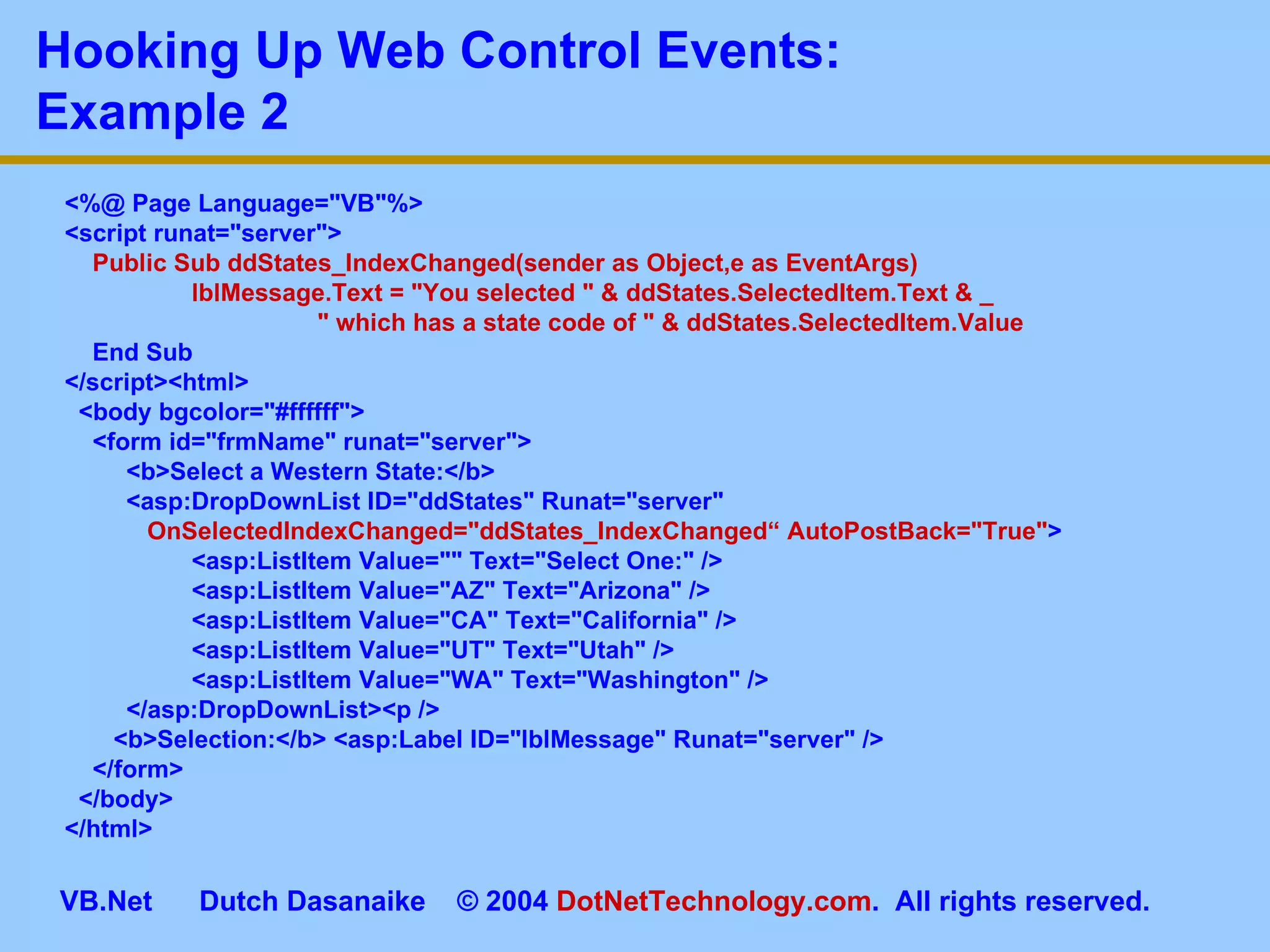 <%@ Page Language=&quot;VB&quot;%> <script runat=&quot;server&quot;> Public Sub ddStates_IndexChanged(sender as Object,e as EventArgs)  lblMessage.Text = &quot;You selected &quot; & ddStates.SelectedItem.Text & _   &quot; which has a state code of &quot; & ddStates.SelectedItem.Value End Sub </script><html> <body bgcolor=&quot;#ffffff&quot;> <form id=&quot;frmName&quot; runat=&quot;server&quot;>   <b>Select a Western State:</b>   <asp:DropDownList ID=&quot;ddStates&quot; Runat=&quot;server&quot;    OnSelectedIndexChanged=&quot;ddStates_IndexChanged“   AutoPostBack=&quot;True&quot; > <asp:ListItem Value=&quot;&quot; Text=&quot;Select One:&quot; /> <asp:ListItem Value=&quot;AZ&quot; Text=&quot;Arizona&quot; /> <asp:ListItem Value=&quot;CA&quot; Text=&quot;California&quot; /> <asp:ListItem Value=&quot;UT&quot; Text=&quot;Utah&quot; /> <asp:ListItem Value=&quot;WA&quot; Text=&quot;Washington&quot; />   </asp:DropDownList><p /> <b>Selection:</b> <asp:Label ID=&quot;lblMessage&quot; Runat=&quot;server&quot; /> </form> </body> </html> Hooking Up Web Control Events:  Example 2 