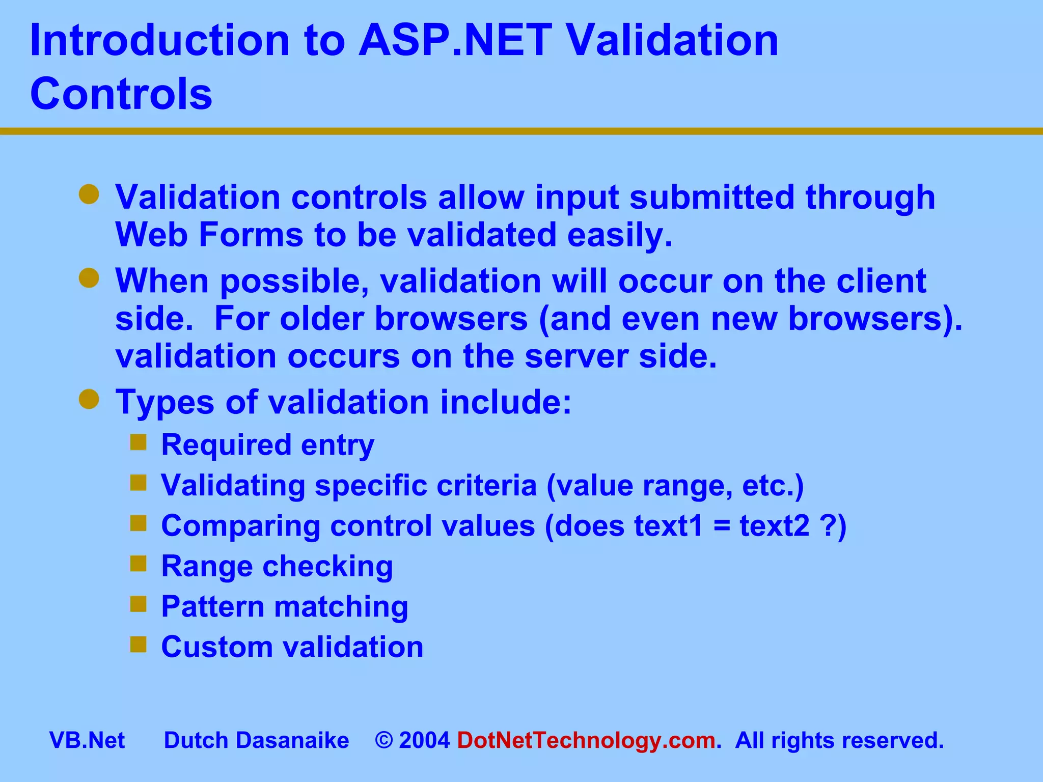 Introduction to ASP.NET Validation Controls Validation controls allow input submitted through Web Forms to be validated easily. When possible, validation will occur on the client side.  For older browsers (and even new browsers). validation occurs on the server side. Types of validation include: Required entry Validating specific criteria (value range, etc.) Comparing control values (does text1 = text2 ?) Range checking Pattern matching Custom validation 