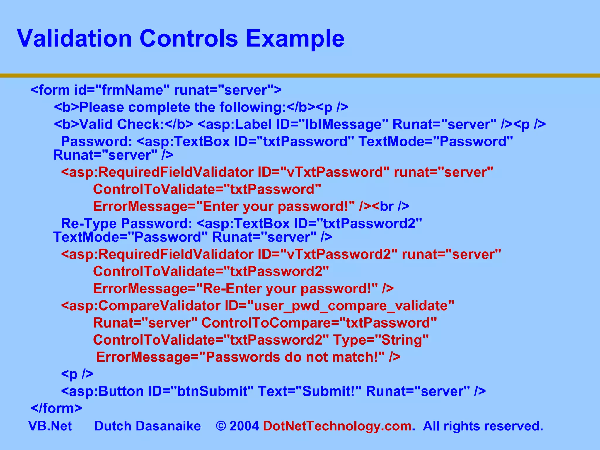 Validation Controls Example <form id=&quot;frmName&quot; runat=&quot;server&quot;> <b>Please complete the following:</b><p /> <b>Valid Check:</b> <asp:Label ID=&quot;lblMessage&quot; Runat=&quot;server&quot; /><p />   Password: <asp:TextBox ID=&quot;txtPassword&quot; TextMode=&quot;Password&quot; Runat=&quot;server&quot; />   <asp:RequiredFieldValidator ID=&quot;vTxtPassword&quot; runat=&quot;server&quot;  ControlToValidate=&quot;txtPassword&quot;  ErrorMessage=&quot;Enter your password!&quot; />< br />   Re-Type Password: <asp:TextBox ID=&quot;txtPassword2&quot; TextMode=&quot;Password&quot; Runat=&quot;server&quot; />   <asp:RequiredFieldValidator ID=&quot;vTxtPassword2&quot; runat=&quot;server&quot;  ControlToValidate=&quot;txtPassword2&quot;  ErrorMessage=&quot;Re-Enter your password!&quot; />   <asp:CompareValidator ID=&quot;user_pwd_compare_validate&quot;  Runat=&quot;server&quot; ControlToCompare=&quot;txtPassword&quot;  ControlToValidate=&quot;txtPassword2&quot; Type=&quot;String&quot;    ErrorMessage=&quot;Passwords do not match!&quot; />   <p />   <asp:Button ID=&quot;btnSubmit&quot; Text=&quot;Submit!&quot; Runat=&quot;server&quot; /> </form> 