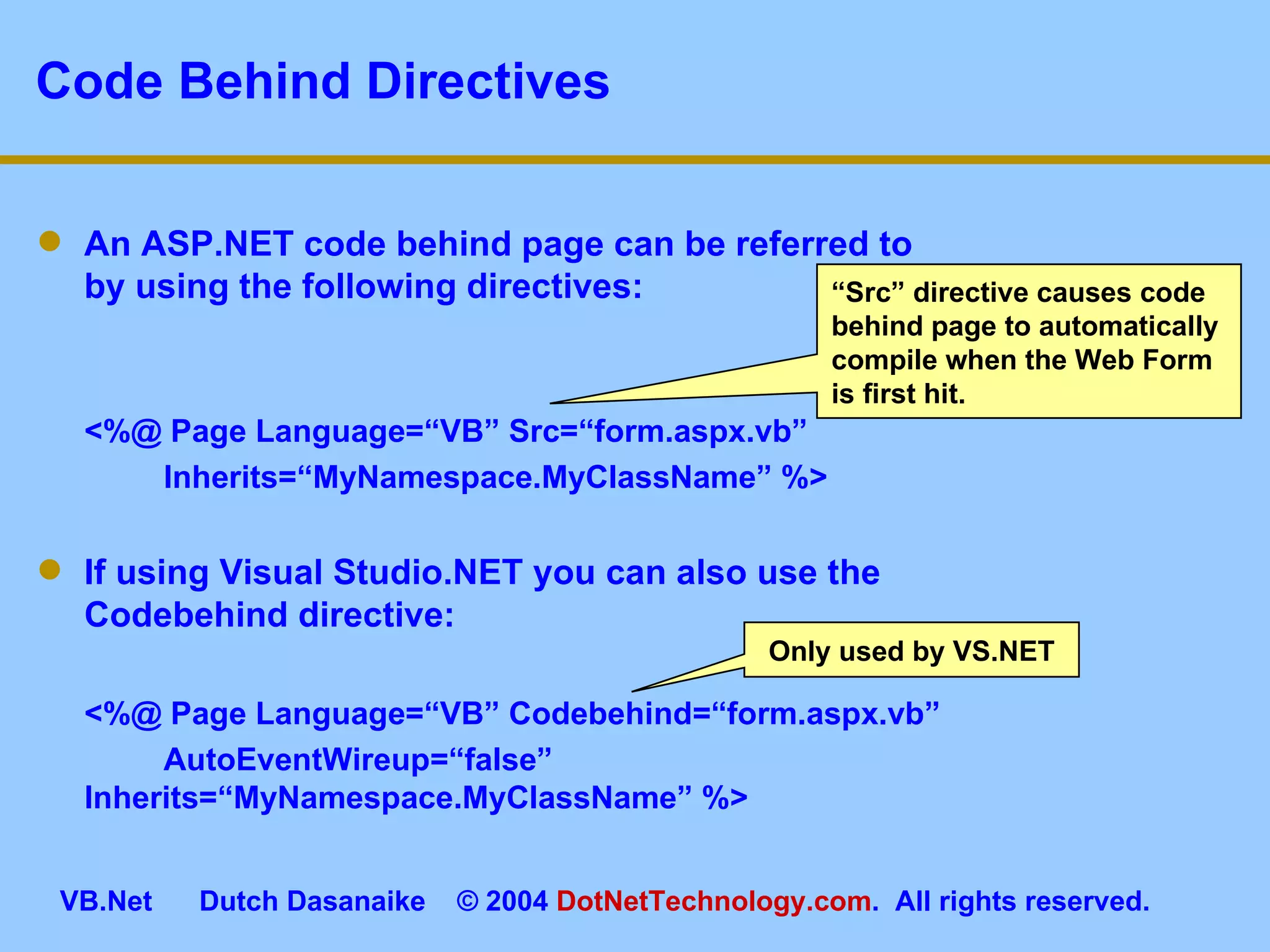 Code Behind Directives An ASP.NET code behind page can be referred to by using the following directives: <%@ Page Language=“VB” Src=“form.aspx.vb”  Inherits=“MyNamespace.MyClassName” %> If using Visual Studio.NET you can also use the Codebehind directive: <%@ Page Language=“VB” Codebehind=“form.aspx.vb”  AutoEventWireup=“false”  Inherits=“MyNamespace.MyClassName” %> Only used by VS.NET “ Src” directive causes code behind page to automatically compile when the Web Form is first hit. 