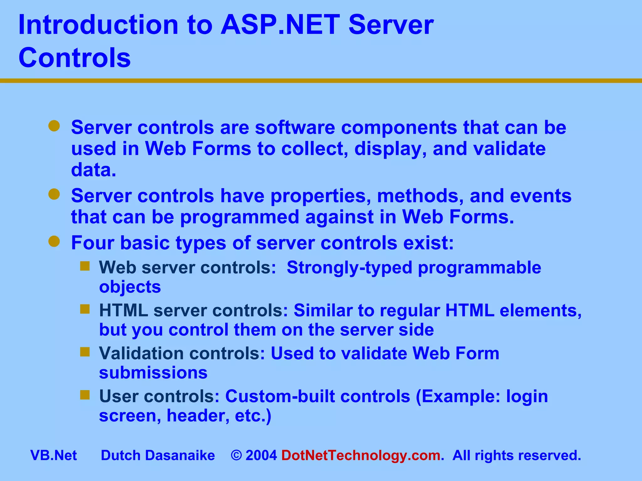 Introduction to ASP.NET Server Controls Server controls are software components that can be used in Web Forms to collect, display, and validate data. Server controls have properties, methods, and events that can be programmed against in Web Forms. Four basic types of server controls exist: Web server controls :  Strongly-typed programmable objects HTML server controls : Similar to regular HTML elements, but you control them on the server side Validation controls : Used to validate Web Form submissions User controls : Custom-built controls (Example: login screen, header, etc.) 