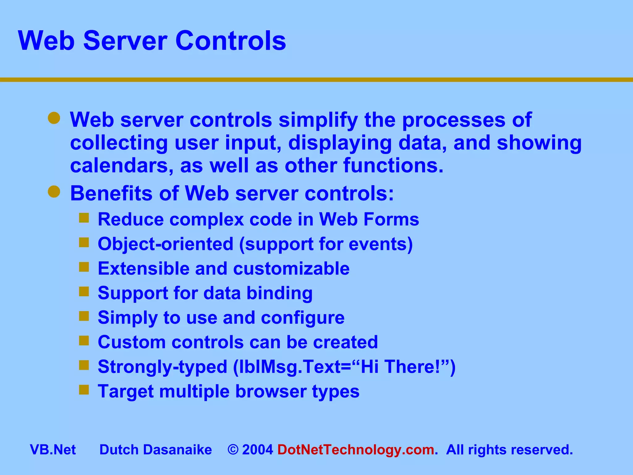 Web Server Controls Web server controls simplify the processes of collecting user input, displaying data, and showing calendars, as well as other functions. Benefits of Web server controls: Reduce complex code in Web Forms Object-oriented (support for events) Extensible and customizable Support for data binding Simply to use and configure Custom controls can be created Strongly-typed (lblMsg.Text=“Hi There!”) Target multiple browser types 