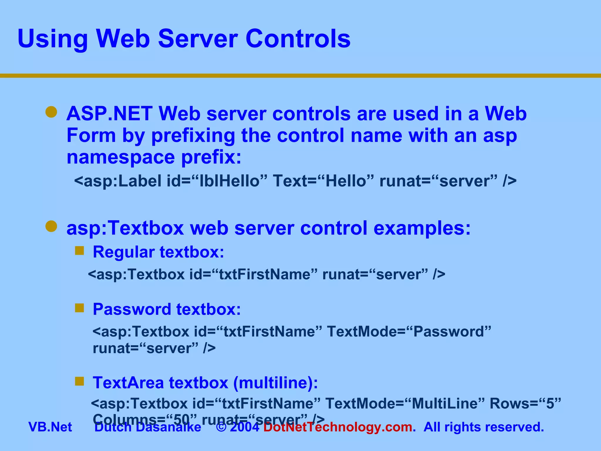 Using Web Server Controls ASP.NET Web server controls are used in a Web Form by prefixing the control name with an asp namespace prefix: <asp:Label id=“lblHello” Text=“Hello” runat=“server” /> asp:Textbox web server control examples: Regular textbox: <asp:Textbox id=“txtFirstName” runat=“server” /> Password textbox: <asp:Textbox id=“txtFirstName” TextMode=“Password” runat=“server” /> TextArea textbox (multiline): <asp:Textbox id=“txtFirstName” TextMode=“MultiLine” Rows=“5” Columns=“50” runat=“server” /> 