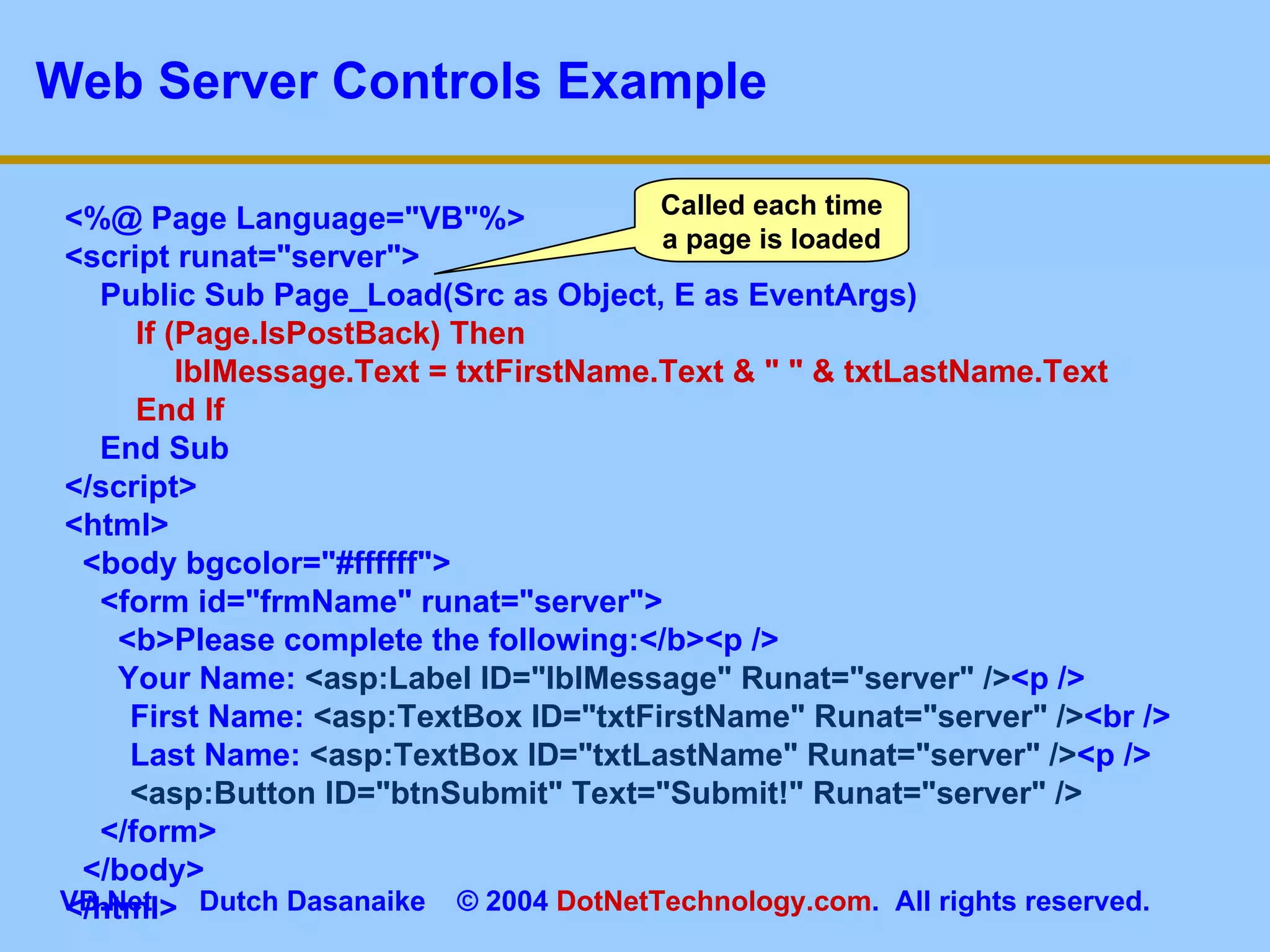 Web Server Controls Example <%@ Page Language=&quot;VB&quot;%> <script runat=&quot;server&quot;> Public Sub Page_Load(Src as Object, E as EventArgs) If (Page.IsPostBack) Then   lblMessage.Text = txtFirstName.Text & &quot; &quot; & txtLastName.Text End If End Sub </script> <html> <body bgcolor=&quot;#ffffff&quot;> <form id=&quot;frmName&quot; runat=&quot;server&quot;> <b>Please complete the following:</b><p /> Your Name:  <asp:Label ID=&quot;lblMessage&quot; Runat=&quot;server&quot; /> <p />   First Name:  <asp:TextBox ID=&quot;txtFirstName&quot; Runat=&quot;server&quot; /> <br />   Last Name:  <asp:TextBox ID=&quot;txtLastName&quot; Runat=&quot;server&quot; /> <p />   <asp:Button ID=&quot;btnSubmit&quot; Text=&quot;Submit!&quot; Runat=&quot;server&quot; /> </form> </body> </html> Called each time a page is loaded 