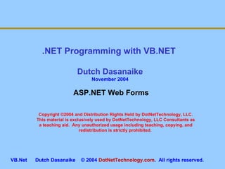 Copyright ©2004 and Distribution Rights Held by DotNetTechnology, LLC. This material is exclusively used by DotNetTechnology, LLC Consultants as a teaching aid.  Any unauthorized usage including teaching, copying, and redistribution is strictly prohibited.  .NET Programming with VB.NET  Dutch Dasanaike November 2004 VB.Net  Dutch Dasanaike  © 2004  DotNetTechnology.com .  All rights reserved.  ASP.NET Web Forms 