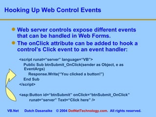 Hooking Up Web Control Events Web server controls expose different events that can be handled in Web Forms. The onClick attribute can be added to hook a control’s Click event to an event handler: <script runat=“server” language=“VB”> Public Sub btnSubmit_OnClick(sender as Object, e as EventArgs)    Response.Write(“You clicked a button!”) End Sub </script> <asp:Button id=“btnSubmit” onClick=“btnSubmit_OnClick”      runat=“server” Text=“Click here” /> 