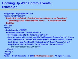 Hooking Up Web Control Events:  Example 1 <%@ Page Language=“VB” %> <script runat=&quot;server&quot;> Public Sub btnSubmit_OnClick(sender as Object, e as EventArgs)   lblMessage.Text = txtFirstName.Text + &quot; &quot; + txtLastName.Text End Sub </script> <html> <body bgcolor=&quot;#ffffff&quot;> <form id=&quot;frmName&quot; runat=&quot;server&quot;> <b>Please complete the following:</b><p /> <b>Your Name:</b> <asp:Label ID=&quot;lblMessage&quot; Runat=&quot;server&quot; /><p />   First Name: <asp:TextBox ID=&quot;txtFirstName&quot; Runat=&quot;server&quot; /><br />   Last Name: <asp:TextBox ID=&quot;txtLastName&quot; Runat=&quot;server&quot; /><p />   <asp:Button ID=&quot;btnSubmit&quot; Text=&quot;Submit!&quot; Runat=&quot;server&quot;    onClick=&quot;btnSubmit_OnClick&quot; /> </form> </body> </html> 