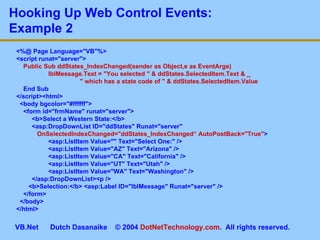 <%@ Page Language=&quot;VB&quot;%> <script runat=&quot;server&quot;> Public Sub ddStates_IndexChanged(sender as Object,e as EventArgs)  lblMessage.Text = &quot;You selected &quot; & ddStates.SelectedItem.Text & _   &quot; which has a state code of &quot; & ddStates.SelectedItem.Value End Sub </script><html> <body bgcolor=&quot;#ffffff&quot;> <form id=&quot;frmName&quot; runat=&quot;server&quot;>   <b>Select a Western State:</b>   <asp:DropDownList ID=&quot;ddStates&quot; Runat=&quot;server&quot;    OnSelectedIndexChanged=&quot;ddStates_IndexChanged“   AutoPostBack=&quot;True&quot; > <asp:ListItem Value=&quot;&quot; Text=&quot;Select One:&quot; /> <asp:ListItem Value=&quot;AZ&quot; Text=&quot;Arizona&quot; /> <asp:ListItem Value=&quot;CA&quot; Text=&quot;California&quot; /> <asp:ListItem Value=&quot;UT&quot; Text=&quot;Utah&quot; /> <asp:ListItem Value=&quot;WA&quot; Text=&quot;Washington&quot; />   </asp:DropDownList><p /> <b>Selection:</b> <asp:Label ID=&quot;lblMessage&quot; Runat=&quot;server&quot; /> </form> </body> </html> Hooking Up Web Control Events:  Example 2 