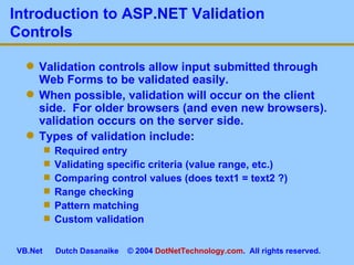 Introduction to ASP.NET Validation Controls Validation controls allow input submitted through Web Forms to be validated easily. When possible, validation will occur on the client side.  For older browsers (and even new browsers). validation occurs on the server side. Types of validation include: Required entry Validating specific criteria (value range, etc.) Comparing control values (does text1 = text2 ?) Range checking Pattern matching Custom validation 