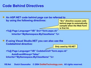 Code Behind Directives An ASP.NET code behind page can be referred to by using the following directives: <%@ Page Language=“VB” Src=“form.aspx.vb”  Inherits=“MyNamespace.MyClassName” %> If using Visual Studio.NET you can also use the Codebehind directive: <%@ Page Language=“VB” Codebehind=“form.aspx.vb”  AutoEventWireup=“false”  Inherits=“MyNamespace.MyClassName” %> Only used by VS.NET “ Src” directive causes code behind page to automatically compile when the Web Form is first hit. 
