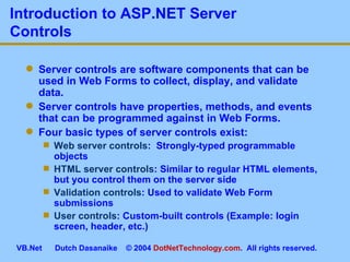Introduction to ASP.NET Server Controls Server controls are software components that can be used in Web Forms to collect, display, and validate data. Server controls have properties, methods, and events that can be programmed against in Web Forms. Four basic types of server controls exist: Web server controls :  Strongly-typed programmable objects HTML server controls : Similar to regular HTML elements, but you control them on the server side Validation controls : Used to validate Web Form submissions User controls : Custom-built controls (Example: login screen, header, etc.) 