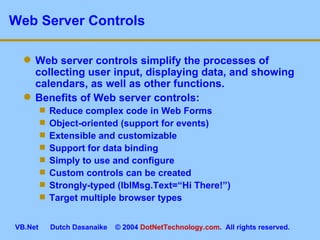 Web Server Controls Web server controls simplify the processes of collecting user input, displaying data, and showing calendars, as well as other functions. Benefits of Web server controls: Reduce complex code in Web Forms Object-oriented (support for events) Extensible and customizable Support for data binding Simply to use and configure Custom controls can be created Strongly-typed (lblMsg.Text=“Hi There!”) Target multiple browser types 