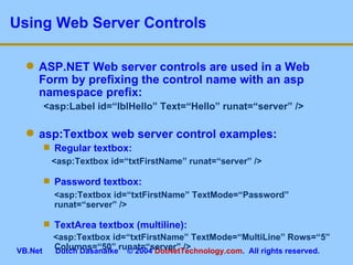 Using Web Server Controls ASP.NET Web server controls are used in a Web Form by prefixing the control name with an asp namespace prefix: <asp:Label id=“lblHello” Text=“Hello” runat=“server” /> asp:Textbox web server control examples: Regular textbox: <asp:Textbox id=“txtFirstName” runat=“server” /> Password textbox: <asp:Textbox id=“txtFirstName” TextMode=“Password” runat=“server” /> TextArea textbox (multiline): <asp:Textbox id=“txtFirstName” TextMode=“MultiLine” Rows=“5” Columns=“50” runat=“server” /> 