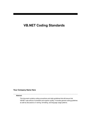 VB.NET Coding Standards




Your Company Name Here


  Abstract

       This document contains coding conventions and style guidelines that will ensure that
       VB.NET code will be of consistent and superior quality. It includes general coding guidelines
       as well as discussions on naming, formatting, and language usage patterns.
 