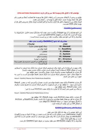 ‫ﺗﻮاﺑﻌﻲ آﻪ ﺑﺎ ﻓﺎﻳﻞ هﺎ و ﭘﻮﺷﻪ هﺎ ﺳﺮ و آﺎر دارﻧﺪ )‪:(File and Folder Manipulation‬‬

‫ﺗﻮاﺑﻊ زﻳﺮ ﺑﺮﺧﻲ از آﺎرهﺎي ﻣﺪﻳﺮﻳﺘﻲ را در راﺑﻄﻪ ﺑﺎ ﻓﺎﻳﻞ هﺎ و ﭘﻮﺷﻪ هﺎ هﻤﺎﻧﻨﺪ اﻧﺘﻘﺎل و ﺗﻐﻴﻴـﺮ ﻧـﺎم‬
                           ‫ﻓﺎﻳﻞ هﺎ، اﻳﺠﺎد ﭘﻮﺷﻪ ﺟﺪﻳﺪ، ﺣﺬف ﻓﺎﻳﻞ ﻳﺎ ﭘﻮﺷﻪ و … اﻧﺠﺎم ﻣﻲ دهﻨﺪ.‬
‫ﻓﺮﻣﺎن هﺎي زﻳﺮ ﺑﺎ ﻣﺤﺘﻮﻳﺎت ﻓﺎﻳﻞ هﺎ آﺎري ﻧﺪاﺷﺘﻪ و اآﺜﺮا هﻤﺎﻧﻨﺪ ﻓﺮﻣﺎن هﺎي ﻣﺪﻳﺮﻳﺘﻲ ﻓﺎﻳﻞ هـﺎ و‬
                                                                    ‫ﭘﻮﺷﻪ هﺎي ‪ DOS‬هﺴﺘﻨﺪ.‬

                                                                     ‫)‪:GetAttr(pathname‬‬

‫اﻳﻦ ﺗﺎﺑﻊ ﻣﻘﺪاري را از ﻧﻮع ‪ Integer‬ﺑﺮﮔﺸﺖ ﻣـﻲ دهـﺪ آـﻪ ﻧﻤﺎﻳـﺎﻧﮕﺮ ﺻـﻔﺖ ﻓﺎﻳـﻞ، داﻳﺮآﺘـﻮري ﻳـﺎ‬
                                 ‫ﭘﻮﺷﻪ اي اﺳﺖ آﻪ ﻧﺎم ﺁن در ﺁرﮔﻮﻣﺎن ‪ pathname‬ﺁﻣﺪﻩ اﺳﺖ.‬
                       ‫ﻣﻘﺎدﻳﺮي را آﻪ اﻳﻦ ﺗﺎﺑﻊ ﻣﻲ ﺗﻮاﻧﺪ ﺑﺮﮔﺸﺖ دهﺪ در زﻳﺮ ﻟﻴﺴﺖ ﺷﺪﻩ اﺳﺖ:‬

                   ‫ﻣﻘﺎدﻳﺮي آﻪ ﺗﺎﺑﻊ )(‪ GetAttr‬ﺑﺮﮔﺸﺖ ﻣﻲ دهﺪ‬
                 ‫ﺗﻮﺿﻴﺤﺎت‬                              ‫ﻣﻘﺪار‬
                   ‫ﻧﺮﻣﺎل )هﻴﭻ ﺻﻔﺘﻲ ﻧﺪارد(‬        ‫‪ Normal‬ﻳﺎ 0‬
                              ‫ﻓﻘﻂ ﺧﻮاﻧﺪﻧﻲ‬       ‫‪ ReadOnly‬ﻳﺎ 1‬
                                     ‫ﻣﺨﻔﻲ‬        ‫‪ Hidden‬ﻳﺎ 2‬
                                 ‫ﺳﻴﺴﺘﻤﻲ‬          ‫‪ System‬ﻳﺎ 4‬
                              ‫ﺑﺮﭼﺴﺐ دراﻳﻮ‬        ‫‪ Volume‬ﻳﺎ 8‬
                          ‫داﻳﺮآﺘﻮري ﻳﺎ ﭘﻮﺷﻪ‬    ‫‪ Directory‬ﻳﺎ 61‬
‫ﺁرﺷﻴﻮ )ﻓﺎﻳـﻞ در ﺁﺧـﺮﻳﻦ دﺳﺘﺮﺳـﻲ ﺗﻐﻴﻴـﺮ ﭘﻴـﺪا‬     ‫‪ Archive‬ﻳﺎ 23‬
                                ‫آﺮدﻩ اﺳﺖ(‬

‫ﻧﻜﺎت ﻣﻬﻢ در اﺳﺘﻔﺎدﻩ از اﻳﻦ ﺗﺎﺑﻊ: ﺑﺮاي ﺗﺸﺨﻴﺺ اﻳﻨﻜـﻪ ﻋﺒـﺎرت ﻣـﺎ داراي ﭼـﻪ ﺻـﻔﺖ ﻳـﺎ ﺻـﻔﺎﺗﻲ‬
             ‫اﺳﺖ از ﻋﻤﻠﮕﺮ ‪ AND‬اﺳﺘﻔﺎدﻩ آﻨﻴﺪ.) ﻣﻤﻜﻦ اﺳﺖ ﻋﺒﺎرت داراي ﭼﻨﺪﻳﻦ ﺻﻔﺖ ﺑﺎﺷﺪ(‬
                 ‫اﮔﺮ ﻋﺒﺎرت ﻣﺎ هﻴﭽﮕﻮﻧﻪ ﺻﻔﺘﻲ ﻧﺪاﺷﺘﻪ ﺑﺎﺷﺪ، ﻣﻘﺪار ﺑﺮﮔﺸﺘﻲ، ﺻﻔﺮ ﺧﻮاهﺪ ﺑﻮد.‬
‫ﺑﻪ ﻋﻨﻮان ﻣﺜﺎل، ﺟﻬﺖ ﺗﺸﺨﻴﺺ اﻳﻨﻜﻪ ﻋﺒـﺎرت ﻣـﺎ داراي ﺻـﻔﺖ ﻓﻘـﻂ ﺧﻮاﻧـﺪﻧﻲ اﺳـﺖ ﻳـﺎ ﺧﻴـﺮ ﺑـﻪ‬
                                                               ‫ﺻﻮرت زﻳﺮ ﻋﻤﻞ ﻣﻲ آﻨﻴﻢ:‬
‫‪Result =GetAttr(FName) And FileAttribute.ReadOnly‬‬


‫اﮔﺮ ﻋﺒﺎرت ‪ Fname‬داراي ﺻﻔﺖ ﻓﻘـﻂ ﺧﻮاﻧـﺪﻧﻲ ﺑﺎﺷـﺪ، ﻣﻘـﺪار ﺑﺮﮔـﺸﺘﻲ آـﻪ در ﻣﺘﻐﻴـﺮ ‪Result‬‬
‫ذﺧﻴﺮﻩ ﻣﻲ ﺷﻮد، 1 ﺧﻮاهﺪ ﺑﻮد در ﻏﻴﺮ اﻳﻨـﺼﻮرت ﺑـﺎ ﻓـﺮض اﻳﻨﻜـﻪ ﻋﺒـﺎرت ﻣـﺎ هـﻴﭻ ﺻـﻔﺖ دﻳﮕـﺮي‬
                                                     ‫ﻧﺪارد، ﻣﻘﺪار ‪ ،Result‬ﺻﻔﺮ ﺧﻮاهﺪ ﺑﻮد.‬
             ‫در ﻣﺜﺎل زﻳﺮ ﺗﻌﻴﻴﻦ ﻣﻲ آﻨﻴﻢ آﻪ ﺁﻳﺎ ﻋﺒﺎرت ﻣﺎ داراي ﺻﻔﺖ ‪ Archive‬اﺳﺖ ﻳﺎ ﺧﻴﺮ:‬

‫‪Result =GetAttr(FName)And FileAttribute.Archive‬‬


                ‫اﮔﺮ ﻋﺒﺎرت، داراي ﻣﻘﺪار ‪ Archive‬ﺑﺎﺷﺪ، ﻣﻘﺪار ‪ 32 ،Result‬ﺧﻮاهﺪ ﺑﻮد.‬
‫اﮔﺮ ﻋﺒﺎرت ﻣﺎ هﺮ دو ﻣﻘﺪار ﻓﻘﻂ ﺧﻮاﻧﺪﻧﻲ و ﺁرﺷﻴﻮ را دارا ﺑﺎﺷﺪ، ﻣﻘـﺪار ‪ ReadOnly‬و ‪Archive‬‬
                           ‫ﺑﺎ ﻳﻜﺪﻳﮕﺮ ﺟﻤﻊ ﻣﻲ ﺷﻮﻧﺪ، در ﻧﺘﻴﺠﻪ ‪33 ،Result‬ﺧﻮاهﺪ ﺷﺪ.‬
                                             ‫از ﻋﻤﻠﮕﺮ ‪ OR‬ﻧﻴﺰ ﻣﻲ ﺗﻮاﻧﻴﺪ اﺳﺘﻔﺎدﻩ آﻨﻴﺪ.‬

                                                        ‫)‪SetAttr(pathname,attributes‬‬

                                          ‫اﻳﻦ ﺗﺎﺑﻊ، ﺻﻔﺘﻲ را ﺑﺮ روي ﻳﻚ ﻓﺎﻳﻞ ﻗﺮار ﻣﻲ دهﺪ.‬
‫ﺁرﮔﻮﻣﺎن ‪ ،pathname‬ﻣﺴﻴﺮ ﻓﺎﻳﻠﻲ اﺳﺖ آﻪ ﻗﺮار اﺳﺖ ﺻﻔﺖ ﺑﺮ روي ﺁن اﻳﺠﺎد ﺷـﻮد و ﺁرﮔﻮﻣـﺎن‬
‫‪ attributes‬ﻳﻚ ﻣﻘﺪار ﻋﺪدي اﺳﺖ آﻪ ﺑﺮاي ﺗﻌﻴﻴﻦ ﻧﻮع ﺻـﻔﺖ ﻳـﺎ ﺻـﻔﺖ هـﺎﻳﻲ اﺳـﺖ آـﻪ ﻗـﺮار‬
                                                            ‫اﺳﺖ ﺑﺮ روي ﻓﺎﻳﻞ اﻳﺠﺎد ﺷﻮد.‬
        ‫ﻣﻘﺎدﻳﺮي را آﻪ ﺁرﮔﻮﻣﺎن ‪ attributes‬ﻣﻲ ﺗﻮاﻧﺪ ﺑﭙﺬﻳﺮد در ﺟﺪول ﺗﺎﺑﻊ )(‪ GetAttr‬ذآﺮ ﺷﺪ.‬



   ‫ﺑﻪ وﺳﻴﻠﻪ: ﺑﻬﺮوز راد‬                    ‫٠١‬                  ‫ﺁﻣﻮزش آﺎرﺑﺮدي ﺗﻮاﺑﻊ ‪Visual Basic.NET‬‬
 