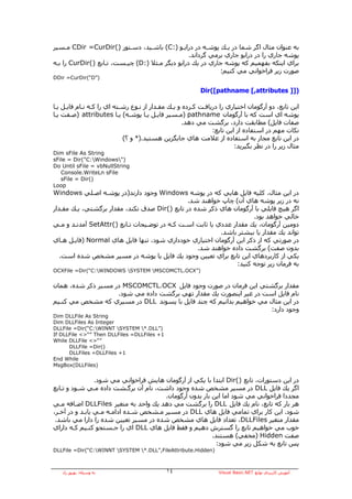 ‫ﺑﻪ ﻋﻨﻮان ﻣﺜﺎل اﮔﺮ ﺷﻤﺎ در ﻳـﻚ ﭘﻮﺷـﻪ در دراﻳـﻮ ):‪ (C‬ﺑﺎﺷـﻴﺪ، دﺳـﺘﻮر )(‪ CDir =CurDir‬ﻣـﺴﻴﺮ‬
                                                 ‫ﭘﻮﺷﻪ ﺟﺎري را در دراﻳﻮ ﺟﺎري ﺑﺮﻣﻲ ﮔﺮداﻧﺪ.‬
‫ﺑﺮاي اﻳﻨﻜﻪ ﺑﻔﻬﻤﻴﻢ آﻪ ﭘﻮﺷﻪ ﺟﺎري در ﻳﻚ دراﻳﻮ دﻳﮕﺮ ﻣـﺜﻼ ):‪ (D‬ﭼﻴـﺴﺖ، ﺗـﺎﺑﻊ )(‪ CurDir‬را ﺑـﻪ‬
                                                            ‫ﺻﻮرت زﻳﺮ ﻓﺮاﺧﻮاﻧﻲ ﻣﻲ آﻨﻴﻢ:‬
‫)”‪DDir =CurDir(“D‬‬

                                                          ‫)]] ‪Dir([pathname [,attributes‬‬

‫اﻳﻦ ﺗﺎﺑﻊ، دو ﺁرﮔﻮﻣﺎن اﺧﺘﻴﺎري را درﻳﺎﻓـﺖ آـﺮدﻩ و ﻳـﻚ ﻣﻘـﺪار از ﻧـﻮع رﺷـﺘﻪ اي را آـﻪ ﻧـﺎم ﻓﺎﻳـﻞ ﻳـﺎ‬
‫ﭘﻮﺷﻪ اي اﺳﺖ آﻪ ﺑﺎ ﺁرﮔﻮﻣﺎن ‪) pathname‬ﻣـﺴﻴﺮ ﻓﺎﻳـﻞ ﻳـﺎ ﭘﻮﺷـﻪ( ﻳـﺎ ‪) attributes‬ﺻـﻔﺖ ﻳـﺎ‬
                                                    ‫ﺻﻔﺎت ﻓﺎﻳﻞ( ﻣﻄﺎﺑﻘﺖ دارد، ﺑﺮﮔﺸﺖ ﻣﻲ دهﺪ.‬
                                                               ‫ﻧﻜﺎت ﻣﻬﻢ در اﺳﺘﻔﺎدﻩ از اﻳﻦ ﺗﺎﺑﻊ:‬
                            ‫در اﻳﻦ ﺗﺎﺑﻊ ﻣﺠﺎز ﺑﻪ اﺳﺘﻔﺎدﻩ از ﻋﻼﻣﺖ هﺎي ﺟﺎﻳﮕﺰﻳﻦ هﺴﺘﻴﺪ.)* و ؟(‬
                                                                        ‫ﻣﺜﺎل زﻳﺮ را در ﻧﻈﺮ ﺑﮕﻴﺮﻳﺪ:‬
‫‪Dim sFile As String‬‬
‫)"‪sFile = Dir("C:Windows‬‬
‫‪Do Until sFile = vbNullString‬‬
   ‫‪Console.WriteLn sFile‬‬
   ‫)(‪sFile = Dir‬‬
‫‪Loop‬‬
‫در اﻳﻦ ﻣﺜﺎل، آﻠﻴﻪ ﻓﺎﻳﻞ هﺎﻳﻲ آﻪ در ﭘﻮﺷﻪ ‪ Windows‬وﺟﻮد دارﻧﺪ)در ﭘﻮﺷـﻪ اﺻـﻠﻲ ‪Windows‬‬
                                               ‫ﻧﻪ در زﻳﺮ ﭘﻮﺷﻪ هﺎي ﺁن( ﭼﺎپ ﺧﻮاهﻨﺪ ﺷﺪ.‬
‫اﮔﺮ هﻴﭻ ﻓﺎﻳﻠﻲ ﺑﺎ ﺁرﮔﻮﻣﺎن هﺎي ذآﺮ ﺷﺪﻩ در ﺗﺎﺑﻊ )(‪ Dir‬ﺻﺪق ﻧﻜﻨﺪ، ﻣﻘﺪار ﺑﺮﮔﺸﺘﻲ، ﻳـﻚ ﻣﻘـﺪار‬
                                                                       ‫ﺧﺎﻟﻲ ﺧﻮاهﺪ ﺑﻮد.‬
‫دوﻣﻴﻦ ﺁرﮔﻮﻣﺎن، ﻳﻚ ﻣﻘﺪار ﻋﺪدي ﻳﺎ ﺛﺎﺑﺖ اﺳـﺖ آـﻪ در ﺗﻮﺿـﻴﺤﺎت ﺗـﺎﺑﻊ )(‪ SetAttr‬ﺁﻣﺪﻧـﺪ و ﻣـﻲ‬
                                                           ‫ﺗﻮاﻧﺪ ﻳﻚ ﻣﻘﺪار ﻳﺎ ﺑﻴﺸﺘﺮ ﺑﺎﺷﺪ.‬
‫در ﺻﻮرﺗﻲ آﻪ از ذآﺮ اﻳﻦ ﺁرﮔﻮﻣﺎن اﺧﺘﻴﺎري ﺧﻮدداري ﺷﻮد، ﺗﻨﻬﺎ ﻓﺎﻳﻞ هﺎي ‪) Normal‬ﻓﺎﻳـﻞ هـﺎي‬
                                                  ‫ﺑﺪون ﺻﻔﺖ( ﺑﺮﮔﺸﺖ دادﻩ ﺧﻮاهﻨﺪ ﺷﺪ.‬
   ‫ﻳﻜﻲ از آﺎرﺑﺮدهﺎي اﻳﻦ ﺗﺎﺑﻊ ﺑﺮاي ﺗﻌﻴﻴﻦ وﺟﻮد ﻳﻚ ﻓﺎﻳﻞ ﻳﺎ ﭘﻮﺷﻪ در ﻣﺴﻴﺮ ﻣﺸﺨﺺ ﺷﺪﻩ اﺳﺖ.‬
                                                                 ‫ﺑﻪ ﻓﺮﻣﺎن زﻳﺮ ﺗﻮﺟﻪ آﻨﻴﺪ:‬
‫)”‪OCXFile =Dir(“C:WINDOWS SYSTEM MSCOMCTL.OCX‬‬


‫ﻣﻘﺪار ﺑﺮﮔﺸﺘﻲ اﻳﻦ ﻓﺮﻣﺎن در ﺻﻮرت وﺟﻮد ﻓﺎﻳﻞ ‪ MSCOMCTL.OCX‬در ﻣﺴﻴﺮ ذآﺮ ﺷﺪﻩ، هﻤﺎن‬
                    ‫ﻧﺎم ﻓﺎﻳﻞ اﺳﺖ در ﻏﻴﺮ اﻳﻨﺼﻮرت ﻳﻚ ﻣﻘﺪار ﺗﻬﻲ ﺑﺮﮔﺸﺖ دادﻩ ﻣﻲ ﺷﻮد.‬
‫در اﻳﻦ ﻣﺜﺎل ﻣﻲ ﺧﻮاهﻴﻢ ﺑﺪاﻧﻴﻢ آﻪ ﭼﻨﺪ ﻓﺎﻳﻞ ﺑﺎ ﭘﺴﻮﻧﺪ ‪ DLL‬در ﻣﺴﻴﺮي آﻪ ﻣﺸﺨﺺ ﻣﻲ آﻨـﻴﻢ‬
                                                                     ‫وﺟﻮد دارد:‬
‫‪Dim DLLFile As String‬‬
‫‪Dim DLLFiles As Integer‬‬
‫)”‪DLLFile =Dir(“C:WINNT SYSTEM *.DLL‬‬
‫1+ ‪If DLLFile <>“” Then DLLFiles =DLLFiles‬‬
‫”“>< ‪While DLLFile‬‬
      ‫)(‪DLLFile =Dir‬‬
      ‫1+ ‪DLLFiles =DLLFiles‬‬
‫‪End While‬‬
‫)‪MsgBox(DLLFiles‬‬


                 ‫در اﻳﻦ دﺳﺘﻮرات، ﺗﺎﺑﻊ )(‪ Dir‬اﺑﺘﺪا ﺑﺎ ﻳﻜﻲ از ﺁرﮔﻮﻣﺎن هﺎﻳﺶ ﻓﺮاﺧﻮاﻧﻲ ﻣﻲ ﺷﻮد.‬
‫اﮔﺮ ﻳﻚ ﻓﺎﻳﻞ ‪ DLL‬در ﻣﺴﻴﺮ ﻣﺸﺨﺺ ﺷﺪﻩ وﺟﻮد داﺷﺖ، ﻧﺎم ﺁن ﺑﺮﮔـﺸﺖ دادﻩ ﻣـﻲ ﺷـﻮد و ﺗـﺎﺑﻊ‬
                                       ‫ﻣﺠﺪدا ﻓﺮاﺧﻮاﻧﻲ ﻣﻲ ﺷﻮد اﻣﺎ اﻳﻦ ﺑﺎر ﺑﺪون ﺁرﮔﻮﻣﺎن.‬
‫هﺮ ﺑﺎر آﻪ ﺗﺎﺑﻊ، ﻧﺎم ﻳﻚ ﻓﺎﻳﻞ ‪ DLL‬را ﺑﺮﮔﺸﺖ ﻣﻲ دهﺪ ﻳﻚ واﺣﺪ ﺑﻪ ﻣﺘﻐﻴﺮ ‪ DLLFiles‬اﺿـﺎﻓﻪ ﻣـﻲ‬
‫ﺷﻮد. اﻳﻦ آﺎر ﺑﺮاي ﺗﻤﺎﻣﻲ ﻓﺎﻳﻞ هﺎي ‪ DLL‬در ﻣﺴﻴﺮ ﻣـﺸﺨﺺ ﺷـﺪﻩ اداﻣـﻪ ﻣـﻲ ﻳﺎﺑـﺪ و در ﺁﺧـﺮ،‬
 ‫ﻣﻘﺪار ﻣﺘﻐﻴﺮ ‪ ،DLLFiles‬ﺗﻌﺪاد ﻓﺎﻳﻞ هﺎي ﻣﺸﺨﺺ ﺷﺪﻩ در ﻣﺴﻴﺮ ﺗﻌﻴﻴﻦ ﺷﺪﻩ را دارا ﻣﻲ ﺑﺎﺷﺪ.‬
‫ﺧﻮب ﻣﻲ ﺧﻮاهﻴﻢ ﺗﺎﺑﻊ را ﮔﺴﺘﺮش دهﻴﻢ و ﻓﻘﻂ ﻓﺎﻳﻞ هﺎي ‪ DLL‬اي را ﺟـﺴﺘﺠﻮ آﻨـﻴﻢ آـﻪ داراي‬
                                                         ‫ﺻﻔﺖ ‪) Hidden‬ﻣﺨﻔﻲ( هﺴﺘﻨﺪ.‬
                                                           ‫ﭘﺲ ﺗﺎﺑﻊ ﺑﻪ ﺷﻜﻞ زﻳﺮ ﻣﻲ ﺷﻮد:‬
‫)‪DLLFile =Dir(“C:WINNT SYSTEM *.DLL”,FileAttribute.Hidden‬‬



   ‫ﺑﻪ وﺳﻴﻠﻪ: ﺑﻬﺮوز راد‬                       ‫٤١‬                   ‫ﺁﻣﻮزش آﺎرﺑﺮدي ﺗﻮاﺑﻊ ‪Visual Basic.NET‬‬
 