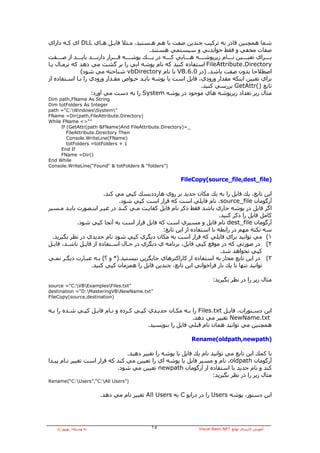 ‫ﺷﻤﺎ هﻤﭽﻨﻴﻦ ﻗﺎدر ﺑﻪ ﺗﺮآﻴﺐ ﭼﻨﺪﻳﻦ ﺻﻔﺖ ﺑﺎ هﻢ هـﺴﺘﻴﺪ. ﻣـﺜﻼ ﻓﺎﻳـﻞ هـﺎي ‪ DLL‬اي آـﻪ داراي‬
                                                   ‫ﺻﻔﺎت ﻣﺨﻔﻲ و ﻓﻘﻂ ﺧﻮاﻧﺪﻧﻲ و ﺳﻴﺴﺘﻤﻲ هﺴﺘﻨﺪ.‬
‫ﺑــــﺮاي ﺗﻌﻴــــﻴﻦ ﻧــــﺎم زﻳﺮﭘﻮﺷــــﻪ هــــﺎﻳﻲ آــــﻪ در ﻳــــﻚ ﭘﻮﺷــــﻪ ﻗــــﺮار دارﻧــــﺪ ﺑﺎﻳــــﺪ از ﺻــــﻔﺖ‬
‫‪ FileAttribute.Directory‬اﺳﺘﻔﺎدﻩ آﻨﻴﺪ آﻪ ﻧﺎم ﭘﻮﺷﻪ اﻳﻲ را ﺑﺮ ﮔﺸﺖ ﻣﻲ دهﺪ آﻪ ﻧﺮﻣـﺎل ﻳـﺎ‬
               ‫اﺻﻄﻼﺣﺎ ﺑﺪون ﺻﻔﺖ ﺑﺎﺷﺪ. )در 0.6.‪ VB‬ﺑﺎ ﻧﺎم ‪ vbDirectory‬ﺷﻨﺎﺧﺘﻪ ﻣﻲ ﺷﻮد(‬
‫ﺑﺮاي ﺗﻌﻴﻴﻦ اﻳﻨﻜﻪ ﻣﻘﺪار ورودي، ﻓﺎﻳﻞ اﺳﺖ ﻳﺎ ﭘﻮﺷﻪ ﺑﺎﻳـﺪ ﺧـﻮاص ﻣﻘـﺪار ورودي را ﺑـﺎ اﺳـﺘﻔﺎدﻩ از‬
                                                                             ‫ﺗﺎﺑﻊ )(‪ GetAttr‬ﺑﺮرﺳﻲ آﻨﻴﺪ.‬
                     ‫ﻣﺜﺎل زﻳﺮ ﺗﻌﺪاد زﻳﺮﭘﻮﺷﻪ هﺎي ﻣﻮﺟﻮد در ﭘﻮﺷﻪ ‪ System‬را ﺑﻪ دﺳﺖ ﻣﻲ ﺁورد:‬
‫‪Dim path,FName As String‬‬
‫‪Dim totFolders As Integer‬‬
‫”‪path =“C:WindowsSystem‬‬
‫)‪FName =Dir(path,FileAttribute.Directory‬‬
‫”“>< ‪While FName‬‬
     ‫_=)‪If (GetAttr(path &FName)And FileAttribute.Directory‬‬
        ‫‪FileAttribute.Directory Then‬‬
        ‫)‪Console.WriteLine(FName‬‬
        ‫1 + ‪totFolders =totFolders‬‬
     ‫‪End If‬‬
     ‫)(‪FName =Dir‬‬
‫‪End While‬‬
‫)”‪Console.WriteLine(“Found“ & totFolders & “folders‬‬


                                                                  ‫)‪FileCopy(source_file,dest_file‬‬

                        ‫اﻳﻦ ﺗﺎﺑﻊ، ﻳﻚ ﻓﺎﻳﻞ را ﺑﻪ ﻳﻚ ﻣﻜﺎن ﺟﺪﻳﺪ ﺑﺮ روي هﺎرددﻳﺴﻚ آﭙﻲ ﻣﻲ آﻨﺪ.‬
                              ‫ﺁرﮔﻮﻣﺎن ‪ ،source_file‬ﻧﺎم ﻓﺎﻳﻠﻲ اﺳﺖ آﻪ ﻗﺮار اﺳﺖ آﭙﻲ ﺷﻮد.‬
‫اﮔﺮ ﻓﺎﻳﻞ در ﭘﻮﺷﻪ ﺟﺎري ﺑﺎﺷﺪ ﻓﻘﻂ ذآﺮ ﻧﺎم ﻓﺎﻳﻞ آﻔﺎﻳـﺖ ﻣـﻲ آﻨـﺪ در ﻏﻴـﺮ اﻳﻨـﺼﻮرت ﺑﺎﻳـﺪ ﻣـﺴﻴﺮ‬
                                                                       ‫آﺎﻣﻞ ﻓﺎﻳﻞ را ذآﺮ آﻨﻴﺪ.‬
            ‫ﺁرﮔﻮﻣﺎن ‪ dest_file‬ﻧﺎم ﻓﺎﻳﻞ و ﻣﺴﻴﺮي اﺳﺖ آﻪ ﻓﺎﻳﻞ ﻗﺮار اﺳﺖ ﺑﻪ ﺁﻧﺠﺎ آﭙﻲ ﺷﻮد.‬
                                              ‫ﺳﻪ ﻧﻜﺘﻪ ﻣﻬﻢ در راﺑﻄﻪ ﺑﺎ اﺳﺘﻔﺎدﻩ از اﻳﻦ ﺗﺎﺑﻊ:‬
  ‫١( ﻣﻲ ﺗﻮاﻧﻴﺪ ﺑﺮاي ﻓﺎﻳﻠﻲ آﻪ ﻗﺮار اﺳﺖ ﺑﻪ ﻣﻜﺎن دﻳﮕﺮي آﭙﻲ ﺷﻮد ﻧﺎم ﺟﺪﻳﺪي در ﻧﻈﺮ ﺑﮕﻴﺮﻳﺪ.‬
‫٢( در ﺻﻮرﺗﻲ آﻪ در ﻣﻮﻗﻊ آﭙﻲ ﻓﺎﻳﻞ، ﺑﺮﻧﺎﻣﻪ ي دﻳﮕﺮي در ﺣـﺎل اﺳـﺘﻔﺎدﻩ از ﻓﺎﻳـﻞ ﺑﺎﺷـﺪ، ﻓﺎﻳـﻞ‬
                                                                        ‫آﭙﻲ ﻧﺨﻮاهﺪ ﺷﺪ.‬
‫٣( در اﻳﻦ ﺗﺎﺑﻊ ﻣﺠﺎز ﺑﻪ اﺳﺘﻔﺎدﻩ از آﺎراآﺘﺮهﺎي ﺟﺎﻳﮕﺰﻳﻦ ﻧﻴﺴﺘﻴﺪ.)* و ؟( ﺑـﻪ ﻋﺒـﺎرت دﻳﮕـﺮ ﻧﻤـﻲ‬
                  ‫ﺗﻮاﻧﻴﺪ ﺗﻨﻬﺎ ﺑﺎ ﻳﻚ ﺑﺎر ﻓﺮاﺧﻮاﻧﻲ اﻳﻦ ﺗﺎﺑﻊ، ﭼﻨﺪﻳﻦ ﻓﺎﻳﻞ را هﻤﺰﻣﺎن آﭙﻲ آﻨﻴﺪ.‬

                                                                                  ‫ﻣﺜﺎل زﻳﺮ را در ﻧﻈﺮ ﺑﮕﻴﺮﻳﺪ:‬
‫”‪source =“C:VBExamplesFiles.txt‬‬
‫”‪destination =“D:MasteringVBNewName.txt‬‬
‫)‪FileCopy(source,destination‬‬


‫اﻳﻦ دﺳـﺘﻮرات، ﻓﺎﻳـﻞ ‪ Files.txt‬را ﺑـﻪ ﻣﻜـﺎن ﺟﺪﻳـﺪي آﭙـﻲ آـﺮدﻩ و ﻧـﺎم ﻓﺎﻳـﻞ آﭙـﻲ ﺷـﺪﻩ را ﺑـﻪ‬
                                                           ‫‪ NewName.txt‬ﺗﻐﻴﻴﺮ ﻣﻲ دهﺪ.‬
                                         ‫هﻤﭽﻨﻴﻦ ﻣﻲ ﺗﻮاﻧﻴﺪ هﻤﺎن ﻧﺎم ﻗﺒﻠﻲ ﻓﺎﻳﻞ را ﺑﻨﻮﻳﺴﻴﺪ.‬

                                                                       ‫)‪Rename(oldpath,newpath‬‬

                                 ‫ﺑﺎ آﻤﻚ اﻳﻦ ﺗﺎﺑﻊ ﻣﻲ ﺗﻮاﻧﻴﺪ ﻧﺎم ﻳﻚ ﻓﺎﻳﻞ ﻳﺎ ﭘﻮﺷﻪ را ﺗﻐﻴﻴﺮ دهﻴﺪ.‬
‫ﺁرﮔﻮﻣﺎن ‪ ،oldpath‬ﻧﺎم و ﻣﺴﻴﺮ ﻓﺎﻳﻞ ﻳﺎ ﭘﻮﺷﻪ اي را ﺗﻌﻴﻴﻦ ﻣﻲ آﻨﺪ آﻪ ﻗﺮار اﺳﺖ ﺗﻐﻴﻴﺮ ﻧـﺎم ﭘﻴـﺪا‬
                             ‫آﻨﺪ و ﻧﺎم ﺟﺪﻳﺪ ﺑﺎ اﺳﺘﻔﺎدﻩ از ﺁرﮔﻮﻣﺎن ‪ newpath‬ﺗﻌﻴﻴﻦ ﻣﻲ ﺷﻮد.‬
                                                                     ‫ﻣﺜﺎل زﻳﺮ را در ﻧﻈﺮ ﺑﮕﻴﺮﻳﺪ:‬
‫)”‪Rename(“C:Users”,“C:All Users‬‬


                          ‫اﻳﻦ دﺳﺘﻮر، ﭘﻮﺷﻪ ‪ Users‬را در دراﻳﻮ ‪ C‬ﺑﻪ ‪ All Users‬ﺗﻐﻴﻴﺮ ﻧﺎم ﻣﻲ دهﺪ.‬




    ‫ﺑﻪ وﺳﻴﻠﻪ: ﺑﻬﺮوز راد‬                            ‫٥١‬                      ‫ﺁﻣﻮزش آﺎرﺑﺮدي ﺗﻮاﺑﻊ ‪Visual Basic.NET‬‬
 
