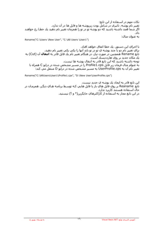 ‫ﻧﻜﺎت ﻣﻬﻢ در اﺳﺘﻔﺎدﻩ از اﻳﻦ ﺗﺎﺑﻊ:‬
                    ‫ﺗﻐﻴﻴﺮ ﻧﺎم ﭘﻮﺷﻪ، ﺗﺎﺛﻴﺮي در ﺷﺎﻣﻞ ﺑﻮدن زﻳﺮﭘﻮﺷﻪ هﺎ و ﻓﺎﻳﻞ هﺎ در ﺁن ﻧﺪارد.‬
‫اﮔﺮ ﺷﻤﺎ ﻗﺼﺪ داﺷﺘﻪ ﺑﺎﺷﻴﺪ آﻪ دو ﭘﻮﺷﻪ ﺗﻮ در ﺗﻮ را هﻤﺰﻣﺎن ﺗﻐﻴﻴﺮ ﻧﺎم دهﻴﺪ ﻳﻚ ﺧﻄـﺎ رخ ﺧﻮاهـﺪ‬
                                                                                       ‫داد.‬
                                                                             ‫ﺑﻪ ﻋﻨﻮان ﻣﺜﺎل:‬
‫)”1‪Rename(“C:Users New User”, “C:All Users User‬‬


                                             ‫ﺑﺎ اﺟﺮاي اﻳﻦ دﺳﺘﻮر، ﻳﻚ ﺧﻄﺎ اﺗﻔﺎق ﺧﻮاهﺪ اﻓﺘﺎد.‬
               ‫ﺑﺮاي ﺗﻐﻴﻴﺮ ﻧﺎم دو ﻳﺎ ﭼﻨﺪ ﭘﻮﺷﻪ ي ﺗﻮ در ﺗﻮ ﺑﺎﻳﺪ ﺁﻧﻬﺎ را ﻳﻜﻲ ﻳﻜﻲ ﺗﻐﻴﻴﺮ ﻧﺎم دهﻴﺪ.‬
‫ﺗﺎﺑﻊ ‪ Rename‬هﻤﭽﻨﻴﻦ در ﺻﻮرت ﻧﻴﺎز، در هﻨﮕﺎم ﺗﻐﻴﻴﺮ ﻧﺎم ﻳﻚ ﻓﺎﻳﻞ ﻗﺎدر ﺑﻪ اﻧﺘﻘﺎل ﺁن )‪ (Cut‬ﺑﻪ‬
                                                     ‫ﻳﻚ ﻣﻜﺎن ﺟﺪﻳﺪ ﺑﺮ روي هﺎرددﻳﺴﻚ اﺳﺖ.‬
                               ‫ﺗﻮﺟﻪ داﺷﺘﻪ ﺑﺎﺷﻴﺪ آﻪ اﻳﻦ ﺗﺎﺑﻊ ﻗﺎدر ﺑﻪ اﻧﺘﻘﺎل ﭘﻮﺷﻪ هﺎ ﻧﻴﺴﺖ.‬
   ‫ﺑﻪ ﻋﻨﻮام ﻣﺜﺎل ﻓﺮﻣﺎن زﻳﺮ ﻓﺎﻳﻞ ‪ Profile1.cps‬را در ﻣﺴﻴﺮ ﻣﺸﺨﺺ ﺷﺪﻩ در دراﻳﻮ ‪ C‬هﻤﺮاﻩ ﺑﺎ‬
         ‫ﺗﻐﻴﻴﺮ ﻧﺎم ﺁن ﺑﻪ ‪ UserProfile.cps‬ﺑﻪ ﻣﺴﻴﺮ ﻣﺸﺨﺺ ﺷﺪﻩ در دراﻳﻮ ‪ D‬ﻣﻨﺘﻘﻞ ﻣﻲ آﻨﺪ:‬

‫)”‪Rename(“C:AllUsersUser1Profile1.cps”, “D:New UserUserProfile.cps‬‬


                                            ‫اﻳﻦ ﺗﺎﺑﻊ ﻗﺎدر ﺑﻪ اﻳﺠﺎد ﻳﻚ ﭘﻮﺷﻪ ي ﺟﺪﻳﺪ ﻧﻴﺴﺖ.‬
‫ﺗﺎﺑﻊ ‪ Reaname‬ﺑﺮ روي ﻓﺎﻳﻞ هﺎي ﺑﺎز ﻳﺎ ﻓﺎﻳﻞ هﺎﻳﻲ آـﻪ ﺗﻮﺳـﻂ ﺑﺮﻧﺎﻣـﻪ هـﺎي دﻳﮕـﺮ، هﻤﺰﻣـﺎن در‬
                                                          ‫ﺣﺎل اﺳﺘﻔﺎدﻩ هﺴﺘﻨﺪ آﺎرﺑﺮد ﻧﺪارد.‬
                          ‫در اﻳﻦ ﺗﺎﺑﻊ ﻣﺠﺎز ﺑﻪ اﺳﺘﻔﺎدﻩ از آﺎراآﺘﺮهﺎي ﺟﺎﻳﮕﺰﻳﻦ)* و ؟( ﻧﻴﺴﺘﻴﺪ.‬




   ‫ﺑﻪ وﺳﻴﻠﻪ: ﺑﻬﺮوز راد‬                    ‫٦١‬                  ‫ﺁﻣﻮزش آﺎرﺑﺮدي ﺗﻮاﺑﻊ ‪Visual Basic.NET‬‬
 