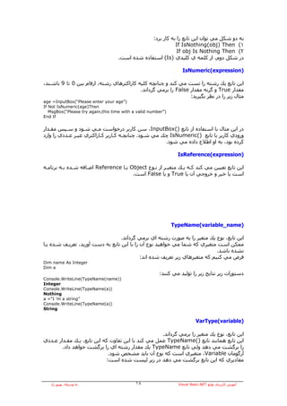 ‫ﺑﻪ دو ﺷﻜﻞ ﻣﻲ ﺗﻮان اﻳﻦ ﺗﺎﺑﻊ را ﺑﻪ آﺎر ﺑﺮد:‬
                                                            ‫١( ‪If IsNothing(obj) Then‬‬
                                                             ‫٢( ‪If obj Is Nothing Then‬‬
                                    ‫در ﺷﻜﻞ دوم، از آﻠﻤﻪ ي آﻠﻴﺪي )‪ (Is‬اﺳﺘﻔﺎدﻩ ﺷﺪﻩ اﺳﺖ.‬

                                                                  ‫)‪IsNumeric(expression‬‬

‫اﻳﻦ ﺗﺎﺑﻊ ﻳﻚ رﺷﺘﻪ را ﺗﺴﺖ ﻣﻲ آﻨﺪ و ﭼﻨﺎﻧﭽﻪ آﻠﻴﻪ آﺎراآﺘﺮهﺎي رﺷﺘﻪ، ارﻗﺎم ﺑﻴﻦ 0 ﺗﺎ 9 ﺑﺎﺷـﻨﺪ،‬
                                           ‫ﻣﻘﺪار ‪ True‬و ﮔﺮﻧﻪ ﻣﻘﺪار ‪ False‬را ﺑﺮﻣﻲ ﮔﺮداﻧﺪ.‬
                                                                 ‫ﻣﺜﺎل زﻳﺮ را در ﻧﻈﺮ ﺑﮕﻴﺮﻳﺪ:‬
‫)”‪age =InputBox(“Please enter your age‬‬
‫‪If Not IsNumeric(age)Then‬‬
   ‫)”‪MsgBox(“Please try again,this time with a valid number‬‬
‫‪End If‬‬


‫در اﻳﻦ ﻣﺜﺎل ﺑﺎ اﺳﺘﻔﺎدﻩ از ﺗﺎﺑﻊ )(‪ ،InputBox‬ﺳﻦ آﺎرﺑﺮ درﺧﻮاﺳﺖ ﻣـﻲ ﺷـﻮد و ﺳـﭙﺲ ﻣﻘـﺪار‬
‫ورودي آﺎرﺑﺮ ﺑﺎ ﺗﺎﺑﻊ )(‪ IsNumeric‬ﭼﻚ ﻣﻲ ﺷـﻮد. ﭼﻨﺎﻧﭽـﻪ آـﺎرﺑﺮ آـﺎراآﺘﺮي ﻏﻴـﺮ ﻋـﺪدي را وارد‬
                                                      ‫آﺮدﻩ ﺑﻮد، ﺑﻪ او اﻃﻼع دادﻩ ﻣﻲ ﺷﻮد.‬

                                                                ‫)‪IsReference(expression‬‬

‫اﻳﻦ ﺗﺎﺑﻊ ﺗﻌﻴﻴﻦ ﻣﻲ آﻨﺪ آـﻪ ﻳـﻚ ﻣﺘﻐﻴـﺮ از ﻧـﻮع ‪ Object‬ﻳـﺎ ‪ Reference‬اﺿـﺎﻓﻪ ﺷـﺪﻩ ﺑـﻪ ﺑﺮﻧﺎﻣـﻪ‬
                                       ‫اﺳﺖ ﻳﺎ ﺧﻴﺮ و ﺧﺮوﺟﻲ ﺁن ﻳﺎ ‪ True‬و ﻳﺎ ‪ False‬اﺳﺖ.‬




                                                              ‫)‪TypeName(variable_name‬‬

                                   ‫اﻳﻦ ﺗﺎﺑﻊ، ﻧﻮع ﻳﻚ ﻣﺘﻐﻴﺮ را ﺑﻪ ﺻﻮرت رﺷﺘﻪ اي ﺑﺮﻣﻲ ﮔﺮداﻧﺪ.‬
‫ﻣﻤﻜﻦ اﺳﺖ ﻣﺘﻐﻴﺮي آﻪ ﺷﻤﺎ ﻣﻲ ﺧﻮاهﻴﺪ ﻧﻮع ﺁن را ﺑﺎ اﻳﻦ ﺗﺎﺑﻊ ﺑﻪ دﺳﺖ ﺁورﻳﺪ، ﺗﻌﺮﻳـﻒ ﺷـﺪﻩ ﻳـﺎ‬
                                                                              ‫ﻧﺸﺪﻩ ﺑﺎﺷﺪ.‬
                                             ‫ﻓﺮض ﻣﻲ آﻨﻴﻢ آﻪ ﻣﺘﻐﻴﺮهﺎي زﻳﺮ ﺗﻌﺮﻳﻒ ﺷﺪﻩ اﻧﺪ:‬
‫‪Dim name As Integer‬‬
‫‪Dim a‬‬
                                                       ‫دﺳﺘﻮرات زﻳﺮ ﻧﺘﺎﻳﺞ زﻳﺮ را ﺗﻮﻟﻴﺪ ﻣﻲ آﻨﻨﺪ:‬
‫))‪Console.WriteLine(TypeName(name‬‬
‫‪Integer‬‬
‫))‪Console.WriteLine(TypeName(a‬‬
‫‪Nothing‬‬
‫”‪a =“I ’m a string‬‬
‫))‪Console.WriteLine(TypeName(a‬‬
‫‪String‬‬


                                                                          ‫)‪VarType(variable‬‬

                                                    ‫اﻳﻦ ﺗﺎﺑﻊ، ﻧﻮع ﻳﻚ ﻣﺘﻐﻴﺮ را ﺑﺮﻣﻲ ﮔﺮداﻧﺪ.‬
‫اﻳﻦ ﺗﺎﺑﻊ هﻤﺎﻧﻨﺪ ﺗﺎﺑﻊ )(‪ TypeName‬ﻋﻤﻞ ﻣﻲ آﻨﺪ ﺑﺎ اﻳﻦ ﺗﻔﺎوت آﻪ اﻳﻦ ﺗﺎﺑﻊ، ﻳـﻚ ﻣﻘـﺪار ﻋـﺪدي‬
        ‫را ﺑﺮﮔﺸﺖ ﻣﻲ دهﺪ وﻟﻲ ﺗﺎﺑﻊ ‪ TypeName‬ﻳﻚ ﻣﻘﺪار رﺷﺘﻪ اي را ﺑﺮﮔﺸﺖ ﺧﻮاهﺪ داد.‬
                             ‫ﺁرﮔﻮﻣﺎن ‪ ،Variable‬ﻣﺘﻐﻴﺮي اﺳﺖ آﻪ ﻧﻮع ﺁن ﺑﺎﻳﺪ ﻣﺸﺨﺺ ﺷﻮد.‬
                            ‫ﻣﻘﺎدﻳﺮي آﻪ اﻳﻦ ﺗﺎﺑﻊ ﺑﺮﮔﺸﺖ ﻣﻲ دهﺪ در زﻳﺮ ﻟﻴﺴﺖ ﺷﺪﻩ اﺳﺖ:‬



   ‫ﺑﻪ وﺳﻴﻠﻪ: ﺑﻬﺮوز راد‬                      ‫٨١‬                  ‫ﺁﻣﻮزش آﺎرﺑﺮدي ﺗﻮاﺑﻊ ‪Visual Basic.NET‬‬
 