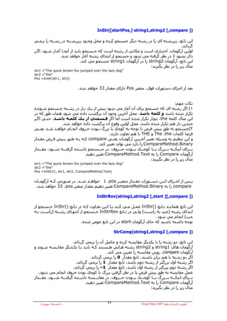 ‫)] ‪InStr([startPos,] string1,string2 [,compare‬‬

‫اﻳﻦ ﺗﺎﺑﻊ، زﻳﺮرﺷﺘﻪ اي را در رﺷﺘﻪ دﻳﮕﺮ ﺟﺴﺘﺠﻮ آﺮدﻩ و ﻣﺤﻞ وﺟـﻮد زﻳﺮرﺷـﺘﻪ در رﺷـﺘﻪ را ﺑﺮﻣـﻲ‬
                                                                                      ‫ﮔﺮداﻧﺪ.‬
‫اوﻟﻴﻦ ﺁرﮔﻮﻣﺎن، اﺧﺘﻴﺎري اﺳﺖ و ﻣﻜﺎﻧﻲ از رﺷﺘﻪ اﺳﺖ آﻪ ﺟـﺴﺘﺠﻮ ﺑﺎﻳـﺪ از ﺁﻧﺠـﺎ ﺁﻏـﺎز ﺷـﻮد. اﮔـﺮ‬
                ‫ذآﺮ ﻧﺸﻮد 1 در ﻧﻈﺮ ﮔﺮﻓﺘﻪ ﻣﻲ ﺷﻮد و ﺟﺴﺘﺠﻮ از اﺑﺘﺪاي رﺷﺘﻪ ﺁﻏﺎز ﺧﻮاهﺪ ﺷﺪ.‬
                              ‫اﻳﻦ ﺗﺎﺑﻊ، ﺁرﮔﻮﻣﺎن 2‪ string‬را در ﺁرﮔﻮﻣﺎن 1‪ string‬ﺟﺴﺘﺠﻮ ﻣﻲ آﻨﺪ.‬
                                                                   ‫ﻣﺜﺎل زﻳﺮ را در ﻧﻈﺮ ﺑﮕﻴﺮﻳﺪ:‬
‫”‪str1 =“The quick brown fox jumped over the lazy dog‬‬
‫”‪str2 =“the‬‬
‫)2‪Pos =Instr(str1, str‬‬


                            ‫ﺑﻌﺪ از اﺟﺮاي دﺳﺘﻮرات ﻓﻮق، ﻣﺘﻐﻴﺮ ‪ Pos‬داراي ﻣﻘﺪار 33 ﺧﻮاهﺪ ﺷﺪ.‬


                                                                                          ‫ﻧﻜﺎت ﻣﻬﻢ:‬
‫١( اﮔﺮ رﺷﺘﻪ اي آﻪ ﺟﺴﺘﺠﻮ ﺑﺮاي ﺁن ﺁﻏﺎز ﻣﻲ ﺷﻮد ﺑﻴﺶ از ﻳـﻚ ﺑـﺎر در رﺷـﺘﻪ ﺟـﺴﺘﺠﻮ ﺷـﻮﻧﺪﻩ‬
‫ﺗﻜﺮار ﺷﺪﻩ ﺑﺎﺷﺪ و آﻠﻤﻪ ﺑﺎﺷﺪ، ﻣﺤﻞ ﺁﺧﺮﻳﻦ وﺟﻮد ﺁن ﺑﺮﮔﺸﺖ دادﻩ ﻣﻲ ﺷﻮد هﻤﺎن ﻃﻮر آﻪ در‬
‫اﻳﻦ ﻣﺜﺎل آﻠﻤﻪ ‪ ،the‬دوﺑﺎر ﺗﻜﺮار ﺷﺪﻩ اﺳﺖ اﻣﺎ اﮔﺮ ﻗـﺴﻤﺘﻲ از ﻳـﻚ آﻠﻤـﻪ ﺑﺎﺷـﺪ، ﺣﺘـﻲ اﮔـﺮ‬
                  ‫ﭼﻨﺪﻳﻦ ﺑﺎر هﻢ ﺗﻜﺮار ﺷﺪﻩ ﺑﺎﺷﺪ، ﻣﺤﻞ اوﻟﻴﻦ وﻗﻮع ﺁن ﺑﺮﮔﺸﺖ دادﻩ ﺧﻮاهﺪ ﺷﺪ.‬
‫٢(ﺟﺴﺘﺠﻮ ﺑﻪ ﻃﻮر ﭘﻴﺶ ﻓﺮض ﺑﺎ ﺗﻮﺟﻪ ﺑﻪ آﻮﭼﻚ ﻳﺎ ﺑﺰرگ ﺑـﻮدن ﺣـﺮوف اﻧﺠـﺎم ﺧﻮاهـﺪ ﺷـﺪ ﻳﻌﻨـﻲ‬
                                               ‫ﻓﺮﺿﺎ آﻠﻤﺎت ‪ The ،the‬و ‪ THE‬ﺑﺎ هﻢ ﺗﻔﺎوت دارﻧﺪ.‬
‫و اﻳﻦ ﺗﻨﻈﻴﻢ ﺑﻪ وﺳﻴﻠﻪ ﺗﻐﻴﻴﺮ ﺁﺧـﺮﻳﻦ ﺁرﮔﻮﻣـﺎن ﻳﻌﻨـﻲ ‪ compare‬آـﻪ ﺑـﻪ ﻃـﻮر ﭘـﻴﺶ ﻓـﺮض ﻣﻘـﺪار‬
                                        ‫‪ CompareMethod.Binary‬را دارد ﻣﻲ ﺗﻮاﻧﺪ ﺗﻐﻴﻴﺮ آﻨﺪ.‬
‫ﺑـــﺮاي اﻳﻨﻜـــﻪ ﺑـــﺰرگ ﻳـــﺎ آﻮﭼـــﻚ ﺑـــﻮدن ﺣـــﺮوف، در ﺟـــﺴﺘﺠﻮ ﻧﺎدﻳـــﺪﻩ ﮔﺮﻓﺘـــﻪ ﺷـــﻮد، ﻣﻘـــﺪار‬
                                 ‫ﺁرﮔﻮﻣﺎن ‪ Compare‬را ﺑﻪ ‪ CompareMethod.Text‬ﺗﻐﻴﻴﺮ دهﻴﺪ.‬
                                                                         ‫ﻣﺜﺎل زﻳﺮ را در ﻧﻈﺮ ﺑﮕﻴﺮﻳﺪ:‬
‫”‪str1 =“The quick brown fox jumped over the lazy dog‬‬
‫”‪str2 =“the‬‬
‫)‪Pos =InStr(1, str1, str2, CompareMethod.Text‬‬


‫ﭘــﺲ از اﺟــﺮاي اﻳــﻦ دﺳــﺘﻮرات ﻣﻘــﺪار ﻣﺘﻐﻴــﺮ ‪ 1 ،pos‬ﺧﻮاهــﺪ ﺷــﺪ. در ﺻــﻮرﺗﻲ آــﻪ ﺁرﮔﻮﻣــﺎن‬
 ‫‪ compare‬را ﺑﻪ ‪ CompareMethod.Binary‬ﺗﻐﻴﻴﺮ دهﻴﻢ ﻣﻘﺪار ﻣﺘﻐﻴﺮ ‪ 33 ،pos‬ﺧﻮاهﺪ ﺷﺪ.‬

                                        ‫)] ‪InStrRev(string1,string2 [,start ][,compare‬‬

‫اﻳﻦ ﺗﺎﺑﻊ هﻤﺎﻧﻨـﺪ ﺗـﺎﺑﻊ )(‪ InStr‬ﻋﻤـﻞ ﻣـﻲ آﻨـﺪ ﺑـﺎ اﻳـﻦ ﺗﻔـﺎوت آـﻪ در ﺗـﺎﺑﻊ )(‪ InStr‬ﺟـﺴﺘﺠﻮ از‬
‫اﺑﺘﺪاي رﺷﺘﻪ )ﭼﭗ ﺑﻪ راﺳـﺖ( وﻟـﻲ در ﺗـﺎﺑﻊ ‪ InStrRev‬ﺟـﺴﺘﺠﻮ از اﻧﺘﻬـﺎي رﺷـﺘﻪ )راﺳـﺖ ﺑـﻪ‬
                                                                    ‫ﭼﭗ( اﻧﺠﺎم ﻣﻲ ﺷﻮد.‬
                          ‫ﺗﻮﺟﻪ داﺷﺘﻪ ﺑﺎﺷﻴﺪ آﻪ ﺟﺎي ﺁرﮔﻮﻣﺎن ‪ start‬در اﻳﻦ ﺗﺎﺑﻊ ﻋﻮض ﺷﺪﻩ.‬

                                                    ‫)] ‪StrComp(string1,string2 [,compare‬‬

                         ‫اﻳﻦ ﺗﺎﺑﻊ، دو رﺷﺘﻪ را ﺑﺎ ﻳﻜﺪﻳﮕﺮ ﻣﻘﺎﻳﺴﻪ آﺮدﻩ و ﺣﺎﺻﻞ ﺁن را ﺑﺮﻣﻲ ﮔﺮداﻧﺪ.‬
‫ﺁرﮔﻮﻣﺎن هﺎي 1‪ string‬و 2‪ string‬رﺷﺘﻪ هـﺎﻳﻲ هـﺴﺘﻨﺪ آـﻪ ﺑﺎﻳـﺪ ﺑـﺎ ﻳﻜـﺪﻳﮕﺮ ﻣﻘﺎﻳـﺴﻪ ﺷـﻮﻧﺪ و‬
                                               ‫ﺁرﮔﻮﻣﺎن ‪ ،compare‬روش ﻣﻘﺎﻳﺴﻪ را ﺗﻌﻴﻴﻦ ﻣﻲ آﻨﺪ.‬
                                     ‫اﮔﺮ دو رﺷﺘﻪ ﺑﺎ هﻢ ﺑﺮاﺑﺮ ﺑﺎﺷﻨﺪ، ﺗﺎﺑﻊ ﻣﻘﺪار 0 را ﺑﺮﻣﻲ ﮔﺮداﻧﺪ.‬
                           ‫اﮔﺮ رﺷﺘﻪ اول ﺑﺰرﮔﺘﺮ از رﺷﺘﻪ دوم ﺑﺎﺷﺪ، ﺗﺎﺑﻊ ﻣﻘﺪار 1 را ﺑﺮﻣﻲ ﮔﺮداﻧﺪ.‬
                         ‫اﮔﺮ رﺷﺘﻪ دوم ﺑﺰرﮔﺘﺮ از رﺷﺘﻪ اول ﺑﺎﺷﺪ، ﺗﺎﺑﻊ ﻣﻘﺪار 1– را ﺑﺮﻣﻲ ﮔﺮداﻧﺪ.‬
   ‫ﻋﻤﻞ ﻣﻘﺎﻳﺴﻪ ﺑﻪ ﻃﻮر ﭘﻴﺶ ﻓﺮض ﺑﺎ در ﻧﻈﺮ ﮔﺮﻓﺘﻦ ﺑﺰرگ ﻳﺎ آﻮﭼﻚ ﺑﻮدن ﺣﺮوف اﻧﺠﺎم ﻣﻲ ﺷﻮد.‬
‫ﺑـــﺮاي اﻳﻨﻜـــﻪ ﺑـــﺰرگ ﻳـــﺎ آﻮﭼـــﻚ ﺑـــﻮدن ﺣـــﺮوف، در ﻣﻘﺎﻳـــﺴﻪ ﻧﺎدﻳـــﺪﻩ ﮔﺮﻓﺘـــﻪ ﺷـــﻮد، ﻣﻘـــﺪار‬
                                  ‫ﺁرﮔﻮﻣﺎن ‪ Compare‬را ﺑﻪ ‪ CompareMethod.Text‬ﺗﻐﻴﻴﺮ دهﻴﺪ.‬
                                                                          ‫ﻣﺜﺎل زﻳﺮ را در ﻧﻈﺮ ﺑﮕﻴﺮﻳﺪ:‬


   ‫ﺑﻪ وﺳﻴﻠﻪ: ﺑﻬﺮوز راد‬                         ‫٢٢‬                     ‫ﺁﻣﻮزش آﺎرﺑﺮدي ﺗﻮاﺑﻊ ‪Visual Basic.NET‬‬
 