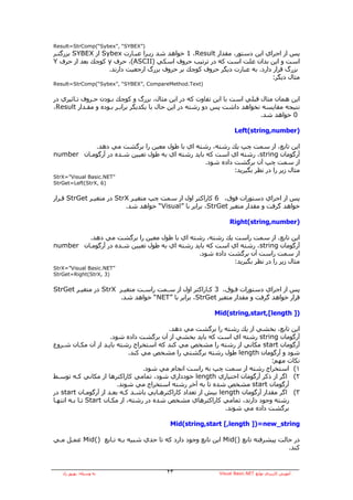 ‫)”‪Result=StrComp(“Sybex”, “SYBEX‬‬
‫ﭘﺲ از اﺟﺮاي اﻳﻦ دﺳﺘﻮر، ﻣﻘﺪار ‪ 1 ،Result‬ﺧﻮاهﺪ ﺷﺪ زﻳـﺮا ﻋﺒـﺎرت ‪ Sybex‬از ‪ SYBEX‬ﺑﺰرﮔﺘـﺮ‬
‫اﺳﺖ و اﻳﻦ ﺑﺪان ﻋﻠﺖ اﺳﺖ آﻪ در ﺗﺮﺗﻴﺐ ﺣﺮوف اﺳﻜﻲ )‪ ،(ASCII‬ﺣﺮف ‪ y‬آﻮﭼﻚ ﺑﻌﺪ از ﺣﺮف ‪Y‬‬
                   ‫ﺑﺰرگ ﻗﺮار دارد. ﺑﻪ ﻋﺒﺎرت دﻳﮕﺮ ﺣﺮوف آﻮﭼﻚ ﺑﺮ ﺣﺮوف ﺑﺰرگ ارﺟﻌﻴﺖ دارﻧﺪ.‬
                                                                            ‫ﻣﺜﺎل دﻳﮕﺮ:‬
‫)‪Result=StrComp(“Sybex”, “SYBEX”, CompareMethod.Text‬‬


‫اﻳﻦ هﻤﺎن ﻣﺜﺎل ﻗﺒﻠﻲ اﺳﺖ ﺑﺎ اﻳﻦ ﺗﻔﺎوت آﻪ در اﻳﻦ ﻣﺜﺎل، ﺑﺰرگ و آﻮﭼﻚ ﺑـﻮدن ﺣـﺮوف ﺗـﺎﺛﻴﺮي در‬
‫ﻧﺘﻴﺠﻪ ﻣﻘﺎﻳﺴﻪ ﻧﺨﻮاهﺪ داﺷﺖ ﭘﺲ دو رﺷﺘﻪ در اﻳﻦ ﺣﺎل ﺑﺎ ﻳﻜﺪﻳﮕﺮ ﺑﺮاﺑـﺮ ﺑـﻮدﻩ و ﻣﻘـﺪار ‪،Result‬‬
                                                                         ‫0 ﺧﻮاهﺪ ﺷﺪ.‬

                                                                  ‫)‪Left(string,number‬‬

           ‫اﻳﻦ ﺗﺎﺑﻊ، از ﺳﻤﺖ ﭼﭗ ﻳﻚ رﺷﺘﻪ، رﺷﺘﻪ اي ﺑﺎ ﻃﻮل ﻣﻌﻴﻦ را ﺑﺮﮔﺸﺖ ﻣﻲ دهﺪ.‬
‫ﺁرﮔﻮﻣﺎن ‪ ،string‬رﺷﺘﻪ اي اﺳﺖ آﻪ ﺑﺎﻳﺪ رﺷﺘﻪ اي ﺑﻪ ﻃﻮل ﺗﻌﻴﻴﻦ ﺷـﺪﻩ در ﺁرﮔﻮﻣـﺎن ‪number‬‬
                                                  ‫از ﺳﻤﺖ ﭼﭗ ﺁن ﺑﺮﮔﺸﺖ دادﻩ ﺷﻮد.‬
                                                            ‫ﻣﺜﺎل زﻳﺮ را در ﻧﻈﺮ ﺑﮕﻴﺮﻳﺪ:‬
‫”‪StrX=”Visual Basic.NET‬‬
‫)6 ,‪StrGet=Left(StrX‬‬


‫ﭘﺲ از اﺟﺮاي دﺳﺘﻮرات ﻓﻮق، 6 آﺎراآﺘﺮ اول از ﺳﻤﺖ ﭼﭗ ﻣﺘﻐﻴـﺮ ‪ StrX‬در ﻣﺘﻐﻴـﺮ ‪ StrGet‬ﻗـﺮار‬
                          ‫ﺧﻮاهﺪ ﮔﺮﻓﺖ و ﻣﻘﺪار ﻣﺘﻐﻴﺮ ‪ ،StrGet‬ﺑﺮاﺑﺮ ﺑﺎ ”‪ “Visual‬ﺧﻮاهﺪ ﺷﺪ.‬

                                                                ‫)‪Right(string,number‬‬

         ‫اﻳﻦ ﺗﺎﺑﻊ، از ﺳﻤﺖ راﺳﺖ ﻳﻚ رﺷﺘﻪ، رﺷﺘﻪ اي ﺑﺎ ﻃﻮل ﻣﻌﻴﻦ را ﺑﺮﮔﺸﺖ ﻣﻲ دهﺪ.‬
‫ﺁرﮔﻮﻣﺎن ‪ ،string‬رﺷﺘﻪ اي اﺳﺖ آﻪ ﺑﺎﻳﺪ رﺷﺘﻪ اي ﺑﻪ ﻃﻮل ﺗﻌﻴﻴﻦ ﺷـﺪﻩ در ﺁرﮔﻮﻣـﺎن ‪number‬‬
                                              ‫از ﺳﻤﺖ راﺳﺖ ﺁن ﺑﺮﮔﺸﺖ دادﻩ ﺷﻮد.‬
                                                          ‫ﻣﺜﺎل زﻳﺮ را در ﻧﻈﺮ ﺑﮕﻴﺮﻳﺪ:‬
‫”‪StrX=”Visual Basic.NET‬‬
‫)3 ,‪StrGet=Right(StrX‬‬


‫ﭘﺲ از اﺟﺮاي دﺳﺘﻮرات ﻓـﻮق، 3 آـﺎراآﺘﺮ اول از ﺳـﻤﺖ راﺳـﺖ ﻣﺘﻐﻴـﺮ ‪ StrX‬در ﻣﺘﻐﻴـﺮ ‪StrGet‬‬
                      ‫ﻗﺮار ﺧﻮاهﺪ ﮔﺮﻓﺖ و ﻣﻘﺪار ﻣﺘﻐﻴﺮ ‪ ،StrGet‬ﺑﺮاﺑﺮ ﺑﺎ ”‪ “NET‬ﺧﻮاهﺪ ﺷﺪ.‬

                                                          ‫)] ‪Mid(string,start,[length‬‬

                                           ‫اﻳﻦ ﺗﺎﺑﻊ، ﺑﺨﺸﻲ از ﻳﻚ رﺷﺘﻪ را ﺑﺮﮔﺸﺖ ﻣﻲ دهﺪ.‬
                       ‫ﺁرﮔﻮﻣﺎن ‪ string‬رﺷﺘﻪ اي اﺳﺖ آﻪ ﺑﺎﻳﺪ ﺑﺨﺸﻲ از ﺁن ﺑﺮﮔﺸﺖ دادﻩ ﺷﻮد.‬
‫ﺁرﮔﻮﻣﺎن ‪ start‬ﻣﻜﺎﻧﻲ از رﺷﺘﻪ را ﻣﺸﺨﺺ ﻣﻲ آﻨﺪ آﻪ اﺳﺘﺨﺮاج رﺷﺘﻪ ﺑﺎﻳـﺪ از ﺁن ﻣﻜـﺎن ﺷـﺮوع‬
                               ‫ﺷﻮد و ﺁرﮔﻮﻣﺎن ‪ length‬ﻃﻮل رﺷﺘﻪ ﺑﺮﮔﺸﺘﻲ را ﻣﺸﺨﺺ ﻣﻲ آﻨﺪ.‬
                                                                                ‫ﻧﻜﺎت ﻣﻬﻢ:‬
                                    ‫١( اﺳﺘﺨﺮاج رﺷﺘﻪ از ﺳﻤﺖ ﭼﭗ ﺑﻪ راﺳﺖ اﻧﺠﺎم ﻣﻲ ﺷﻮد.‬
‫٢( اﮔﺮ از ذآﺮ ﺁرﮔﻮﻣﺎن اﺧﺘﻴﺎري ‪ length‬ﺧﻮدداري ﺷﻮد، ﺗﻤﺎﻣﻲ آﺎراآﺘﺮهﺎ از ﻣﻜﺎﻧﻲ آـﻪ ﺗﻮﺳـﻂ‬
                          ‫ﺁرﮔﻮﻣﺎن ‪ start‬ﻣﺸﺨﺺ ﺷﺪﻩ ﺗﺎ ﺑﻪ ﺁﺧﺮ رﺷﺘﻪ اﺳﺘﺨﺮاج ﻣﻲ ﺷﻮﻧﺪ.‬
‫٣( اﮔﺮ ﻣﻘﺪار ﺁرﮔﻮﻣﺎن ‪ length‬ﺑﻴﺶ از ﺗﻌﺪاد آﺎراآﺘﺮهـﺎﻳﻲ ﺑﺎﺷـﺪ آـﻪ ﺑﻌـﺪ از ﺁرﮔﻮﻣـﺎن ‪ start‬در‬
‫رﺷﺘﻪ وﺟﻮد دارﻧﺪ، ﺗﻤﺎﻣﻲ آﺎراآﺘﺮهﺎي ﻣﺸﺨﺺ ﺷﺪﻩ در رﺷﺘﻪ، از ﻣﻜـﺎن ‪ Start‬ﺗـﺎ ﺑـﻪ اﻧﺘﻬـﺎ‬
                                                                ‫ﺑﺮﮔﺸﺖ دادﻩ ﻣﻲ ﺷﻮﻧﺪ.‬

                                          ‫‪Mid(string,start [,length ])=new_string‬‬

‫در ﺣﺎﻟﺖ ﭘﻴﺸﺮﻓﺘﻪ ﺗﺎﺑﻊ )(‪ Mid‬اﻳﻦ ﺗﺎﺑﻊ وﺟﻮد دارد آﻪ ﺗﺎ ﺣﺪي ﺷﺒﻴﻪ ﺑـﻪ ﺗـﺎﺑﻊ )(‪ Mid‬ﻋﻤـﻞ ﻣـﻲ‬
                                                                                 ‫آﻨﺪ.‬


   ‫ﺑﻪ وﺳﻴﻠﻪ: ﺑﻬﺮوز راد‬                  ‫٣٢‬                 ‫ﺁﻣﻮزش آﺎرﺑﺮدي ﺗﻮاﺑﻊ ‪Visual Basic.NET‬‬
 