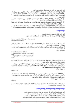 ‫اﻳﻦ ﺗﺎﺑﻊ رﺷﺘﻪ اي را در ﻳﻚ رﺷﺘﻪ دﻳﮕﺮ ﺟﺎﻳﮕﺰﻳﻦ ﻣﻲ آﻨﺪ.‬
‫ﺁرﮔﻮﻣﺎن ‪ string‬رﺷﺘﻪ اي اﺳﺖ آﻪ ﻣﻘـﺪار ‪ new_String‬ﺑﺎﻳـﺪ در ﺁن ﺟـﺎﻳﮕﺰﻳﻦ ﺷـﻮد و ﺁرﮔﻮﻣـﺎن‬
‫‪ Start‬ﻣﻮﻗﻌﻴﺘﻲ از ﺁرﮔﻮﻣﺎن )رﺷﺘﻪ( ‪ string‬را ﻣـﺸﺨﺺ ﻣـﻲ آﻨـﺪ آـﻪ ﻋﻤـﻞ ﺟـﺎﻳﮕﺰﻳﻨﻲ ﺑﺎﻳـﺪ از‬
    ‫ﺁﻧﺠﺎ ﺷﺮوع ﺷﻮد و ﺁرﮔﻮﻣﺎن ‪ ،length‬ﻃﻮل رﺷﺘﻪ اي را آﻪ ﺑﺎﻳﺪ ﺟﺎﻳﮕﺰﻳﻦ ﺷﻮد ﺗﻌﻴﻴﻦ ﻣﻲ آﻨﺪ.‬
                                                                               ‫ﻧﻜﺎت ﻣﻬﻢ:‬
‫١( اﮔﺮ از ذآﺮ ﻣﻘﺪار ‪ new_string‬ﺧﻮدداري ﺷﻮد، ﺗﻤﺎﻣﻲ آﺎراآﺘﺮهـﺎ در رﺷـﺘﻪ از ﻧﻘﻄـﻪ ﺗﻌﻴـﻴﻦ‬
                                              ‫ﺷﺪﻩ در ﺁن ﺗﺎ ﺑﻪ اﻧﺘﻬﺎ ﺟﺎﻳﮕﺰﻳﻦ ﻣﻲ ﺷﻮﻧﺪ.‬
‫٢( اﮔﺮ ﺑﺮﻧﺎﻣﻪ اي ﻣﻲ ﻧﻮﻳﺴﻴﺪ آﻪ ﺑﺎ رﺷﺘﻪ هﺎي ﻃﻮﻻﻧﻲ و ﻣﺘﻦ هﺎي زﻳﺎد ﺳـﺮ و آـﺎر دارد ﺣﺘﻤـﺎ‬
                                               ‫از آﻼس ‪ StringBuilder‬اﺳﺘﻔﺎدﻩ آﻨﻴﺪ.‬
‫ﻣﺘﻐﻴﺮهﺎي آﻼس ‪ StringBuilder‬از ﻧﻮع ﻣﺘﻨﻲ)‪ (Text‬هﺴﺘﻨﺪ و آﺎﻣﭙـﺎﻳﻠﺮ ‪ .NET‬ﺑـﺴﻴﺎر ﺑﻬﺘـﺮ از‬
    ‫ﻣﺘﻐﻴﺮهﺎي رﺷﺘﻪ اي )‪ (String‬ﻗﺎدر ﺑﻪ آﺎر ﺑﺎ ﺁﻧﻬﺎﺳﺖ. )آﻼس ﺑﺮﻧﺎﻣﻪ را هﻤﻴﺸﻪ ﺣﻔﻂ آﻨﻴﺪ!(‬

                                                                                       ‫)‪Len(string‬‬

                                                       ‫اﻳﻦ ﺗﺎﺑﻊ، ﻃﻮل ﻳﻚ رﺷﺘﻪ را ﺑﺮﻣﻲ ﮔﺮداﻧﺪ.‬
                              ‫ﺁرﮔﻮﻣﺎن ‪ ،string‬رﺷﺘﻪ اي اﺳﺖ آﻪ ﻃﻮل ﺁن ﺑﺎﻳﺪ ﺑﺮﮔﺸﺖ دادﻩ ﺷﻮد.‬
                                                                                      ‫ﻣﺜﺎل:‬
‫)”‪Name =InputBox(“Enter your first name‬‬
‫)‪NameLen =Len(Name‬‬


‫ﺑﻌﺪ از اﺟﺮاي اﻳﻦ دﺳﺘﻮرات، ﻣﻘﺪار ﻣﺘﻐﻴﺮ ‪ ،NameLen‬ﻃـﻮل رﺷـﺘﻪ اي اﺳـﺖ آـﻪ آـﺎرﺑﺮ در آـﺎدر‬
                                                                  ‫ﻣﺤﺎورﻩ )(‪ InputBox‬وارد آﺮدﻩ.‬
‫از اﻳﻦ ﺗﺎﺑﻊ ﻣﻲ ﺗﻮاﻧﻴﺪ ﺑﺮاي ﭼـﻚ آـﺮدن اﻳﻨﻜـﻪ ﺁﻳـﺎ آـﺎرﺑﺮ ﻣﻘـﺪاري را در ﻣﻜـﺎﻧﻲ واردﻩ آـﺮدﻩ ﻳـﺎ ﻧـﻪ،‬
                                                                                    ‫اﺳﺘﻔﺎدﻩ آﻨﻴﺪ.‬
                                                                                   ‫ﺑﻪ ﻋﻨﻮان ﻣﺜﺎل:‬
‫‪If Len(Text1.Text) = 0 Then‬‬
   ‫)”‪MsgBox (“Name field can ’t be empty‬‬
‫‪Else‬‬
   ‫)”‪MsgBox (“Thank you for registering‬‬
‫‪EndIf‬‬


‫در اﻳﻦ دﺳﺘﻮرات، ﻣﻘﺪار ‪ TextBox‬ﭼﻚ ﻣﻲ ﺷـﻮد آـﻪ ﺁﻳـﺎ آـﺎرﺑﺮ ﭼﻴـﺰي در ﺁن وارد آـﺮدﻩ ﻳـﺎ ﻧـﻪ و‬
                                                        ‫ﺳﭙﺲ ﭘﻴﻐﺎم ﻣﻨﺎﺳﺐ ﻇﺎهﺮ ﺧﻮاهﺪ ﺷﺪ.‬
  ‫ﺗﺎﺑﻊ )(‪ Len‬ﻗﺎدر ﺑﻪ درﻳﺎﻓﺖ هﺮ ﻧﻮع ﻣﻘﺪار ﻏﻴﺮ رﺷﺘﻪ اي ﻧﻴﺰ در ﺁرﮔﻮﻣﺎن ‪ string‬ﺧﻮد ﻣﻲ ﺑﺎﺷﺪ.‬
‫در اﻳﻦ ﺣﺎﻟﺖ ﻣﻘﺪار ﺑﺮﮔﺸﺘﻲ اﻳﻦ ﺗﺎﺑﻊ، ﺗﻌﺪاد ﺑﺎﻳﺖ هﺎي ﻣـﻮرد ﻧﻴـﺎز ﺟﻬـﺖ ﻧﮕﻬـﺪاري ﻣﻘـﺪار وارد‬
                                                        ‫ﺷﺪﻩ در ﺣﺎﻓﻈﻪ ﻣﻲ ﺑﺎﺷﺪ ﻧﻪ ﻃﻮل ﺁن.‬
                                                                            ‫ﺑﻪ ﻋﻨﻮان ﻣﺜﺎل:‬
‫)10.21(‪Len‬‬


 ‫در ‪ ،VB.NET‬ﻣﻘﺎدﻳﺮ اﻋﺸﺎري ﺑﻪ ﻃﻮر ﭘﻴﺶ ﻓﺮض از ﻧﻮع ‪) Double‬اﻋﺸﺎري ﺑﺎ دﻗـﺖ ﻣـﻀﺎﻋﻒ(‬
‫در ﻧﻈﺮ ﮔﺮﻓﺘﻪ ﻣﻲ ﺷﻮد ﭘﺲ ﺧﺮوﺟـﻲ ﺗـﺎﺑﻊ در اﻳـﻦ ﺣﺎﻟـﺖ، ﻋـﺪد 8 ﻳﻌﻨـﻲ ﺗﻌـﺪاد ﺑﺎﻳـﺖ هـﺎي ﻻزم‬
                                  ‫ﺟﻬﺖ ﻧﮕﻬﺪاري ﻳﻚ ﻣﻘﺪار از ‪ Double‬در ﺣﺎﻓﻈﻪ ﺧﻮاهﺪ ﺑﻮد.‬
                                                                 ‫و ﺑﻪ ﻋﻨﻮان ﺁﺧﺮﻳﻦ ﻣﺜﺎل:‬
‫)21(‪Len‬‬


‫در اﻳﻦ ﺣﺎﻟﺖ ﻣﻘﺪار ﺑﺮﮔﺸﺘﻲ، 4 ﺧﻮاهﺪ ﺑﻮد. زﻳﺮا ﻣﻴـﺰان ﻓـﻀﺎي ﻻزم ﺟﻬـﺖ ﻧﮕﻬـﺪاري ﻳـﻚ ﻋـﺪد از‬
                                                             ‫ﻧﻮع ‪ 4 ،Integer‬ﺑﺎﻳﺖ اﺳﺖ.‬

                                             ‫)‪LTrim(string),RTrim(string),Trim(string‬‬

                            ‫اﻳﻦ ﺗﻮاﺑﻊ، ﻓﻀﺎهﺎي ﺧﺎﻟﻲ ﻳﻚ رﺷﺘﻪ را هﺮ آﺪام ﺑﻪ ﻧﺤﻮي ﺣﺬف ﻣﻲ آﻨﻨﺪ.‬
                                 ‫ﺗﺎﺑﻊ )(‪ ،LTrim‬ﻓﻀﺎي ﺧﺎﻟﻲ ﺳﻤﺖ ﭼﭗ ﻳﻚ رﺷﺘﻪ را ﺣﺬف ﻣﻲ آﻨﺪ.‬
                              ‫ﺗﺎﺑﻊ )(‪ ،RTrim‬ﻓﻀﺎي ﺧﺎﻟﻲ ﺳﻤﺖ راﺳﺖ ﻳﻚ رﺷﺘﻪ را ﺣﺬف ﻣﻲ آﻨﺪ.‬
                         ‫ﺗﺎﺑﻊ )(‪ ،Trim‬ﻓﻀﺎي ﺧﺎﻟﻲ ﺳﻤﺖ ﭼﭗ و راﺳﺖ ﻳﻚ رﺷﺘﻪ را ﺣﺬف ﻣﻲ آﻨﺪ.‬


   ‫ﺑﻪ وﺳﻴﻠﻪ: ﺑﻬﺮوز راد‬                       ‫٤٢‬                  ‫ﺁﻣﻮزش آﺎرﺑﺮدي ﺗﻮاﺑﻊ ‪Visual Basic.NET‬‬
 