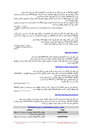 ‫ﺁرﮔﻮﻣﺎن ‪ string‬در هﺮ ﺳﻪ ﺗﺎﺑﻊ، رﺷﺘﻪ اي اﺳﺖ آﻪ ﻓﻀﺎي ﺧﺎﻟﻲ ﺁن ﺑﺎﻳﺪ ﺣﺬف ﺷﻮد.‬
‫ﻣﻘﺪار ﺑﺮﮔﺸﺘﻲ هﺮ ﺳﻪ ي اﻳﻦ ﺗﻮاﺑﻊ، ﻣﻘﺪاري رﺷﺘﻪ اي و از ﻧـﻮع ‪ String‬ﻣـﻲ ﺑﺎﺷـﺪ و ﻋﺒـﺎرﺗﻲ‬
                              ‫اﺳﺖ آﻪ ﻓﻀﺎهﺎي ﺧﺎﻟﻲ ﺁن ﺑﻨﺎ ﺑﻪ ﻧﻮع ﺗﺎﺑﻊ، ﺣﺬف ﺷﺪﻩ اﺳﺖ.‬
‫آﺎرﺑﺮد اﻳﻦ ﺗﺎﺑﻊ ﻣﻌﻤﻮﻻ در ﭼـﻚ آـﺮدن ﻣﻘـﺎدﻳﺮ ورودي ﺗﻮﺳـﻂ آـﺎرﺑﺮ ﺑـﺮاي ﺗـﺸﺨﻴﺺ ﺧـﺎﻟﻲ ﻧﺒـﻮدن‬
                                                                     ‫ﻣﻘﺪار ورودي اﺳﺖ.‬
‫ﻣﺜﻼ دﺳﺘﻮرات زﻳﺮ ﭼﻚ ﻣﻲ آﻨﺪ آﻪ ﺁﻳـﺎ ﻣﻘـﺪار ﻣﺘﻐﻴـﺮ ‪ ،E_Mail‬ﺧـﺎﻟﻲ اﺳـﺖ ﻳـﺎ ﺧﻴـﺮ و در ﺻـﻮرت‬
                                                    ‫ﺧﺎﻟﻲ ﺑﻮدن ﺁن ﭘﻴﻐﺎﻣﻲ ﻇﺎهﺮ ﻣﻲ ﮔﺮدد.‬
‫‪If E_Mail = “” Then‬‬
   ‫)”‪MsgBox (“Applications without an e-mail address won ’t be processed‬‬
‫‪End If‬‬


‫ﺣﺎل در ﻧﻈﺮ ﺑﮕﻴﺮﻳﺪ آﻪ آﺎرﺑﺮ ﺑﻪ ﺟﺎي ﺗﺎﻳﭗ آﺎراآﺘﺮي در ﻣﻜﺎن ﻣﻮرد ﻧﻈﺮ،ﻳﻚ ﻳـﺎ ﭼﻨـﺪﻳﻦ ﺑـﺎر از آﻠﻴـﺪ‬
‫‪ Space‬اﺳﺘﻔﺎدﻩ آﻨﺪ. از ﺁﻧﺠﺎ آـﻪ ‪ Space‬ﻧﻴـﺰ ﻧـﻮﻋﻲ آـﺎراآﺘﺮ اﺳـﺖ ﭘـﺲ دﺳـﺘﻮرات ﺑـﺎﻻ آـﺎرﺑﺮد‬
                                                                                         ‫ﻧﺪارد.‬
                             ‫ﭘﺲ در اﻳﻦ ﺣﺎﻟﺖ ﺑﺮاي دﻗﺖ ﭼﻚ آﺮدن ﺑﺎﻳﺪ از ﺗﻮاﺑﻊ ﺑﺎﻻ اﺳﺘﻔﺎدﻩ آﺮد.‬
                                        ‫ﻣﻌﻤﻮﻻ ﺗﺎﺑﻊ )(‪ Trim‬از دو ﺗﺎﺑﻊ دﻳﮕﺮ آﺎرﺑﺮد ﺑﻴﺸﺘﺮي دارد.‬
                                              ‫ﭘﺲ دﺳﺘﻮرات ﺑﺎﻻ را ﺑﻪ ﺷﻜﻞ زﻳﺮ اﺻﻼح ﻣﻲ آﻨﻴﻢ:‬
‫‪If Trim(E_Mail)=“” Then‬‬
   ‫)”!‪MsgBox (“Invalid Entry‬‬
‫‪End If‬‬


                                                                               ‫)‪Space(number‬‬

                          ‫اﻳﻦ ﺗﺎﺑﻊ، ﻳﻚ رﺷﺘﻪ آﺎراآﺘﺮي از ﻓﻀﺎي ﺧﺎﻟﻲ )‪ (Blanck‬اﻳﺠﺎد ﻣﻲ آﻨﺪ.‬
                        ‫ﺁرﮔﻮﻣﺎن ‪ ،number‬ﺗﻌﺪاد آﺎراآﺘﺮ ﻓﻀﺎي ﺧﺎﻟﻲ اﺳﺖ آﻪ ﺑﺎﻳﺪ اﻳﺠﺎد ﺷﻮد.‬
‫اﺳﺘﻔﺎدﻩ از اﻳﻦ ﺗﺎﺑﻊ ﺑﺮاي ﻗﺎﻟﺐ دهﻲ ﺑﻪ ﺧﺮوﺟﻲ هﺎي ﺑﺮﻧﺎﻣﻪ و اﻳﺠـﺎد ﺑـﺎﻓﺮ ﺑـﺮاي ﺑﺮﺧـﻲ از ﺗﻮاﺑـﻊ‬
                                                                          ‫‪ API‬ﻣﻔﻴﺪ اﺳﺖ.‬

                                                             ‫)‪StrDup(number,character‬‬

                       ‫اﻳﻦ ﺗﺎﺑﻊ، ﻳﻚ آﺎراآﺘﺮ را در ﻳﻚ رﺷﺘﻪ ﺑﻪ ﺗﻌﺪاد ﻣﻌﻴﻦ ﺑﺎر ﺗﻜﺮار ﻣﻲ آﻨﺪ.‬
‫ﺁرﮔﻮﻣﺎن ‪ number‬ﻋﺪدي اﺳﺖ آﻪ ﺗﻌـﺪاد ﺗﻜـﺮار آـﺎراآﺘﺮ را آـﻪ ﺑـﻪ وﺳـﻴﻠﻪ ﺁرﮔﻮﻣـﺎن ‪character‬‬
                                                          ‫ﺗﻌﻴﻴﻦ ﻣﻲ ﺷﻮد، ﻣﺸﺨﺺ ﻣﻲ آﻨﺪ.‬
                                 ‫ﺁرﮔﻮﻣﺎن ‪ character‬ﻣﻲ ﺗﻮاﻧﺪ آﺎراآﺘﺮ ﻳﺎ آﺪ اﺳﻜﻲ ﺑﺎﺷﺪ.‬
                                  ‫اﻳﻦ ﺗﺎﺑﻊ ﺟﺎﻳﮕﺰﻳﻦ ﺗﺎﺑﻊ )(‪ String‬در 0.6.‪ VB‬ﺷﺪﻩ اﺳﺖ.‬
                                                                  ‫ﻣﺜﺎل زﻳﺮ را در ﻧﻈﺮ ﺑﮕﻴﺮﻳﺪ:‬
‫)”*“ ,21(‪Result=StrDup‬‬


‫ﺑﺎ اﺟﺮاي اﻳﻦ دﺳﺘﻮر، آﺎراآﺘﺮ )*( ﺑﻪ ﺗﻌﺪاد 21 ﺑﺎر ﺗﻜـﺮار ﺧﻮاهـﺪ ﺷـﺪ و ﻧﺘﻴﺠـﻪ در ﻣﺘﻐﻴـﺮ ‪Result‬‬
                           ‫ﻗﺮار ﺧﻮاهﺪ ﮔﺮﻓﺖ. ﻳﻌﻨﻲ ﻣﺘﻐﻴﺮ ‪ Result‬داراي ﻣﻘﺪار زﻳﺮ ﺧﻮاهﺪ ﺷﺪ:‬
‫”************”=‪Result‬‬


                                                            ‫)‪StrConv(string,conversion‬‬

       ‫اﻳﻦ ﺗﺎﺑﻊ، ﻳﻚ ﻣﻘﺪار رﺷﺘﻪ اي را آﻪ ﺑﻪ ﺷﻜﻞ دﻳﮕﺮي ﺗﺒﺪﻳﻞ ﺷﺪﻩ اﺳﺖ ﺑﺮﮔﺸﺖ ﻣﻲ دهﺪ.‬
‫ﺁرﮔﻮﻣﺎن ‪ ،string‬رﺷﺘﻪ اي اﺳـﺖ آـﻪ ﺑﺎﻳـﺪ ﺗﺒـﺪﻳﻞ ﺷـﻮد و ﺁرﮔﻮﻣـﺎن ‪ conversion‬ﻧـﻮع ﺗﺒـﺪﻳﻞ را‬
                                      ‫ﻣﺸﺨﺺ ﻣﻲ آﻨﺪ آﻪ ﻣﻲ ﺗﻮاﻧﺪ ﻳﻜﻲ از ﻣﻮارد زﻳﺮ ﺑﺎﺷﺪ:‬

                   ‫ﻣﻘﺎدﻳﺮ ﭘﺎراﻣﺘﺮ ‪ convesion‬در ﺗﺎﺑﻊ )(‪StrConv‬‬
                 ‫ﻋﻤﻠﻜﺮد‬                                  ‫ﻣﻘﺪار‬
‫ﺗﻤﺎﻣﻲ آﺎراآﺘﺮهﺎي ﻣﻮﺟﻮد در رﺷﺘﻪ ﺑـﻪ ﺣـﺮوف‬            ‫‪UpperCase‬‬
                     ‫ﺑﺰرگ ﺗﺒﺪﻳﻞ ﻣﻲ ﺷﻮﻧﺪ.‬
‫ﺗﻤﺎﻣﻲ آﺎراآﺘﺮهﺎي ﻣﻮﺟﺪ در رﺷـﺘﻪ ﺑـﻪ ﺣـﺮوف‬            ‫‪LowerCase‬‬


   ‫ﺑﻪ وﺳﻴﻠﻪ: ﺑﻬﺮوز راد‬                     ‫٥٢‬                   ‫ﺁﻣﻮزش آﺎرﺑﺮدي ﺗﻮاﺑﻊ ‪Visual Basic.NET‬‬
 