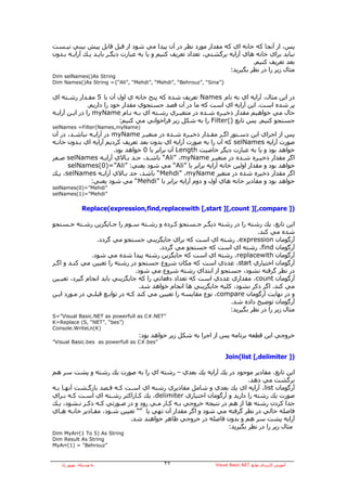 ‫ﭘﺲ، از ﺁﻧﺠﺎ آﻪ ﺧﺎﻧﻪ اي آﻪ ﻣﻘﺪار ﻣﻮرد ﻧﻈﺮ در ﺁن ﭘﻴﺪا ﻣﻲ ﺷﻮد از ﻗﺒﻞ ﻗﺎﺑﻞ ﭘﻴﺶ ﺑﻴﻨﻲ ﻧﻴـﺴﺖ‬
‫ﻧﺒﺎﻳﺪ ﺑﺮاي ﺧﺎﻧﻪ هﺎي ﺁراﻳﻪ ﺑﺮﮔﺸﺘﻲ، ﺗﻌﺪاد ﺗﻌﺮﻳﻒ آﻨﻴﻢ و ﻳﺎ ﺑﻪ ﻋﺒﺎرت دﻳﮕـﺮ ﺑﺎﻳـﺪ ﻳـﻚ ﺁراﻳـﻪ ﺑـﺪون‬
                                                                             ‫ﺑﻌﺪ ﺗﻌﺮﻳﻒ آﻨﻴﻢ.‬
                                                                    ‫ﻣﺜﺎل زﻳﺮ را در ﻧﻈﺮ ﺑﮕﻴﺮﻳﺪ:‬
‫‪Dim selNames()As String‬‬
‫}”‪Dim Names()As String ={“Ali”, “Mehdi”, “Mehdi”, “Behrouz”, “Sina‬‬


‫در اﻳﻦ ﻣﺜﺎل، ﺁراﻳﻪ اي ﺑﻪ ﻧﺎم ‪ Names‬ﺗﻌﺮﻳﻒ ﺷﺪﻩ آﻪ ﭘﻨﺞ ﺧﺎﻧﻪ ي اول ﺁن ﺑﺎ 5 ﻣﻘـﺪار رﺷـﺘﻪ اي‬
                ‫ﭘﺮ ﺷﺪﻩ اﺳﺖ. اﻳﻦ ﺁراﻳﻪ اي اﺳﺖ آﻪ ﻣﺎ در ﺁن ﻗﺼﺪ ﺟﺴﺘﺠﻮي ﻣﻘﺪار ﺧﻮد را دارﻳﻢ.‬
‫ﺣﺎل ﻣﻲ ﺧﻮاهﻴﻢ ﻣﻘﺪار ذﺧﻴـﺮﻩ ﺷـﺪﻩ در ﻣﺘﻐﻴـﺮي رﺷـﺘﻪ اي ﺑـﻪ ﻧـﺎم ‪ myName‬را در اﻳـﻦ ﺁراﻳـﻪ‬
                             ‫ﺟﺴﺘﺠﻮ آﻨﻴﻢ. ﭘﺲ ﺗﺎﺑﻊ )(‪ Filter‬را ﺑﻪ ﺷﻜﻞ زﻳﺮ ﻓﺮاﺧﻮاﻧﻲ ﻣﻲ آﻨﻴﻢ:‬
‫)‪selNames =Filter(Names,myName‬‬
‫ﭘﺲ از اﺟﺮاي اﻳﻦ دﺳـﺘﻮر اﮔـﺮ ﻣﻘـﺪار ذﺧﻴـﺮﻩ ﺷـﺪﻩ در ﻣﺘﻐﻴـﺮ ‪ myName‬در ﺁراﻳـﻪ ﻧﺒﺎﺷـﺪ، در ﺁن‬
‫ﺻﻮرت ﺁراﻳﻪ ‪ selNames‬آﻪ ﺁن را ﺑﻪ ﺻﻮرت ﺁراﻳﻪ اي ﺑﺪون ﺑﻌﺪ ﺗﻌﺮﻳﻒ آﺮدﻳﻢ ﺁراﻳﻪ اي ﺑـﺪون ﺧﺎﻧـﻪ‬
                        ‫ﺧﻮاهﺪ ﺑﻮد و ﻳﺎ ﺑﻪ ﻋﺒﺎرت دﻳﮕﺮ ﺧﺎﺻﻴﺖ ‪ Length‬ﺁن ﺑﺮاﺑﺮ ﺑﺎ 0 ﺧﻮاهﺪ ﺑﻮد.‬
‫اﮔﺮ ﻣﻘﺪار ذﺧﻴـﺮﻩ ﺷـﺪﻩ در ﻣﺘﻐﻴـﺮ ‪ “Ali” ،myName‬ﺑﺎﺷـﺪ، ﺣـﺪ ﺑـﺎﻻي ﺁراﻳـﻪ ‪ selNames‬ﺻـﻔﺮ‬
      ‫ﺧﻮاهﺪ ﺑﻮد و ﻣﻘﺪار اوﻟﻴﻦ ﺧﺎﻧﻪ ﺁراﻳﻪ ﺑﺮاﺑﺮ ﺑﺎ ”‪ “Ali‬ﻣﻲ ﺷﻮد ﻳﻌﻨﻲ: ”‪selNames(0)=”Ali‬‬
‫اﮔﺮ ﻣﻘﺪار ذﺧﻴﺮﻩ ﺷﺪﻩ در ﻣﺘﻐﻴﺮ ‪ “Mehdi” ،myName‬ﺑﺎﺷﺪ، ﺣﺪ ﺑـﺎﻻي ﺁراﻳـﻪ ‪ ،selNames‬ﻳـﻚ‬
              ‫ﺧﻮاهﺪ ﺑﻮد و ﻣﻘﺎدﻳﺮ ﺧﺎﻧﻪ هﺎي اول و دوم ﺁراﻳﻪ ﺑﺮاﺑﺮ ﺑﺎ ”‪ “Mehdi‬ﻣﻲ ﺷﻮد ﻳﻌﻨﻲ:‬
‫”‪selNames(0)=”Mehdi‬‬
‫”‪selNames(1)=”Mehdi‬‬


              ‫)] ‪Replace(expression,find,replacewith [,start ][,count ][,compare‬‬

‫اﻳﻦ ﺗﺎﺑﻊ، ﻳﻚ رﺷﺘﻪ را در رﺷﺘﻪ دﻳﮕـﺮ ﺟـﺴﺘﺠﻮ آـﺮدﻩ و رﺷـﺘﻪ ﺳـﻮم را ﺟـﺎﻳﮕﺰﻳﻦ رﺷـﺘﻪ ﺟـﺴﺘﺠﻮ‬
                                                                            ‫ﺷﺪﻩ ﻣﻲ آﻨﺪ.‬
                 ‫ﺁرﮔﻮﻣﺎن ‪ ،expression‬رﺷﺘﻪ اي اﺳﺖ آﻪ ﺑﺮاي ﺟﺎﻳﮕﺰﻳﻨﻲ ﺟﺴﺘﺠﻮ ﻣﻲ ﮔﺮدد.‬
                                         ‫ﺁرﮔﻮﻣﺎن ‪ ،find‬رﺷﺘﻪ اي اﺳﺖ آﻪ ﺟﺴﺘﺠﻮ ﻣﻲ ﮔﺮدد.‬
               ‫ﺁرﮔﻮﻣﺎن ‪ ،replacewith‬رﺷﺘﻪ اي اﺳﺖ آﻪ ﺟﺎﻳﮕﺰﻳﻦ رﺷﺘﻪ ﭘﻴﺪا ﺷﺪﻩ ﻣﻲ ﺷﻮد.‬
‫ﺁرﮔﻮﻣﺎن اﺧﺘﻴﺎري ‪ ،start‬ﻋﺪدي اﺳﺖ آﻪ ﻣﻜﺎن ﺷﺮوع ﺟﺴﺘﺠﻮ در رﺷﺘﻪ را ﺗﻌﻴﻴﻦ ﻣﻲ آﻨـﺪ و اﮔـﺮ‬
                                 ‫در ﻧﻈﺮ ﮔﺮﻓﺘﻪ ﻧﺸﻮد، ﺟﺴﺘﺠﻮ از اﺑﺘﺪاي رﺷﺘﻪ ﺷﺮوع ﻣﻲ ﺷﻮد.‬
‫ﺁرﮔﻮﻣﺎن ‪ ،count‬ﻣﻘﺪاري ﻋﺪدي اﺳﺖ آﻪ ﺗﻌﺪاد دﻓﻌﺎﺗﻲ را آﻪ ﺟﺎﻳﮕﺰﻳﻨﻲ ﺑﺎﻳﺪ اﻧﺠﺎم ﮔﻴﺮد، ﺗﻌﻴـﻴﻦ‬
                                  ‫ﻣﻲ آﻨﺪ. اﮔﺮ ذآﺮ ﻧﺸﻮد، آﻠﻴﻪ ﺟﺎﻳﮕﺰﻳﻨﻲ هﺎ اﻧﺠﺎم ﺧﻮاهﺪ ﺷﺪ.‬
‫و در ﻧﻬﺎﻳﺖ ﺁرﮔﻮﻣﺎن ‪ ،compare‬ﻧﻮع ﻣﻘﺎﻳﺴﻪ را ﺗﻌﻴﻴﻦ ﻣﻲ آﻨﺪ آـﻪ در ﺗﻮاﺑـﻊ ﻗﺒﻠـﻲ در ﻣـﻮرد اﻳـﻦ‬
                                                                  ‫ﺁرﮔﻮﻣﺎن ﺗﻮﺿﻴﺢ دادﻩ ﺷﺪ.‬
                                                                  ‫ﻣﺜﺎل زﻳﺮ را در ﻧﻈﺮ ﺑﮕﻴﺮﻳﺪ:‬
‫”‪S=”Visual Basic.NET as powerfull as C#.NET‬‬
‫)”‪K=Replace (S, “NET”, “bes‬‬
‫)‪Console.WriteLn(K‬‬
                                 ‫ﺧﺮوﺟﻲ اﻳﻦ ﻗﻄﻌﻪ ﺑﺮﻧﺎﻣﻪ ﭘﺲ از اﺟﺮا ﺑﻪ ﺷﻜﻞ زﻳﺮ ﺧﻮاهﺪ ﺑﻮد:‬
‫”‪”Visual Basic.bes as powerfull as C#.bes‬‬


                                                                     ‫)] ‪Join(list [,delimiter‬‬

‫اﻳﻦ ﺗﺎﺑﻊ، ﻣﻘﺎدﻳﺮ ﻣﻮﺟﻮد در ﻳﻚ ﺁراﻳﻪ ﻳﻚ ﺑﻌﺪي – رﺷﺘﻪ اي را ﺑﻪ ﺻﻮرت ﻳﻚ رﺷﺘﻪ و ﭘﺸﺖ ﺳﺮ هﻢ‬
                                                                        ‫ﺑﺮﮔﺸﺖ ﻣﻲ دهﺪ.‬
‫ﺁرﮔﻮﻣﺎن ‪ ،list‬ﺁراﻳﻪ اي ﻳﻚ ﺑﻌﺪي و ﺷﺎﻣﻞ ﻣﻘﺎدﻳﺮي رﺷﺘﻪ اي اﺳـﺖ آـﻪ ﻗـﺼﺪ ﺑﺎزﮔـﺸﺖ ﺁﻧﻬـﺎ ﺑـﻪ‬
‫ﺻﻮرت ﻳﻚ رﺷﺘﻪ را دارﻳﺪ و ﺁرﮔﻮﻣﺎن اﺧﺘﻴﺎري ‪ ،delimiter‬ﻳﻚ آـﺎراآﺘﺮ رﺷـﺘﻪ اي اﺳـﺖ آـﻪ ﺑـﺮاي‬
‫ﺟﺪا آﺮدن رﺷﺘﻪ هﺎ از هﻢ در ﻧﺘﻴﺠﻪ ﺧﺮوﺟﻲ ﺑـﻪ آـﺎر ﻣـﻲ رود و در ﺻـﻮرﺗﻲ آـﻪ ذآـﺮ ﻧـﺸﻮد، ﻳـﻚ‬
‫ﻓﺎﺻﻠﻪ ﺧﺎﻟﻲ در ﻧﻈﺮ ﮔﺮﻓﺘﻪ ﻣﻲ ﺷﻮد و اﮔﺮ ﻣﻘﺪار ﺁن ﺗﻬﻲ ﻳﺎ ”“ ﺗﻌﻴﻴﻦ ﺷـﻮد، ﻣﻘـﺎدﻳﺮ ﺧﺎﻧـﻪ هـﺎي‬
                            ‫ﺁراﻳﻪ ﭘﺸﺖ ﺳﺮ هﻢ و ﺑﺪون ﻓﺎﺻﻠﻪ در ﺧﺮوﺟﻲ ﻇﺎهﺮ ﺧﻮاهﻨﺪ ﺷﺪ.‬
                                                                ‫ﻣﺜﺎل زﻳﺮ را در ﻧﻈﺮ ﺑﮕﻴﺮﻳﺪ:‬
‫‪Dim MyArr(1 To 5) As String‬‬
‫‪Dim Result As String‬‬
‫”‪MyArr(1) = "Behrouz‬‬


   ‫ﺑﻪ وﺳﻴﻠﻪ: ﺑﻬﺮوز راد‬                      ‫٧٢‬                 ‫ﺁﻣﻮزش آﺎرﺑﺮدي ﺗﻮاﺑﻊ ‪Visual Basic.NET‬‬
 