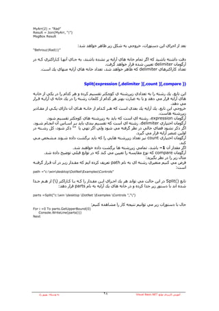 ‫”‪MyArr(2) = "Rad‬‬
‫)”|“ ,‪Result = Join(MyArr‬‬
‫‪MsgBox Result‬‬


                            ‫ﺑﻌﺪ از اﺟﺮاي اﻳﻦ دﺳﺘﻮرات، ﺧﺮوﺟﻲ ﺑﻪ ﺷﻜﻞ زﻳﺮ ﻇﺎهﺮ ﺧﻮاهﺪ ﺷﺪ:‬
‫”|||‪“Behrouz|Rad‬‬


‫دﻗﺖ داﺷﺘﻪ ﺑﺎﺷﻴﺪ آﻪ اﮔﺮ ﺗﻤﺎم ﺧﺎﻧﻪ هﺎي ﺁراﻳﻪ ﭘﺮ ﻧﺸﺪﻩ ﺑﺎﺷﻨﺪ، ﺑﻪ ﺟـﺎي ﺁﻧﻬـﺎ آـﺎراآﺘﺮي آـﻪ در‬
                                          ‫ﺁرﮔﻮﻣﺎن ‪ delimiter‬ﺗﻌﻴﻴﻦ ﺷﺪﻩ ﻗﺮار ﺧﻮاهﺪ ﮔﺮﻓﺖ.‬
     ‫ﺗﻌﺪاد آﺎراآﺘﺮهﺎي ‪ delimiter‬آﻪ ﻇﺎهﺮ ﺧﻮاهﺪ ﺷﺪ، ﺗﻌﺪاد ﺧﺎﻧﻪ هﺎي ﺁراﻳﻪ ﻣﻨﻬﺎي ﻳﻚ اﺳﺖ.‬


                               ‫)] ‪Split(expression [,delimiter ][,count ][,compare‬‬

‫اﻳﻦ ﺗﺎﺑﻊ، ﻳﻚ رﺷﺘﻪ را ﺑﻪ ﺗﻌﺪادي زﻳﺮرﺷﺘﻪ ي آﻮﭼﻜﺘﺮ ﺗﻘﺴﻴﻢ آﺮدﻩ و هﺮ آﺪام را در ﻳﻜﻲ از ﺧﺎﻧـﻪ‬
‫هﺎي ﺁراﻳﻪ ﻗﺮار ﻣﻲ دهﺪ و ﻳﺎ ﺑﻪ ﻋﺒﺎرت ﺑﻬﺘﺮ هﺮ آﺪام از آﻠﻤﺎت رﺷﺘﻪ را در ﻳﻚ ﺧﺎﻧﻪ ي ﺁراﻳـﻪ ﻗـﺮار‬
                                                                                    ‫ﻣﻲ دهﺪ.‬
‫ﺧﺮوﺟﻲ اﻳﻦ ﺗﺎﺑﻊ، ﻳﻚ ﺁراﻳﻪ ﻳﻚ ﺑﻌﺪي اﺳﺖ آﻪ هـﺮ آـﺪام از ﺧﺎﻧـﻪ هـﺎي ﺁن داراي ﻳﻜـﻲ از ﻣﻘـﺎدﻳﺮ‬
                                                                            ‫زﻳﺮرﺷﺘﻪ هﺎﺳﺖ.‬
          ‫ﺁرﮔﻮﻣﺎن ‪ ،expression‬رﺷﺘﻪ اي اﺳﺖ آﻪ ﺑﺎﻳﺪ ﺑﻪ زﻳﺮرﺷﺘﻪ هﺎي آﻮﭼﻜﺘﺮ ﺗﻘﺴﻴﻢ ﺷﻮد.‬
‫ﺁرﮔﻮﻣﺎن اﺧﺘﻴﺎري ‪ ،delimiter‬رﺷﺘﻪ اي اﺳﺖ آﻪ ﺗﻘﺴﻴﻢ ﺑﻨﺪي ﺑﺎﻳﺪ ﺑـﺮ اﺳـﺎس ﺁن اﻧﺠـﺎم ﺷـﻮد.‬
‫اﮔﺮ ذآﺮ ﻧﺸﻮد ﻓﻀﺎي ﺧﺎﻟﻲ در ﻧﻈﺮ ﮔﺮﻓﺘﻪ ﻣﻲ ﺷﻮد وﻟﻲ اﮔﺮ ﺗﻬﻲ ﻳﺎ ”“ ذآﺮ ﺷﻮد، آﻞ رﺷـﺘﻪ در‬
                                                              ‫اوﻟﻴﻦ ﻋﻨﺼﺮ ﺁراﻳﻪ ﻗﺮار ﻣﻲ ﮔﻴﺮد.‬
‫ﺁرﮔﻮﻣﺎن اﺧﺘﻴﺎري ‪ count‬ﻧﻴﺰ ﺗﻌﺪاد زﻳﺮرﺷﺘﻪ هﺎﻳﻲ را آﻪ ﺑﺎﻳﺪ ﺑﺮﮔﺸﺖ دادﻩ ﺷـﻮﻧﺪ ﻣـﺸﺨﺺ ﻣـﻲ‬
                                                                                          ‫آﻨﺪ.‬
                           ‫اﮔﺮ ﻣﻘﺪار ﺁن 1– ﺑﺎﺷﺪ، ﺗﻤﺎﻣﻲ زﻳﺮرﺷﺘﻪ هﺎ ﺑﺮﮔﺸﺖ دادﻩ ﺧﻮاهﻨﺪ ﺷﺪ.‬
        ‫ﺁرﮔﻮﻣﺎن ‪ compare‬آﻪ ﻧﻮع ﻣﻘﺎﻳﺴﻪ را ﺗﻌﻴﻴﻦ ﻣﻲ آﻨﺪ آﻪ در ﺗﻮاﺑﻊ ﻗﺒﻠﻲ ﺗﻮﺿﻴﺢ دادﻩ ﺷﺪ.‬
                                                                    ‫ﻣﺜﺎل زﻳﺮ را در ﻧﻈﺮ ﺑﮕﻴﺮﻳﺪ:‬
‫ﻓﺮض ﻣﻲ آﻨﻴﻢ ﻣﺘﻐﻴﺮي رﺷﺘﻪ اي ﺑﻪ ﻧﺎم ‪ path‬ﺗﻌﺮﻳﻒ آﺮدﻩ اﻳﻢ آﻪ ﻣﻘـﺪار زﻳـﺮ در ﺁن ﻗـﺮار ﮔﺮﻓﺘـﻪ‬
                                                                                        ‫اﺳﺖ:‬
‫”‪path =“c:windesktopDotNetExamplesControls‬‬


‫ﺗﺎﺑﻊ )(‪ Split‬در اﻳﻦ ﺣﺎﻟﺖ ﻣﻲ ﺗﻮاﻧﺪ هﺮ ﻳﻚ اﺟـﺰاي اﻳـﻦ ﻣﻘـﺪار را آـﻪ ﺑـﺎ آـﺎراآﺘﺮ )( از هـﻢ ﺟـﺪا‬
               ‫ﺷﺪﻩ اﻧﺪ ﺑﺎ دﺳﺘﻮر زﻳﺮ ﺟﺪا آﺮدﻩ و در ﺧﺎﻧﻪ هﺎي ﻳﻚ ﺁراﻳﻪ ﺑﻪ ﻧﺎم ‪ parts‬ﻗﺮار دهﺪ:‬

‫)”“,” ‪parts =Split(“c:win desktop DotNet Examples Controls‬‬


                                     ‫ﺣﺎل ﺑﺎ دﺳﺘﻮرات زﻳﺮ ﻣﻲ ﺗﻮاﻧﻴﻢ ﻧﺘﻴﺠﻪ آﺎر را ﻣﺸﺎهﺪﻩ آﻨﻴﻢ:‬
‫)0(‪For i =0 To parts.GetUpperBound‬‬
   ‫))‪Console.WriteLine(parts(i‬‬
‫‪Next‬‬




   ‫ﺑﻪ وﺳﻴﻠﻪ: ﺑﻬﺮوز راد‬                      ‫٨٢‬                     ‫ﺁﻣﻮزش آﺎرﺑﺮدي ﺗﻮاﺑﻊ ‪Visual Basic.NET‬‬
 