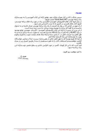 ‫ﻣﻘﺪﻣﻪ:‬

‫ﺳﭙﺲ ﺧﺪاي را آﻪ در آﻨﺎر ﻧﻌﻤﺎت ﺑﻴﻜﺮان ﺧﻮد، ﺗﻮﻓﻴﻖ اراﺋﻪ اﻳﻦ آﺘﺎب ﺁﻣﻮزﺷﻲ را ﺑـﻪ دوﺳـﺘﺪاران‬
                                            ‫زﺑﺎن ﺑﺮﻧﺎﻣﻪ ﻧﻮﻳﺴﻲ ‪ Visual Basic.NET‬ﻋﻨﺎﻳﺖ ﻓﺮﻣﻮد.‬
‫در ﺑﺮاﺑﺮ اﻧﺒﻮﻩ آﺘﺎب هﺎي اﻟﻜﺘﺮوﻧﻴﻜﻲ ﺁﻣﻮزﺷﻲ اﻧﮕﻠﻴﺴﻲ زﺑﺎن در ﻣﻮرد زﺑﺎن هﺎي ﺑﺮﻧﺎﻣﻪ ﻧﻮﻳـﺴﻲ،‬
                           ‫آﻤﺒﻮد آﺘﺎب هﺎي ﻓﺎرﺳﻲ در آﺸﻮر ﻣﺎ ﺑﻪ ﺷﺪت اﺣﺴﺎس ﻣﻲ ﺷﻮد.‬
‫از ﺁن ﻣﻬﻢ ﺗﺮ، آﺘﺎﺑﻲ آﻪ ﺑﺮ روي ﻳﻚ ﻗﺴﻤﺖ از ﻳﻚ زﺑﺎن ﺑﺮﻧﺎﻣﻪ ﻧﻮﻳﺴﻲ ﺗﻤﺮآﺰ داﺷﺘﻪ و ﺑـﻪ ﻧﺤـﻮي‬
               ‫ﺷﺎﻳﺴﺘﻪ و ﺑﻪ ﮔﻮﻧﻪ اي ﺳﺎدﻩ ﺑﻪ ﺗﻮﺿﻴﺢ ﻣﺒﺤﺚ ﺑﭙﺮدازد، ﺑﻪ ﻧﺪرت دﻳﺪﻩ ﺷﺪﻩ اﺳﺖ.‬
‫از اﻳﻦ رو ﺑﺮ ﺁن ﺷﺪم ﺗﺎ ﺑﺎ اراﺋﻪ اﻳﻦ آﺘﺎب اﻟﻜﺘﺮوﻧﻴﻜﻲ ﺁﻣﻮزﺷﻲ - آﺎرﺑﺮدي، ﻣﻬﻤﺘﺮﻳﻦ ﺗﻮاﺑﻊ ﻣﻮﺟـﻮد‬
‫در زﺑﺎن ‪ VB.NET‬را آﻪ اآﺜﺮا ﺑﺎ زﺑﺎن 0.6.‪ VB‬ﻣﺸﺘﺮك هﺴﺘﻨﺪ، ﺑﻪ ﺻﻮرت دﺳـﺘﻪ ﺑﻨـﺪي ﺷـﺪﻩ و ﺑـﻪ‬
‫ﻃﻮر آﺎﻣﻞ و ﺑﺎ ﺟﺰﺋﻴﺎت آﺎﻣﻞ ﺗﺮ، ﺑﺎ زﺑﺎﻧﻲ ﺳﺎدﻩ و اراﺋﻪ ﻣﺜﺎل هـﺎي ﻣﺘﻌـﺪد ﺟﻬـﺖ ﻳـﺎدﮔﻴﺮي و ﻓﻬـﻢ‬
                                                 ‫ﺑﻬﺘﺮ، ﺑﻪ دوﺳﺘﺪاران اﻳﻦ زﺑﺎن ﻗﺪرﺗﻤﻨﺪ اراﺋﻪ آﻨﻢ.‬
‫از ﺁﻧﺠﺎ آﻪ هﻴﭻ ﻧﻮﺷﺘﻪ اي ﺑﻪ ﻃﻮر آﺎﻣﻞ ﺧﺎﻟﻲ از ﻧﻘﺺ و اﻳﺮاد ﻧﻴـﺴﺖ، ﻟـﺬا از ﺗﻤـﺎﻣﻲ ﺧﻮاﻧﻨـﺪﮔﺎن‬
‫ﮔﺮاﻣﻲ ﺧﻮاهﺸﻤﻨﺪم اﺷﺘﺒﺎهﺎت آﺘﺎب را ﺑﻪ ﻃـﻮر ﻣـﺴﺘﻘﻴﻢ ﺑـﺎ ﺑﻨـﺪﻩ از ﻃﺮﻳـﻖ اﻳﻤﻴـﻞ زﻳـﺮ در ﻣﻴـﺎن‬
                                                                                       ‫ﺑﮕﺬارﻧﺪ.‬
‫اﻣﻴﺪ اﺳﺖ آﻪ ﺑﺎ اﻳﻦ آﺎر آﻮﭼﻚ، ﮔﺎﻣﻲ در ﺟﻬﺖ اﻓﺰاﻳﺶ داﻧﺎﻳﻲ و ﺳﻄﺢ ﻋﻠﻤﻲ دوﺳـﺘﺪاران اﻳـﻦ‬
                                                                             ‫زﺑﺎن ﺑﺮداﺷﺘﻪ ﺷﻮد.‬

                                                                     ‫ﺑﻪ اﻣﻴﺪ ﻣﻮﻓﻘﻴﺖ روز اﻓﺰون.‬

      ‫ﺑﻬﺮوز راد‬
    ‫زﻣﺴﺘﺎن ٢٨٣١‬

                                 ‫‪behrouz.rad@gmail.com‬‬




    ‫ﺑﻪ وﺳﻴﻠﻪ: ﺑﻬﺮوز راد‬                     ‫٣‬                  ‫ﺁﻣﻮزش آﺎرﺑﺮدي ﺗﻮاﺑﻊ ‪Visual Basic.NET‬‬
 