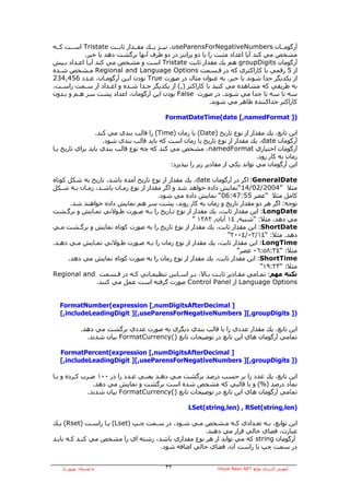 ‫ﺁرﮔﻮﻣــﺎن ‪ ،useParensForNegativeNumbers‬ﻧﻴــﺰ ﻳــﻚ ﻣﻘــﺪار ﺛﺎﺑــﺖ ‪ Tristate‬اﺳــﺖ آــﻪ‬
           ‫ﻣﺸﺨﺺ ﻣﻲ آﻨﺪ ﺁﻳﺎ اﻋﺪاد ﻣﺜﺒﺖ را ﺑﺎ دو ﭘﺮاﻧﺘﺰ در دو ﻃﺮف ﺁﻧﻬﺎ ﺑﺮﮔﺸﺖ دهﺪ ﻳﺎ ﺧﻴﺮ.‬
‫ﺁرﮔﻮﻣﺎن ‪ groupDigits‬هﻢ ﻳﻚ ﻣﻘﺪار ﺛﺎﺑﺖ ‪ Tristate‬اﺳﺖ و ﻣﺸﺨﺺ ﻣﻲ آﻨﺪ ﺁﻳـﺎ اﻋـﺪاد ﺑـﻴﺶ‬
‫از 5 رﻗﻤﻲ ﺑﺎ آﺎراآﺘﺮي آﻪ در ﻗـﺴﻤﺖ ‪ Regional and Language Options‬ﻣـﺸﺨﺺ ﺷـﺪﻩ‬
‫از ﻳﻜﺪﻳﮕﺮ ﺟﺪا ﺷﻮﻧﺪ ﻳﺎ ﺧﻴﺮ. ﺑﻪ ﻋﻨﻮان ﻣﺜﺎل در ﺻﻮرت ‪ True‬ﺑﻮدن اﻳـﻦ ﺁرﮔﻮﻣـﺎن، ﻋـﺪد 654,432‬
‫ﺑﻪ ﻃﺮﻳﻘﻲ آﻪ ﻣﺸﺎهﺪﻩ ﻣﻲ آﻨﻴﺪ ﺑﺎ آﺎراآﺘﺮ ),( از ﻳﻜﺪﻳﮕﺮ ﺟـﺪا ﺷـﺪﻩ و اﻋـﺪاد از ﺳـﻤﺖ راﺳـﺖ،‬
‫ﺳﻪ ﺗﺎ ﺳﻪ ﺗﺎ ﺟﺪا ﻣﻲ ﺷﻮﻧﺪ. در ﺻﻮرت ‪ False‬ﺑﻮدن اﻳﻦ ﺁرﮔﻮﻣﺎن، اﻋﺪاد ﭘﺸﺖ ﺳﺮ هـﻢ و ﺑـﺪون‬
                                                          ‫آﺎراآﺘﺮ ﺟﺪاآﻨﻨﺪﻩ ﻇﺎهﺮ ﻣﻲ ﺷﻮﻧﺪ.‬

                                           ‫)] ‪FormatDateTime(date [,namedFormat‬‬

                  ‫اﻳﻦ ﺗﺎﺑﻊ، ﻳﻚ ﻣﻘﺪار از ﻧﻮع ﺗﺎرﻳﺦ )‪ (Date‬ﻳﺎ زﻣﺎن )‪ (Time‬را ﻗﺎﻟﺐ ﺑﻨﺪي ﻣﻲ آﻨﺪ.‬
                     ‫ﺁرﮔﻮﻣﺎن ‪ ،date‬ﻳﻚ ﻣﻘﺪار از ﻧﻮع ﺗﺎرﻳﺦ ﻳﺎ زﻣﺎن اﺳﺖ آﻪ ﺑﺎﻳﺪ ﻗﺎﻟﺐ ﺑﻨﺪي ﺷﻮد.‬
‫ﺁرﮔﻮﻣﺎن اﺧﺘﻴﺎري ‪ ،namedFormat‬ﻣﺸﺨﺺ ﻣﻲ آﻨﺪ آﻪ ﭼﻪ ﻧﻮع ﻗﺎﻟﺐ ﺑﻨﺪي ﺑﺎﻳﺪ ﺑﺮاي ﺗﺎرﻳﺦ ﻳـﺎ‬
                                                                               ‫زﻣﺎن ﺑﻪ آﺎر رود.‬
                                            ‫اﻳﻦ ﺁرﮔﻮﻣﺎن ﻣﻲ ﺗﻮاﻧﺪ ﻳﻜﻲ از ﻣﻘﺎدﻳﺮ زﻳﺮ را ﺑﭙﺬﻳﺮد:‬

‫‪ :GeneralDate‬اﮔﺮ در ﺁرﮔﻮﻣﺎن ‪ ،date‬ﻳﻚ ﻣﻘﺪار از ﻧﻮع ﺗﺎرﻳﺦ ﺁﻣﺪﻩ ﺑﺎﺷﺪ، ﺗﺎرﻳﺦ ﺑﻪ ﺷﻜﻞ آﻮﺗﺎﻩ‬
‫ﻣﺜﻼ ”4002/20/41“ﻧﻤﺎﻳﺶ دادﻩ ﺧﻮاهﺪ ﺷﺪ و اﮔﺮ ﻣﻘﺪار از ﻧﻮع زﻣـﺎن ﺑﺎﺷـﺪ، زﻣـﺎن ﺑـﻪ ﺷـﻜﻞ‬
                                       ‫آﺎﻣﻞ ﻣﺜﻼ “ﻋﺼﺮ 55:74:60“ ﻧﻤﺎﻳﺶ دادﻩ ﻣﻲ ﺷﻮد.‬
       ‫ﺗﻮﺟﻪ: اﮔﺮ هﺮ دو ﻣﻘﺪار ﺗﺎرﻳﺦ و زﻣﺎن ﺑﻪ آﺎر روﻧﺪ، ﭘﺸﺖ ﺳﺮ هﻢ ﻧﻤﺎﻳﺶ دادﻩ ﺧﻮاهﻨﺪ ﺷﺪ.‬
‫‪ :LongDate‬اﻳﻦ ﻣﻘﺪار ﺛﺎﺑﺖ، ﻳﻚ ﻣﻘﺪار از ﻧﻮع ﺗـﺎرﻳﺦ را ﺑـﻪ ﺻـﻮرت ﻃـﻮﻻﻧﻲ ﻧﻤـﺎﻳﺶ و ﺑﺮﮔـﺸﺖ‬
                                                   ‫ﻣﻲ دهﺪ. ﻣﺜﻼ: “ﺷﻨﺒﻪ, ٤١ ﺁﺑﺎن, ٢٨٣١ ”‬
‫‪ :ShortDate‬اﻳﻦ ﻣﻘﺪار ﺛﺎﺑﺖ، ﻳﻚ ﻣﻘﺪار از ﻧﻮع ﺗﺎرﻳﺦ را ﺑﻪ ﺻﻮرت آﻮﺗﺎﻩ ﻧﻤﺎﻳﺶ و ﺑﺮﮔـﺸﺖ ﻣـﻲ‬
                                                                ‫دهﺪ. ﻣﺜﻼ: “٤١/٢٠/٤٠٠٢”‬
‫‪ :LongTime‬اﻳﻦ ﻣﻘﺪار ﺛﺎﺑﺖ، ﻳﻚ ﻣﻘﺪار از ﻧﻮع زﻣﺎن را ﺑـﻪ ﺻـﻮرت ﻃـﻮﻻﻧﻲ ﻧﻤـﺎﻳﺶ ﻣـﻲ دهـﺪ.‬
                                                                   ‫ﻣﺜﻼ: “٤٣:٨٥:٦٠ ﻋﺼﺮ”‬
      ‫‪ :ShortTime‬اﻳﻦ ﻣﻘﺪار ﺛﺎﺑﺖ، ﻳﻚ ﻣﻘﺪار از ﻧﻮع زﻣﺎن را ﺑﻪ ﺻﻮرت آﻮﺗﺎﻩ ﻧﻤﺎﻳﺶ ﻣﻲ دهﺪ.‬
                                                                            ‫ﻣﺜﻼ: “٣٢:٩١”‬
‫ﻧﻜﺘﻪ ﻣﻬﻢ: ﺗﻤـﺎﻣﻲ ﻣﻘـﺎدﻳﺮ ﺛﺎﺑـﺖ ﺑـﺎﻻ، ﺑـﺮ اﺳـﺎس ﺗﻨﻈﻴﻤـﺎﺗﻲ آـﻪ در ﻗـﺴﻤﺖ ‪Regional and‬‬
               ‫‪ Language Options‬از ‪ Control Panel‬ﺻﻮرت ﮔﺮﻓﺘﻪ اﺳﺖ ﻋﻤﻞ ﻣﻲ آﻨﻨﺪ.‬


  ‫] ‪FormatNumber(expression [,numDigitsAfterDecimal‬‬
  ‫)] ‪[,includeLeadingDigit ][,useParensForNegativeNumbers ][,groupDigits‬‬

             ‫اﻳﻦ ﺗﺎﺑﻊ، ﻳﻚ ﻣﻘﺪار ﻋﺪدي را ﺑﺎ ﻗﺎﻟﺐ ﺑﻨﺪي دﻳﮕﺮي ﺑﻪ ﺻﻮرت ﻋﺪدي ﺑﺮﮔﺸﺖ ﻣﻲ دهﺪ.‬
               ‫ﺗﻤﺎﻣﻲ ﺁرﮔﻮﻣﺎن هﺎي اﻳﻦ ﺗﺎﺑﻊ در ﺗﻮﺿﻴﺤﺎت ﺗﺎﺑﻊ )(‪ FormatCurrency‬ﺑﻴﺎن ﺷﺪﻧﺪ.‬

  ‫] ‪FormatPercent(expression [,numDigitsAfterDecimal‬‬
  ‫)] ‪[,includeLeadingDigit ][,useParensForNegativeNumbers ][,groupDigits‬‬

‫اﻳﻦ ﺗﺎﺑﻊ، ﻳﻚ ﻋﺪد را ﺑﺮ ﺣﺴﺐ درﺻﺪ ﺑﺮﮔﺸﺖ ﻣـﻲ دهـﺪ ﻳﻌﻨـﻲ ﻋـﺪد را در ٠٠١ ﺿـﺮب آـﺮدﻩ و ﺑـﺎ‬
                ‫ﻧﻤﺎد درﺻﺪ )%( و ﺑﺎ ﻗﺎﻟﺒﻲ آﻪ ﻣﺸﺨﺺ ﺷﺪﻩ اﺳﺖ ﺑﺮﮔﺸﺖ و ﻧﻤﺎﻳﺶ ﻣﻲ دهﺪ.‬
              ‫ﺗﻤﺎﻣﻲ ﺁرﮔﻮﻣﺎن هﺎي اﻳﻦ ﺗﺎﺑﻊ در ﺗﻮﺿﻴﺤﺎت ﺗﺎﺑﻊ )(‪ FormatCurrency‬ﺑﻴﺎن ﺷﺪﻧﺪ.‬

                                                    ‫)‪LSet(string,len) , RSet(string,len‬‬

‫اﻳﻦ ﺗﻮاﺑﻊ، ﺑـﻪ ﺗﻌـﺪادي آـﻪ ﻣـﺸﺨﺺ ﻣـﻲ ﺷـﻮد، در ﺳـﻤﺖ ﭼـﭗ )‪ (Lset‬ﻳـﺎ راﺳـﺖ )‪ (Rset‬ﻳـﻚ‬
                                                   ‫ﻋﺒﺎرت، ﻓﻀﺎي ﺧﺎﻟﻲ ﻗﺮار ﻣﻲ دهﻨﺪ.‬
‫ﺁرﮔﻮﻣﺎن ‪ string‬آﻪ ﻣﻲ ﺗﻮاﻧﺪ از هﺮ ﻧﻮع ﻣﻘﺪاري ﺑﺎﺷﺪ، رﺷﺘﻪ اي را ﻣﺸﺨﺺ ﻣﻲ آﻨـﺪ آـﻪ ﺑﺎﻳـﺪ‬
                                    ‫در ﺳﻤﺖ ﭼﭗ ﻳﺎ راﺳﺖ ﺁن، ﻓﻀﺎي ﺧﺎﻟﻲ اﺿﺎﻓﻪ ﺷﻮد.‬


   ‫ﺑﻪ وﺳﻴﻠﻪ: ﺑﻬﺮوز راد‬                     ‫٢٣‬                   ‫ﺁﻣﻮزش آﺎرﺑﺮدي ﺗﻮاﺑﻊ ‪Visual Basic.NET‬‬
 