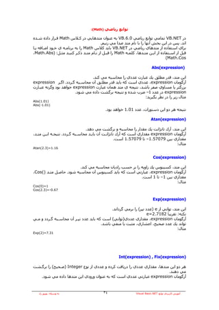 ‫)‪:(Math‬‬   ‫ﺗﻮاﺑﻊ رﻳﺎﺿﻲ‬

‫در ‪ VB.NET‬ﺗﻤﺎﻣﻲ ﺗﻮاﺑﻊ رﻳﺎﺿﻲ 0.6.‪ VB‬ﺑﻪ ﻋﻨﻮان ﻣﺘﺪهﺎﻳﻲ در آـﻼس ‪ Math‬ﻗـﺮار دادﻩ ﺷـﺪﻩ‬
                                        ‫اﻧﺪ. ﭘﺲ در اﻳﻦ ﺑﺨﺶ ﺁﻧﻬﺎ را ﺑﺎ ﻧﺎم ﻣﺘﺪ ﺻﺪا ﻣﻲ زﻧﻴﻢ.‬
‫ﺑﺮاي اﺳﺘﻔﺎدﻩ از ﻣﺘﺪهﺎي رﻳﺎﺿﻲ در ‪ VB.NET‬ﺑﺎﻳﺪ آﻼس ‪ Math‬را ﺑﻪ ﺑﺮﻧﺎﻣـﻪ ي ﺧـﻮد اﺿـﺎﻓﻪ ﻳـﺎ‬
‫ﻗﺒﻞ از اﺳـﺘﻔﺎدﻩ از اﻳـﻦ ﻣﺘـﺪهﺎ، آﻠﻤـﻪ ‪ Math‬را ﻗﺒـﻞ از ﻧـﺎم ﻣﺘـﺪ ذآـﺮ آﻨﻴـﺪ ﻣﺜـﻞ: )‪،Math.Abs‬‬
                                                                               ‫‪(Math.Cos‬‬

                                                                         ‫)‪Abs(expression‬‬

                                ‫اﻳﻦ ﻣﺘﺪ، ﻗﺪر ﻣﻄﻠﻖ ﻳﻚ ﻋﺒﺎرت ﻋﺪدي را ﻣﺤﺎﺳﺒﻪ ﻣﻲ آﻨﺪ.‬
‫ﺁرﮔﻮﻣﺎن ‪ ،expression‬ﻋﺪدي اﺳﺖ آﻪ ﺑﺎﻳﺪ ﻗﺪر ﻣﻄﻠـﻖ ﺁن ﻣﺤﺎﺳـﺒﻪ ﮔـﺮدد. اﮔـﺮ ‪expression‬‬
‫ﺑﺰرﮔﺘﺮ ﻳﺎ ﻣﺴﺎوي ﺻﻔﺮ ﺑﺎﺷﺪ، ﻧﺘﻴﺠﻪ ي ﻣﺘﺪ هﻤﺎن ﻋﺒﺎرت ‪ expression‬ﺧﻮاهﺪ ﺑﻮد وﮔﺮﻧﻪ ﻋﺒـﺎرت‬
                        ‫‪ expression‬در ﻋﺪد 1– ﺿﺮب ﺷﺪﻩ و ﻧﺘﻴﺠﻪ ﺑﺮﮔﺸﺖ دادﻩ ﻣﻲ ﺷﻮد.‬
                                                            ‫ﻣﺜﺎل زﻳﺮ را در ﻧﻈﺮ ﺑﮕﻴﺮﻳﺪ:‬
‫)10.1(‪Abs‬‬
‫)10.1-(‪Abs‬‬
                                            ‫ﻧﺘﻴﺠﻪ هﺮ دو اﻳﻦ دﺳﺘﻮرات، ﻋﺪد 10.1 ﺧﻮاهﺪ ﺑﻮد.‬

                                                                         ‫)‪Atan(expression‬‬

                               ‫اﻳﻦ ﻣﺘﺪ، ﺁرك ﺗﺎﻧﮋاﻧﺖ ﻳﻚ ﻣﻘﺪار را ﻣﺤﺎﺳﺒﻪ و ﺑﺮﮔﺸﺖ ﻣﻲ دهﺪ.‬
‫ﺁرﮔﻮﻣﺎن ‪ expression‬ﻣﻘﺪاري اﺳﺖ آﻪ ﺁرك ﺗﺎﻧﮋاﻧـﺖ ﺁن ﺑﺎﻳـﺪ ﻣﺤﺎﺳـﺒﻪ ﮔـﺮدد. ﻧﺘﻴﺠـﻪ اﻳـﻦ ﻣﺘـﺪ،‬
                                                  ‫ﻣﻘﺪاري ﺑﻴﻦ 97075.1– ﺗﺎ 97075.1 اﺳﺖ.‬
                                                                                  ‫ﻣﺜﺎل:‬
‫61.1=)3.2(‪Atan‬‬


                                                                          ‫)‪Cos(expression‬‬

                         ‫اﻳﻦ ﻣﺘﺪ، آﺴﻴﻨﻮس ﻳﻚ زاوﻳﻪ را ﺑﺮ ﺣﺴﺐ رادﻳﺎن ﻣﺤﺎﺳﺒﻪ ﻣﻲ آﻨﺪ.‬
‫ﺁرﮔﻮﻣﺎن ‪ ،expression‬ﻋﺒﺎرﺗﻲ اﺳﺖ آﻪ ﺑﺎﻳﺪ آﺴﻴﻨﻮس ﺁن ﻣﺤﺎﺳﺒﻪ ﺷﻮد. ﺣﺎﺻـﻞ ﻣﺘـﺪ )(‪،Cos‬‬
                                                         ‫ﻣﻘﺪاري ﺑﻴﻦ 1– ﺗﺎ 1 اﺳﺖ.‬
                                                                            ‫ﻣﺜﺎل:‬
‫1=)0(‪Cos‬‬
‫76.0-=)3.2(‪Cos‬‬


                                                                          ‫)‪Exp(expression‬‬

                                             ‫اﻳﻦ ﻣﺘﺪ، ﺗﻮاﻧﻲ از ‪) e‬ﻋﺪد ﻧﭙﺮ( را ﺑﺮﻣﻲ ﮔﺮداﻧﺪ.‬
                                                                   ‫ﻧﻜﺘﻪ: ﺗﻘﺮﻳﺒﺎ 2817.2=‪e‬‬
‫ﺁرﮔﻮﻣﺎن ‪ ،expression‬ﻣﻘﺪاري ﻋﺪدي)ﺗﻮاﻧﻲ( اﺳﺖ آﻪ ﺑﺎﻳﺪ ﻋﺪد ﻧﭙـﺮ ﺁن ﻣﺤﺎﺳـﺒﻪ ﮔـﺮدد و ﻣـﻲ‬
                                       ‫ﺗﻮاﻧﺪ ﻳﻚ ﻋﺪد ﺻﺤﻴﺢ، اﻋﺸﺎري، ﻣﺜﺒﺖ ﻳﺎ ﻣﻨﻔﻲ ﺑﺎﺷﺪ.‬
                                                                                     ‫ﻣﺜﺎل:‬
‫13.7=)2(‪Exp‬‬




                                                   ‫)‪Int(expression) , Fix(expression‬‬

‫هﺮ دو اﻳﻦ ﻣﺘﺪهﺎ، ﻣﻘﺪاري ﻋﺪدي را درﻳﺎﻓﺖ آﺮدﻩ و ﻋﺪدي از ﻧﻮع ‪) Integer‬ﺻـﺤﻴﺢ( را ﺑﺮﮔـﺸﺖ‬
                                                                         ‫ﻣﻲ دهﻨﺪ.‬
   ‫ﺁرﮔﻮﻣﺎن ‪ expression‬ﻋﺒﺎرﺗﻲ ﻋﺪدي اﺳﺖ آﻪ ﺑﻪ ﻋﻨﻮان ورودي اﻳﻦ ﻣﺘﺪهﺎ دادﻩ ﻣﻲ ﺷﻮد.‬



   ‫ﺑﻪ وﺳﻴﻠﻪ: ﺑﻬﺮوز راد‬                   ‫٤٣‬                  ‫ﺁﻣﻮزش آﺎرﺑﺮدي ﺗﻮاﺑﻊ ‪Visual Basic.NET‬‬
 