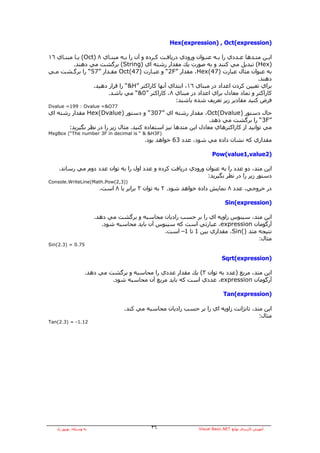 ‫)‪Hex(expression) , Oct(expression‬‬

‫اﻳـﻦ ﻣﺘـﺪهﺎ ﻋـﺪدي را ﺑـﻪ ﻋﻨـﻮان ورودي درﻳﺎﻓـﺖ آـﺮدﻩ و ﺁن را ﺑـﻪ ﻣﺒﻨـﺎي ٨ )‪ (Oct‬ﻳـﺎ ﻣﺒﻨـﺎي ٦١‬
     ‫ـ‬     ‫ـ‬             ‫ـ‬     ‫ـ‬            ‫ـ‬    ‫ـ‬              ‫ـ‬    ‫ـ‬        ‫ـ‬     ‫ـ‬     ‫ـ‬
          ‫)‪ (Hex‬ﺗﺒﺪﻳﻞ ﻣﻲ آﻨﻨﺪ و ﺑﻪ ﺻﻮرت ﻳﻚ ﻣﻘﺪار رﺷﺘﻪ اي )‪ (String‬ﺑﺮﮔﺸﺖ ﻣﻲ دهﻨﺪ.‬
‫ﺑﻪ ﻋﻨﻮان ﻣﺜﺎل ﻋﺒﺎرت )74(‪ ،Hex‬ﻣﻘﺪار ”‪ “2F‬و ﻋﺒـﺎرت )74(‪ Oct‬ﻣﻘـﺪار ”75“ را ﺑﺮﮔـﺸﺖ ﻣـﻲ‬
                                                                                      ‫دهﻨﺪ.‬
                  ‫ﺑﺮاي ﺗﻌﻴﻴﻦ آﺮدن اﻋﺪاد در ﻣﺒﻨﺎي ٦١، اﺑﺘﺪاي ﺁﻧﻬﺎ آﺎراآﺘﺮ ”‪ “&H‬را ﻗﺮار دهﻴﺪ.‬
                        ‫آﺎراآﺘﺮ و ﻧﻤﺎد ﻣﻌﺎدل ﺑﺮاي اﻋﺪاد در ﻣﺒﻨﺎي ٨، آﺎراآﺘﺮ ”0&“ ﻣﻲ ﺑﺎﺷﺪ.‬
                                                     ‫ﻓﺮض آﻨﻴﺪ ﻣﻘﺎدﻳﺮ زﻳﺮ ﺗﻌﺮﻳﻒ ﺷﺪﻩ ﺑﺎﺷﻨﺪ:‬
‫77‪Dvalue =199 : Ovalue =&O‬‬
‫ﺣﺎل دﺳﺘﻮر )‪ ،Oct(Dvalue‬ﻣﻘﺪار رﺷﺘﻪ اي ”703“ و دﺳﺘﻮر )‪ Hex(Dvalue‬ﻣﻘﺪار رﺷﺘﻪ اي‬
                                                                  ‫”‪ “3F‬را ﺑﺮﮔﺸﺖ ﻣﻲ دهﺪ.‬
       ‫ﻣﻲ ﺗﻮاﻧﻴﺪ از آﺎراآﺘﺮهﺎي ﻣﻌﺎدل اﻳﻦ ﻣﺘﺪهﺎ ﻧﻴﺰ اﺳﺘﻔﺎدﻩ آﻨﻴﺪ. ﻣﺜﺎل زﻳﺮ را در ﻧﻈﺮ ﺑﮕﻴﺮﻳﺪ:‬
‫)‪MsgBox (“The number 3F in decimal is “ & &H3F‬‬
                                           ‫ﻣﻘﺪاري آﻪ ﻧﺸﺎن دادﻩ ﻣﻲ ﺷﻮد، ﻋﺪد 36 ﺧﻮاهﺪ ﺑﻮد.‬

                                                                       ‫)2‪Pow(value1,value‬‬

    ‫اﻳﻦ ﻣﺘﺪ، دو ﻋﺪد را ﺑﻪ ﻋﻨﻮان ورودي درﻳﺎﻓﺖ آﺮدﻩ و ﻋﺪد اول را ﺑﻪ ﺗﻮان ﻋﺪد دوم ﻣﻲ رﺳﺎﻧﺪ.‬
                                                              ‫دﺳﺘﻮر زﻳﺮ را در ﻧﻈﺮ ﺑﮕﻴﺮﻳﺪ:‬
‫))3,2(‪Console.WriteLine(Math.Pow‬‬
                          ‫در ﺧﺮوﺟﻲ، ﻋﺪد ٨ ﻧﻤﺎﻳﺶ دادﻩ ﺧﻮاهﺪ ﺷﻮد. ٢ ﺑﻪ ﺗﻮان ٣ ﺑﺮاﺑﺮ ﺑﺎ ٨ اﺳﺖ.‬

                                                                              ‫)‪Sin(expression‬‬

                         ‫اﻳﻦ ﻣﺘﺪ، ﺳﻴﻨﻮس زاوﻳﻪ اي را ﺑﺮ ﺣﺴﺐ رادﻳﺎن ﻣﺤﺎﺳﺒﻪ و ﺑﺮﮔﺸﺖ ﻣﻲ دهﺪ.‬
                            ‫ﺁرﮔﻮﻣﺎن ‪ ،expression‬ﻋﺒﺎرﺗﻲ اﺳﺖ آﻪ ﺳﻴﻨﻮس ﺁن ﺑﺎﻳﺪ ﻣﺤﺎﺳﺒﻪ ﺷﻮد.‬
                                                  ‫ﻧﺘﻴﺠﻪ ﻣﺘﺪ )(‪ ،Sin‬ﻣﻘﺪاري ﺑﻴﻦ 1 ﺗﺎ 1– اﺳﺖ.‬
                                                                                     ‫ﻣﺜﺎل:‬
‫57.0 = )3.2(‪Sin‬‬


                                                                            ‫)‪Sqrt(expression‬‬

                    ‫اﻳﻦ ﻣﺘﺪ، ﻣﺮﺑﻊ )ﻋﺪد ﺑﻪ ﺗﻮان ٣( ﻳﻚ ﻣﻘﺪار ﻋﺪدي را ﻣﺤﺎﺳﺒﻪ و ﺑﺮﮔﺸﺖ ﻣﻲ دهﺪ.‬
                             ‫ﺁرﮔﻮﻣﺎن ‪ ،expression‬ﻋﺪدي اﺳﺖ آﻪ ﺑﺎﻳﺪ ﻣﺮﺑﻊ ﺁن ﻣﺤﺎﺳﺒﻪ ﺷﻮد.‬

                                                                             ‫)‪Tan(expression‬‬

                                    ‫اﻳﻦ ﻣﺘﺪ، ﺗﺎﻧﮋاﻧﺖ زاوﻳﻪ اي را ﺑﺮ ﺣﺴﺐ رادﻳﺎن ﻣﺤﺎﺳﺒﻪ ﻣﻲ آﻨﺪ.‬
                                                                                        ‫ﻣﺜﺎل:‬
‫21.1- = )3.2(‪Tan‬‬




   ‫ﺑﻪ وﺳﻴﻠﻪ: ﺑﻬﺮوز راد‬                        ‫٦٣‬                ‫ﺁﻣﻮزش آﺎرﺑﺮدي ﺗﻮاﺑﻊ ‪Visual Basic.NET‬‬
 