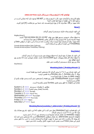 ‫)‪:(Date and Time‬‬   ‫ﺗﻮاﺑﻌﻲ آﻪ ﺑﺎ ﺗﺎرﻳﺦ و زﻣﺎن ﺳﺮ و آﺎر دارﻧﺪ‬

‫ﺗﻮاﺑﻊ آﺎرﺑﺮدي و آﺎرﺁﻣﺪي ﺟﻬﺖ آﺎر ﺑﺎ ﺗﺎرﻳﺦ و زﻣﺎن در ‪ VB.NET‬وﺟـﻮد دارد آـﻪ ﻣﻤﻜـﻦ اﺳـﺖ در‬
                                            ‫ﺑﺮﺧﻮرد اول ﺑﺎ اﻳﻦ ﺗﻮاﺑﻊ، از ﺗﻨﻮع ﺁﻧﻬﺎ ﺗﻌﺠﺐ آﻨﻴﺪ!‬
   ‫ﻧﻜﺘﻪ ﻣﻬﻢ: در ‪ ،VB‬ﻣﻘﺎدﻳﺮي آﻪ از ﻧﻮع ﺗﺎرﻳﺦ هﺴﺘﻨﺪ ﺑﺎﻳﺪ ﺣﺘﻤﺎ ﺑﻴﻦ دو ﻋﻼﻣﺖ )#( ﻗﺮار ﮔﻴﺮﻧﺪ.‬

                                                                                                ‫)(‪Now‬‬

                                              ‫اﻳﻦ ﺗﺎﺑﻊ، ﺗﺎرﻳﺦ و زﻣﺎن ﺟﺎري ﺳﻴﺴﺘﻢ را ﺑﺮﻣﻲ ﮔﺮداﻧﺪ.‬
                                                                                         ‫ﻣﺜﺎل:‬
‫))(‪MsgBox(Now‬‬
      ‫ﺑﻪ ﻋﻨﻮان ﻣﺜﺎل، ﺧﺮوﺟﻲ دﺳﺘﻮر ﻓﻮق ﻣﻲ ﺗﻮاﻧﺪ ”‪ “02/10/2004 09:23:10 PM‬ﺑﺎﺷﺪ.‬
          ‫ﺗﻮﺟﻪ داﺷﺘﻪ ﺑﺎﺷﻴﺪ آﻪ ﺗﺎرﻳﺦ و زﻣﺎن ﺑﺎ آﺎراآﺘﺮ ﺧﺎﻟﻲ )‪ (Blank‬از هﻢ ﺟﺪا ﺷﺪﻩ اﻧﺪ.‬
‫ﻧﻜﺘﻪ ﻣﻬﻢ: ﺑﺮاي اﺳﺘﺨﺮاج ﺗﻨﻬﺎ ﺗﺎرﻳﺦ ﻳﺎ زﻣﺎن ﺑﺮﮔﺸﺖ دادﻩ ﺷـﺪﻩ از اﻳـﻦ ﺗـﺎﺑﻊ، از ﺧـﻮاص ‪ Date‬و‬
                                          ‫‪ TimeOfDay‬اﻳﻦ ﺗﺎﺑﻊ ﺑﻪ ﺷﻜﻞ زﻳﺮ اﺳﺘﻔﺎدﻩ آﻨﻴﺪ.‬
‫)‪Console.WriteLine(Now.Date.ToString‬‬
‫)‪Console.WriteLine(Now.TimeOfDay.ToString‬‬


                                                                                         ‫)‪Day(date‬‬

          ‫اﻳﻦ ﺗﺎﺑﻊ، ﻳﻚ ﻣﻘﺪار از ﻧﻮع ﺗﺎرﻳﺦ را ﺑﻪ ﻋﻨﻮان ورودي ﻣﻲ ﭘﺬﻳﺮد و روز ﺁن را ﺑﺮﻣﻲ ﮔﺮداﻧﺪ.‬
‫ﺑﻪ ﻋﻨﻮان ﻣﺜﺎل اﮔﺮ ﻣﻘﺪار ورودي، ﺗﺎرﻳﺦ 4002/51/21 ﺑﺎﺷﺪ، ﻣﻘﺪار ﺧﺮوﺟﻲ ﻋـﺪد 51 ﻳﻌﻨـﻲ روز‬
                                                                             ‫ﺗﺎرﻳﺦ ﺧﻮاهﺪ ﺑﻮد.‬
                                            ‫ﻣﺜﺎل زﻳﺮ روز ﺟﺎري ﺳﻴﺴﺘﻢ را ﺑﺮﮔﺸﺖ ﻣﻲ دهﺪ.‬
‫))(‪Day(Now‬‬

                                                       ‫)] ‪Weekday(date [,firstdayofweek‬‬

                 ‫اﻳﻦ ﺗﺎﺑﻊ، ﻋﺪدي ﺑﻴﻦ 1 ﺗﺎ 7 را ﺑﺮﻣﻲ ﮔﺮداﻧﺪ آﻪ ﻣﺸﺨﺺ آﻨﻨﺪﻩ روز هﻔﺘﻪ اﺳﺖ.‬
                                ‫ﻣﺜﻼ، 1 ﺑﺮاي ‪ 2 ،Sunday‬ﺑﺮاي ‪ Monday‬و ﺑﻪ هﻤﻴﻦ ﺗﺮﺗﻴﺐ.‬
                                                ‫ﺁرﮔﻮﻣﺎن ‪ date‬ﻳﻚ ﻣﻘﺪار از ﻧﻮع ﺗﺎرﻳﺦ اﺳﺖ.‬
‫ﺁرﮔﻮﻣﺎن اﺧﺘﻴﺎري ‪ ،firstdayofweek‬اوﻟﻴﻦ روز هﻔﺘﻪ را ﻣﺸﺨﺺ ﻣـﻲ آﻨـﺪ و ﻣـﻲ ﺗﻮاﻧـﺪ ﻳﻜـﻲ از‬
                                                                      ‫ﻣﻘﺎدﻳﺮ زﻳﺮ را ﺑﭙﺬﻳﺮد:‬
                          ‫ﻣﻘﺪار اﻳﻦ ﺁرﮔﻮﻣﺎن ﺑﻪ ﻃﻮر ﭘﻴﺶ ﻓﺮض ‪ Sunday‬ﻳﻌﻨﻲ ﻳﻜﺸﻨﺒﻪ اﺳﺖ.‬

‫ﻣﻄﺎﺑﻖ ﺑﺎ ﺗﻨﻈﻴﻤﺎت ﺳﻴﺴﺘﻢ >>> 0 ﻳﺎ ‪System‬‬
‫ﻳﻜﺸﻨﺒﻪ )ﻣﻘﺪار ﭘﻴﺶ ﻓﺮض( >>> 1 ﻳﺎ ‪Sunday‬‬
‫دوﺷﻨﺒﻪ >>> 2 ﻳﺎ ‪Monday‬‬
‫ﺳﻪ ﺷﻨﺒﻪ >>> 3 ﻳﺎ ‪Tuesday‬‬
‫ﭼﻬﺎرﺷﻨﺒﻪ >>> 4 ﻳﺎ ‪Wednesday‬‬
‫ﭘﻨﺞ ﺷﻨﺒﻪ >>> 5 ﻳﺎ ‪Thursday‬‬
‫ﺟﻤﻌﻪ >>> 6 ﻳﺎ ‪Friday‬‬
‫ﺷﻨﺒﻪ >>> 7 ﻳﺎ ‪Saturday‬‬

                          ‫)]] ‪WeekdayName(weekday [,abbreviate [,firstdayofweek‬‬

‫اﻳﻦ ﺗﺎﺑﻊ هﻤﺎﻧﻨﺪ ﺗﺎﺑﻊ )(‪ Weekday‬ﻋﻤﻞ ﻣﻲ آﻨﺪ ﺑﺎ اﻳﻦ ﺗﻔﺎوت آﻪ اﻳـﻦ ﺗـﺎﺑﻊ، ﻧـﺎم روز ﻣﻌـﺎدل ﻳـﻚ‬
                                                      ‫ﻋﺪد آﻪ ﺑﻴﻦ 1 ﺗﺎ 7 اﺳﺖ را ﺑﺮﻣﻲ ﮔﺮداﻧﺪ.‬
             ‫ﺁرﮔﻮﻣﺎن ‪ weekday‬ﻳﻚ ﻣﻘﺪار ﻋﺪدي ﺻﺤﻴﺢ اﺳﺖ و ﻋﺪدي ﺑﻴﻦ 1 ﺗﺎ 7 را ﻣﻲ ﭘﺬﻳﺮد.‬
‫ﺁرﮔﻮﻣﺎن اﺧﺘﻴﺎري ‪ ،abbreviate‬ﻳﻚ ﻣﻘﺪار ﻣﻨﻄﻘﻲ )‪ (Boolean‬اﺳﺖ آﻪ ﻣﺸﺨﺺ ﻣـﻲ آﻨـﺪ ﺁﻳـﺎ‬
‫ﻧﺎم روزي آﻪ ﺑﺮﮔﺸﺖ دادﻩ ﻣﻲ ﺷﻮد ﺑﻪ ﺻﻮرت آﻮﺗـﺎﻩ و اﺧﺘـﺼﺎري ﺑﺎﺷـﺪ ﻳـﺎ ﺧﻴـﺮ. ﺑـﻪ ﻃـﻮر ﭘـﻴﺶ‬
                 ‫ﻓﺮض اﻳﻦ ﻣﻘﺪار ‪ False‬اﺳﺖ ﻳﻌﻨﻲ ﻧﺎم ﺑﻪ ﺻﻮرت آﺎﻣﻞ ﺑﺮﮔﺸﺖ دادﻩ ﻣﻲ ﺷﻮد.‬


   ‫ﺑﻪ وﺳﻴﻠﻪ: ﺑﻬﺮوز راد‬                         ‫٧٣‬                 ‫ﺁﻣﻮزش آﺎرﺑﺮدي ﺗﻮاﺑﻊ ‪Visual Basic.NET‬‬
 