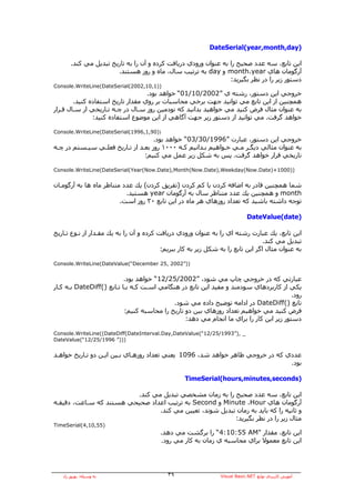 ‫)‪DateSerial(year,month,day‬‬

       ‫اﻳﻦ ﺗﺎﺑﻊ، ﺳﻪ ﻋﺪد ﺻﺤﻴﺢ را ﺑﻪ ﻋﻨﻮان ورودي درﻳﺎﻓﺖ آﺮدﻩ و ﺁن را ﺑﻪ ﺗﺎرﻳﺦ ﺗﺒﺪﻳﻞ ﻣﻲ آﻨﺪ.‬
                       ‫ﺁرﮔﻮﻣﺎن هﺎي ‪ month،year‬و ‪ day‬ﺑﻪ ﺗﺮﺗﻴﺐ ﺳﺎل، ﻣﺎﻩ و روز هﺴﺘﻨﺪ.‬
                                                                 ‫دﺳﺘﻮر زﻳﺮ را در ﻧﻈﺮ ﺑﮕﻴﺮﻳﺪ:‬
‫))1,01,2002(‪Console.WriteLine(DateSerial‬‬
                                   ‫ﺧﺮوﺟﻲ اﻳﻦ دﺳﺘﻮر، رﺷﺘﻪ ي ”2002/01/10“ ﺧﻮاهﺪ ﺑﻮد.‬
        ‫هﻤﭽﻨﻴﻦ از اﻳﻦ ﺗﺎﺑﻊ ﻣﻲ ﺗﻮاﻧﻴﺪ ﺟﻬﺖ ﺑﺮﺧﻲ ﻣﺤﺎﺳﺒﺎت ﺑﺮ روي ﻣﻘﺪار ﺗﺎرﻳﺦ اﺳﺘﻔﺎدﻩ آﻨﻴﺪ.‬
‫ﺑﻪ ﻋﻨﻮان ﻣﺜﺎل ﻓﺮض آﻨﻴﺪ ﻣﻲ ﺧﻮاهﻴﺪ ﺑﺪاﻧﻴﺪ آﻪ ﻧﻮدﻣﻴﻦ روز ﺳـﺎل در ﭼـﻪ ﺗـﺎرﻳﺨﻲ از ﺳـﺎل ﻗـﺮار‬
               ‫ﺧﻮاهﺪ ﮔﺮﻓﺖ. ﻣﻲ ﺗﻮاﻧﻴﺪ از دﺳﺘﻮر زﻳﺮ ﺟﻬﺖ ﺁﮔﺎهﻲ از اﻳﻦ ﻣﻮﺿﻮع اﺳﺘﻔﺎدﻩ آﻨﻴﺪ:‬

‫))09,1,6991(‪Console.WriteLine(DateSerial‬‬
                                    ‫ﺧﺮوﺟﻲ اﻳﻦ دﺳﺘﻮر، ﻋﺒﺎرت ”6991/03/30“ ﺧﻮاهﺪ ﺑﻮد.‬
‫ﺑﻪ ﻋﻨﻮان ﻣﺜﺎﻟﻲ دﻳﮕـﺮ ﻣـﻲ ﺧـﻮاهﻴﻢ ﺑـﺪاﻧﻴﻢ آـﻪ ٠٠٠١ روز ﺑﻌـﺪ از ﺗـﺎرﻳﺦ ﻓﻌﻠـﻲ ﺳﻴـﺴﺘﻢ در ﭼـﻪ‬
                                ‫ﺗﺎرﻳﺨﻲ ﻗﺮار ﺧﻮاهﺪ ﮔﺮﻓﺖ. ﭘﺲ ﺑﻪ ﺷﻜﻞ زﻳﺮ ﻋﻤﻞ ﻣﻲ آﻨﻴﻢ:‬

‫))0001+)‪Console.WriteLine(DateSerial(Year(Now.Date),Month(Now.Date),Weekday(Now.Date‬‬


‫ﺷﻤﺎ هﻤﭽﻨﻴﻦ ﻗﺎدر ﺑﻪ اﺿﺎﻓﻪ آﺮدن ﻳﺎ آﻢ آﺮدن )ﺗﻔﺮﻳﻖ آﺮدن( ﻳﻚ ﻋﺪد ﻣﺘﻨﺎﻇﺮ ﻣﺎﻩ هﺎ ﺑﻪ ﺁرﮔﻮﻣـﺎن‬
                           ‫‪ month‬و هﻤﭽﻨﻴﻦ ﻳﻚ ﻋﺪد ﻣﺘﻨﺎﻇﺮ ﺳﺎل ﺑﻪ ﺁرﮔﻮﻣﺎن ‪ year‬هﺴﺘﻴﺪ.‬
                         ‫ﺗﻮﺟﻪ داﺷﺘﻪ ﺑﺎﺷﻴﺪ آﻪ ﺗﻌﺪاد روزهﺎي هﺮ ﻣﺎﻩ در اﻳﻦ ﺗﺎﺑﻊ ٠٣ روز اﺳﺖ.‬

                                                                             ‫)‪DateValue(date‬‬

‫اﻳﻦ ﺗﺎﺑﻊ، ﻳﻚ ﻋﺒﺎرت رﺷﺘﻪ اي را ﺑﻪ ﻋﻨﻮان ورودي درﻳﺎﻓﺖ آﺮدﻩ و ﺁن را ﺑﻪ ﻳﻚ ﻣﻘـﺪار از ﻧـﻮع ﺗـﺎرﻳﺦ‬
                                                                                  ‫ﺗﺒﺪﻳﻞ ﻣﻲ آﻨﺪ.‬
                                          ‫ﺑﻪ ﻋﻨﻮان ﻣﺜﺎل اﮔﺮ اﻳﻦ ﺗﺎﺑﻊ را ﺑﻪ ﺷﻜﻞ زﻳﺮ ﺑﻪ آﺎر ﺑﺒﺮﻳﻢ:‬

‫))”2002 ,52 ‪Console.WriteLine(DateValue(“December‬‬


                           ‫ﻋﺒﺎرﺗﻲ آﻪ در ﺧﺮوﺟﻲ ﭼﺎپ ﻣﻲ ﺷﻮد، ”2002/52/21“ ﺧﻮاهﺪ ﺑﻮد.‬
‫ﻳﻜﻲ از آﺎرﺑﺮدهﺎي ﺳﻮدﻣﻨﺪ و ﻣﻔﻴﺪ اﻳﻦ ﺗﺎﺑﻊ در هﻨﮕﺎﻣﻲ اﺳـﺖ آـﻪ ﺑـﺎ ﺗـﺎﺑﻊ )(‪ DateDiff‬ﺑـﻪ آـﺎر‬
                                                                                         ‫رود.‬
                                            ‫ﺗﺎﺑﻊ )(‪ DateDiff‬در اداﻣﻪ ﺗﻮﺿﻴﺢ دادﻩ ﻣﻲ ﺷﻮد.‬
                           ‫ﻓﺮض آﻨﻴﺪ ﻣﻲ ﺧﻮاهﻴﻢ ﺗﻌﺪاد روزهﺎي ﺑﻴﻦ دو ﺗﺎرﻳﺦ را ﻣﺤﺎﺳﺒﻪ آﻨﻴﻢ:‬
                                                 ‫دﺳﺘﻮر زﻳﺮ اﻳﻦ آﺎر را ﺑﺮاي ﻣﺎ اﻧﺠﺎم ﻣﻲ دهﺪ:‬

‫_ ,)”3991/52/21“(‪Console.WriteLine((DateDiff(DateInterval.Day,DateValue‬‬
‫)))” 6991/52/21“(‪DateValue‬‬


‫ﻋﺪدي آﻪ در ﺧﺮوﺟﻲ ﻇﺎهﺮ ﺧﻮاهﺪ ﺷﺪ، 6901 ﻳﻌﻨﻲ ﺗﻌﺪاد روزهـﺎي ﺑـﻴﻦ اﻳـﻦ دو ﺗـﺎرﻳﺦ ﺧﻮاهـﺪ‬
                                                                               ‫ﺑﻮد.‬

                                                  ‫)‪TimeSerial(hours,minutes,seconds‬‬

                         ‫اﻳﻦ ﺗﺎﺑﻊ، ﺳﻪ ﻋﺪد ﺻﺤﻴﺢ را ﺑﻪ زﻣﺎن ﻣﺸﺨﺼﻲ ﺗﺒﺪﻳﻞ ﻣﻲ آﻨﺪ.‬
‫ﺁرﮔﻮﻣﺎن هﺎي ‪ Minute ،Hour‬و ‪ Second‬ﺑﻪ ﺗﺮﺗﻴﺐ اﻋﺪاد ﺻﺤﻴﺤﻲ هﺴﺘﻨﺪ آﻪ ﺳـﺎﻋﺖ، دﻗﻴﻘـﻪ‬
                                ‫و ﺛﺎﻧﻴﻪ را آﻪ ﺑﺎﻳﺪ ﺑﻪ زﻣﺎن ﺗﺒﺪﻳﻞ ﺷﻮﻧﺪ، ﺗﻌﻴﻴﻦ ﻣﻲ آﻨﺪ.‬
                                                         ‫ﻣﺜﺎل زﻳﺮ را در ﻧﻈﺮ ﺑﮕﻴﺮﻳﺪ:‬
‫)55,01,4(‪TimeSerial‬‬
                                         ‫اﻳﻦ ﺗﺎﺑﻊ، ﻣﻘﺪار "‪ “4:10:55 AM‬را ﺑﺮﮔﺸﺖ ﻣﻲ دهﺪ.‬
                                         ‫اﻳﻦ ﺗﺎﺑﻊ ﻣﻌﻤﻮﻻ ﺑﺮاي ﻣﺤﺎﺳﺒﻪ ي زﻣﺎن ﺑﻪ آﺎر ﻣﻲ رود.‬




   ‫ﺑﻪ وﺳﻴﻠﻪ: ﺑﻬﺮوز راد‬                      ‫٩٣‬                  ‫ﺁﻣﻮزش آﺎرﺑﺮدي ﺗﻮاﺑﻊ ‪Visual Basic.NET‬‬
 