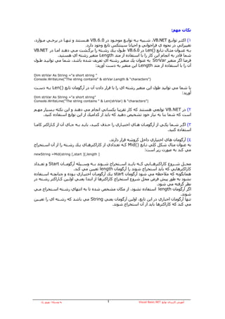 ‫ﻧﻜﺎت ﻣﻬﻢ:‬

‫١( اآﺜ ـﺮ ﺗﻮاﺑــﻊ ‪ ،VB.NET‬ﺷــﺒﻴﻪ ﺑ ـﻪ ﺗﻮاﺑــﻊ ﻣﻮﺟــﻮد در 0.6.‪ VB‬ه ـﺴﺘﻨﺪ و ﺗﻨﻬــﺎ در ﺑﺮﺧــﻲ ﻣــﻮارد،‬
                                ‫ـ‬                              ‫ـ‬                           ‫ـ‬
                                 ‫ﺗﻐﻴﻴﺮاﺗﻲ در ﻧﺤﻮﻩ ي ﻓﺮاﺧﻮاﻧﻲ و اﺣﻴﺎﻧﺎ ﺳﻴﻨﺘﻜﺲ ﺗﺎﺑﻊ وﺟﻮد دارد.‬
‫ﺑـﻪ ﻋﻨـﻮان ﻣﺜـﺎل ﺗـﺎﺑﻊ )(‪ Len‬در 0.6.‪ VB‬ﻃـﻮل ﻳـﻚ رﺷـﺘﻪ را ﺑﺮﮔـﺸﺖ ﻣـﻲ دهـﺪ اﻣـﺎ در ‪VB.NET‬‬
               ‫ﺷﻤﺎ ﻗﺎدر ﺑﻪ اﻧﺠﺎم اﻳﻦ آﺎر را ﺑﺎ اﺳﺘﻔﺎدﻩ از ﻣﺘﺪ ‪ Length‬ﻣﺘﻐﻴﺮ رﺷﺘﻪ اي هﺴﺘﻴﺪ.‬
‫ﻓﺮﺿﺎ اﮔﺮ ﻣﺘﻐﻴﺮ ‪ StrVar‬ﺑﻪ ﻋﻨﻮان ﻳﻚ ﻣﺘﻐﻴﺮ رﺷﺘﻪ اي ﺗﻌﺮﻳﻒ ﺷﺪﻩ ﺑﺎﺷﺪ، ﺷﻤﺎ ﻣﻲ ﺗﻮاﻧﻴـﺪ ﻃـﻮل‬
                                       ‫ﺁن را ﺑﺎ اﺳﺘﻔﺎدﻩ از ﻣﺘﺪ ‪ Length‬اﻳﻦ ﻣﺘﻐﻴﺮ ﺑﻪ دﺳﺖ ﺁورﻳﺪ:‬

‫” ‪Dim strVar As String =“a short string‬‬
‫)”‪Console.WriteLine(“The string contains“ & strVar.Length & “characters‬‬

‫ﻳﺎ ﺷﻤﺎ ﻣﻲ ﺗﻮاﻧﻴﺪ ﻃﻮل اﻳﻦ ﻣﺘﻐﻴﺮ رﺷﺘﻪ اي را ﺑﺎ ﻗﺮار دادن ﺁن در ﺁرﮔﻮﻣﺎن ﺗﺎﺑﻊ )(‪ Len‬ﺑـﻪ دﺳـﺖ‬
                                                                                   ‫ﺁورﻳﺪ:‬
‫”‪Dim strVar As String =“a short string‬‬
‫)”‪Console.WriteLine(“The string contains “ & Len(strVar) & “characters‬‬

‫٢( در ‪ VB.NET‬ﺗﻮاﺑﻌﻲ هﺴﺘﻨﺪ آﻪ آﺎر ﺗﻘﺮﻳﺒﺎ ﻳﻜﺴﺎﻧﻲ اﻧﺠﺎم ﻣﻲ دهﻨﺪ و اﻳﻦ ﻧﻜﺘﻪ ﺑـﺴﻴﺎر ﻣﻬـﻢ‬
     ‫اﺳﺖ آﻪ ﺷﻤﺎ ﺑﻨﺎ ﺑﻪ ﻧﻴﺎز ﺧﻮد ﺗﺸﺨﻴﺺ دهﻴﺪ آﻪ ﺑﺎﻳﺪ از آﺪاﻣﻴﻚ از اﻳﻦ ﺗﻮاﺑﻊ اﺳﺘﻔﺎدﻩ آﻨﻴﺪ.‬

‫٣( اﮔـﺮ ﺷـﻤﺎ ﻳﻜـﻲ از ﺁرﮔﻮﻣـﺎن هـﺎي اﺧﺘﻴـﺎري را ﺣـﺬف آﻨﻴـﺪ، ﺑﺎﻳـﺪ ﺑـﻪ ﺟـﺎي ﺁن از آـﺎراآﺘﺮ آﺎﻣـﺎ‬
 ‫ـ‬          ‫ـ‬          ‫ـ‬   ‫ـ ـ‬        ‫ـ‬      ‫ـ‬        ‫ـ‬       ‫ـ‬    ‫ـ‬          ‫ـ‬     ‫ـ‬   ‫ـ‬
                                                                                ‫اﺳﺘﻔﺎدﻩ آﻨﻴﺪ.‬

                                            ‫٤( ﺁرﮔﻮﻣﺎن هﺎي اﺧﺘﻴﺎري داﺧﻞ آﺮوﺷﻪ ﻗﺮار دارﻧﺪ.‬
‫ﺑﻪ ﻋﻨﻮان ﻣﺜﺎل ﺷﻜﻞ آﻠﻲ ﺗـﺎﺑﻊ )(‪ Mid‬آـﻪ ﺗﻌـﺪادي از آﺎراآﺘﺮهـﺎي ﻳـﻚ رﺷـﺘﻪ را از ﺁن اﺳـﺘﺨﺮاج‬
                                                                ‫ﻣﻲ آﻨﺪ ﺑﻪ ﺻﻮرت زﻳﺮ اﺳﺖ:‬
‫] ‪newString =Mid(string [,start ][,length‬‬


‫ﻣﺤــﻞ ﺷــﺮوع آﺎراآﺘﺮهــﺎﻳﻲ آــﻪ ﺑﺎﻳــﺪ اﺳــﺘﺨﺮاج ﺷــﻮﻧﺪ ﺑــﻪ وﺳــﻴﻠﻪ ﺁرﮔﻮﻣــﺎن ‪ Start‬و ﺗﻌــﺪاد‬
                        ‫آﺎراآﺘﺮهﺎﻳﻲ آﻪ ﺑﺎﻳﺪ اﺳﺘﺨﺮاج ﺷﻮﻧﺪ را ﺁرﮔﻮﻣﺎن ‪ length‬ﺗﻌﻴﻴﻦ ﻣﻲ آﻨﺪ.‬
‫هﻤﺎﻧﮕﻮﻧﻪ آﻪ ﻣﻼﺣﻈﻪ ﻣﻲ ﺷﻮد ﺁرﮔﻮﻣﺎن ‪ start‬ﻳـﻚ ﺁرﮔﻮﻣـﺎن اﺧﺘﻴـﺎري ﺑـﻮدﻩ و ﭼﻨﺎﻧﭽـﻪ اﺳـﺘﻔﺎدﻩ‬
‫ﻧﺸﻮد ﺑﻪ ﻃﻮر ﭘﻴﺶ ﻓﺮض ﻣﺤﻞ ﺷﺮوع اﺳﺘﺨﺮاج آﺎراآﺘﺮهﺎ از اﺑﺘﺪا ﻳﻌﻨـﻲ اوﻟـﻴﻦ آـﺎراآﺘﺮ رﺷـﺘﻪ در‬
                                                                           ‫ﻧﻈﺮ ﮔﺮﻓﺘﻪ ﻣﻲ ﺷﻮد.‬
‫اﮔﺮ ﺁرﮔﻮﻣﺎن ‪ length‬اﺳﺘﻔﺎدﻩ ﻧﺸﻮد، از ﻣﻜﺎن ﻣﺸﺨﺺ ﺷﺪﻩ ﺗﺎ ﺑﻪ اﻧﺘﻬﺎي رﺷـﺘﻪ اﺳـﺘﺨﺮاج ﻣـﻲ‬
                                                                                        ‫ﺷﻮﻧﺪ.‬
‫ﺗﻨﻬﺎ ﺁرﮔﻮﻣﺎن اﺟﺒﺎري در اﻳﻦ ﺗﺎﺑﻊ، اوﻟﻴﻦ ﺁرﮔﻮﻣﺎن ﻳﻌﻨﻲ ‪ String‬ﻣﻲ ﺑﺎﺷﺪ آﻪ رﺷـﺘﻪ اي را ﺗﻌﻴـﻴﻦ‬
                                                 ‫ﻣﻲ آﻨﺪ آﻪ آﺎراآﺘﺮهﺎ ﺑﺎﻳﺪ از ﺁن اﺳﺘﺨﺮاج ﺷﻮﻧﺪ.‬




    ‫ﺑﻪ وﺳﻴﻠﻪ: ﺑﻬﺮوز راد‬                       ‫٤‬                   ‫ﺁﻣﻮزش آﺎرﺑﺮدي ﺗﻮاﺑﻊ ‪Visual Basic.NET‬‬
 