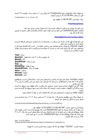 ‫ﺑﻪ ﻋﻨﻮان ﻣﺜﺎل، ﻓﺮاﺧﻮاﻧﻲ ﺗﺎﺑﻊ )(‪ TimeSerial‬ﺑﻪ ﺷﻜﻞ زﻳـﺮ، ٢ ﺳـﺎﻋﺖ و ٥١ دﻗﻴﻘـﻪ و ٢٣ ﺛﺎﻧﻴـﻪ‬
                                             ‫ﻗﺒﻞ از ﺳﺎﻋﺖ ‪ 4:13:40 PM‬را ﺑﺮﻣﻲ ﮔﺮداﻧﺪ.‬
‫)23- 04,51- 31,2- 61(‪TimeSerial‬‬
                                                        ‫زﻣﺎن ﺑﺮﮔﺸﺘﻲ، ‪ 1:58:08 PM‬ﺧﻮاهﺪ ﺑﻮد.‬

                                                                              ‫)‪TimeValue(time‬‬

             ‫اﻳﻦ ﺗﺎﺑﻊ، ﻳﻚ ﻣﻘﺪار رﺷﺘﻪ اي را درﻳﺎﻓﺖ آﺮدﻩ و ﺁن را ﺑﻪ ﻣﻘﺪار زﻣﺎﻧﻲ ﺗﺒﺪﻳﻞ ﻣﻲ آﻨﺪ.‬
‫هﻤﺎﻧﻨﺪ ﺗﺎﺑﻊ )(‪ ،DateValue‬اﻳﻦ ﺗﺎﺑﻊ ﻧﻴﺰ ﻣﻲ ﺗﻮاﻧﺪ ﺟﻬﺖ اﻧﺠـﺎم ﻋﻤﻠﻴـﺎﺗﻲ ﻧﻈﻴـﺮ ﺟﻤـﻊ ﻳـﺎ ﺗﻔﺮﻳـﻖ‬
                                                                        ‫زﻣﺎن هﺎ ﺑﻪ آﺎر رود.‬

                                                          ‫)‪DateAdd(interval,number,date‬‬

‫اﻳﻦ ﺗﺎﺑﻊ هﻤﺎن ﻃﻮر آﻪ از ﻧـﺎم ﺁن ﻧﻴـﺰ ﭘﻴﺪاﺳـﺖ، ﻣﻘـﺪاري را ﺑـﻪ ﺗـﺎرﻳﺨﻲ ﻣـﺸﺨﺺ اﺿـﺎﻓﻪ آـﺮدﻩ و‬
                                                          ‫ﺗﺎرﻳﺦ ﺟﺪﻳﺪ را ﺑﺮﮔﺸﺖ ﻣﻲ دهﺪ.‬
‫ﺁرﮔﻮﻣﺎن ‪ ،interval‬ﻳﻚ واﺣﺪ زﻣﺎﻧﻲ هﻤﺎﻧﻨﺪ روز، ﺳﺎﻋﺖ، هﻔﺘﻪ و … اﺳﺖ آـﻪ ﻓﺎﺻـﻠﻪ دورﻩ اي را‬
‫ﻣﺸﺨﺺ ﻣﻲ آﻨﺪ آﻪ ﺗﺎرﻳﺦ ﺟﺪﻳﺪ ﺑﺎﻳﺪ ﺑﺮ ﺣﺴﺐ ﺁن ﻣﺤﺎﺳـﺒﻪ و ﺑﺮﮔـﺸﺖ دادﻩ ﺷـﻮد و ﻣـﻲ ﺗﻮاﻧـﺪ‬
                                                              ‫ﻳﻜﻲ از ﻣﻘﺎدﻳﺮ زﻳﺮ را ﺑﭙﺬﻳﺮد:‬

‫ﺳﺎل :‪Year‬‬
‫ﻳﻚ ﭼﻬﺎرم ﺳﺎل ﻳﺎ ٣ ﻣﺎﻩ ﻳﺎ ﻳﻚ ﻓﺼﻞ :‪Quarter‬‬
‫ﻣﺎﻩ :‪Month‬‬
‫روز از ﺳﺎل :‪DayOfYear‬‬
‫روز :‪Day‬‬
‫روز از هﻔﺘﻪ :‪WeekDay‬‬
‫هﻔﺘﻪ از ﺳﺎل :‪WeekOfYear‬‬
‫ﺳﺎﻋﺖ :‪Hour‬‬
‫دﻗﻴﻘﻪ :‪Minute‬‬
‫ﺛﺎﻧﻴﻪ :‪Second‬‬

‫ﺁرﮔﻮﻣﺎن ‪ ،number‬ﺗﻌﺪاد هﺮ دورﻩ ي زﻣﺎﻧﻲ را ﻣﺸﺨﺺ ﻣﻲ آﻨـﺪ. ﻣـﺜﻼ ﻣﻤﻜـﻦ اﺳـﺖ ﺑﺨـﻮاهﻴﻢ‬
‫ﺑﺪاﻧﻴﻢ آﻪ ٣ ﻣﺎﻩ ﺑﻌﺪ از ﺗﺎرﻳﺦ ﻓﻌﻠﻲ ﺳﻴﺴﺘﻢ ﭼﻪ ﺗﺎرﻳﺨﻲ ﻣﻲ ﺷﻮد ﭘﺲ اﻳﻦ ﭘـﺎراﻣﺘﺮ را ﺑﺮاﺑـﺮ ﺑـﺎ ٣‬
                                                                         ‫ﻗﺮار ﻣﻲ دهﻴﻢ.‬
‫ﻧﻜﺘﻪ: اﮔﺮ اﻳﻦ ﺁرﮔﻮﻣﺎن ﻋﺪدي ﻣﺜﺒﺖ ﺑﺎﺷﺪ، ﺗﺎرﻳﺨﻲ آﻪ ﺑﺮﮔﺸﺖ دادﻩ ﺧﻮاهﺪ ﺷﺪ ﻣﺮﺑﻮط ﺑـﻪ ﺁﻳﻨـﺪﻩ‬
‫اﺳﺖ و اﮔﺮ اﻳﻦ ﺁرﮔﻮﻣﺎن، ﻣﻨﻔﻲ ﺑﺎﺷﺪ، ﺗﺎرﻳﺨﻲ آﻪ ﻧﺸﺎن دادﻩ ﻣﻲ ﺷﻮد ﻣﺮﺑﻮط ﺑـﻪ ﮔﺬﺷـﺘﻪ ﻣـﻲ‬
                                                                                  ‫ﺑﺎﺷﺪ.‬
             ‫ﺁرﮔﻮﻣﺎن ‪ date‬ﻧﻴﺰ ﺗﺎرﻳﺨﻲ را ﻣﺸﺨﺺ ﻣﻲ آﻨﺪ آﻪ ﻋﻤﻠﻴﺎت ﺑﺎﻳﺪ ﺑﺮ روي ﺁن اﻧﺠﺎم ﺷﻮد.‬

‫ﺑﻪ ﻋﻨﻮان ﻣﺜﺎل ﻣﻲ ﺧﻮاهﻴﻢ ﺑﺪاﻧﻴﻢ آﻪ ١ ﻣﺎﻩ ﺑﻌﺪ از ١٣ دﺳـﺎﻣﺒﺮ ﺳـﺎل ٢٠٠٢، ﭼـﻪ ﺗـﺎرﻳﺨﻲ ﻣـﻲ‬
                                                 ‫ﺷﻮد. ﭘﺲ ﺑﻪ ﺷﻜﻞ زﻳﺮ ﻋﻤﻞ ﻣﻲ آﻨﻴﻢ:‬

‫))#2002/13/21#,1,‪Console.WriteLine(DateAdd(DateInterval.Month‬‬


                        ‫ﻧﺘﻴﺠﻪ اﻳﻦ دﺳﺘﻮر، ﻋﺒﺎرت ”‪ “1/31/2003 12:00:00 AM‬ﺧﻮاهﺪ ﺑﻮد.‬
‫اﻳﻦ ﺗﺎﺑﻊ ﺗﺎ ﺣﺪ زﻳﺎدي ﺷﺒﻴﻪ ﺑﻪ ﺗﺎﺑﻊ )(‪ DateSerial‬اﺳﺖ آﻪ ﺗﻮﺿﻴﺢ دادﻩ ﺷﺪ ﺑﺎ اﻳـﻦ ﺗﻔـﺎوت آـﻪ‬
‫ﺗﻌﺪاد روزهﺎي هﺮ ﻣﺎﻩ در اﻳﻦ ﺗﺎﺑﻊ ﺑﻨﺎ ﺑﻪ ﻧﺎم ﻣﺎﻩ ﻓﺮق ﻣﻲ آﻨﺪ ﻣﺜﻼ ﻣﻤﻜﻦ اﺳﺖ ﻳﻚ ﻣﺎﻩ ٠٣ ﻳـﺎ ١٣‬
              ‫روز ﺑﺎﺷﺪ اﻣﺎ ﺗﻌﺪاد روزهﺎي ﻣﺎﻩ در ﺗﺎﺑﻊ )(‪ ،DateSerial‬ﺛﺎﺑﺖ و ٠٣ روز ﻣﻲ ﺑﺎﺷﺪ.‬
                                                                ‫ﻣﺜﺎل زﻳﺮ را در ﻧﻈﺮ ﺑﮕﻴﺮﻳﺪ:‬

‫#2002/13/1#= 1‪day‬‬
‫)))1‪Console.WriteLine(DateSerial(year(day1),month(day1)+1,day(day‬‬


                         ‫ﻧﺘﻴﺠﻪ ﻋﺒﺎرت، ”20/2/3“ ﺧﻮاهﺪ ﺑﻮد آﻪ ﻳﻚ ﺗﺎرﻳﺦ در ﻣﺎﻩ ﻣﺎرس اﺳﺖ ﻧﻪ ﻓﻮرﻳﻪ.‬


   ‫ﺑﻪ وﺳﻴﻠﻪ: ﺑﻬﺮوز راد‬                          ‫٠٤‬                ‫ﺁﻣﻮزش آﺎرﺑﺮدي ﺗﻮاﺑﻊ ‪Visual Basic.NET‬‬
 