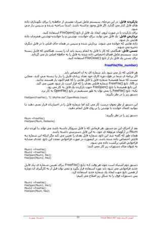 ‫ﺑﺎزآﺮدن ﻓﺎﻳﻞ: در اﻳﻦ ﻣﺮﺣﻠﻪ، ﺳﻴﺴﺘﻢ ﻋﺎﻣﻞ ﻣﻴـﺰان ﻣﻌﻴﻨـﻲ از ﺣﺎﻓﻈـﻪ را ﺑـﺮاي ﻧﮕﻬـﺪاري دادﻩ‬
‫هﺎي ﻓﺎﻳﻞ آﻨﺎر ﻣﻲ ﮔﺬارد. اﮔﺮ ﻓﺎﻳﻞ وﺟﻮد ﻧﺪاﺷﺘﻪ ﺑﺎﺷﺪ، اﺑﺘـﺪا ﺳـﺎﺧﺘﻪ ﺷـﺪﻩ و ﺳـﭙﺲ ﺑـﺎز ﻣـﻲ‬
                                                                                     ‫ﺷﻮد.‬
              ‫ﺑﺮاي ﺑﺎزآﺮدن ﻳﺎ در ﺻﻮرت ﻟﺰوم، اﻳﺠﺎد ﻳﻚ ﻓﺎﻳﻞ از ﺗﺎﺑﻊ )(‪ FileOpen‬اﺳﺘﻔﺎدﻩ آﻨﻴﺪ.‬
‫ﭘﺮدازش ﻓﺎﻳﻞ: ﻳﻚ ﻓﺎﻳﻞ ﻣﻲ ﺗﻮاﻧـﺪ ﺑـﺮاي ﺧﻮاﻧـﺪن، ﻧﻮﺷـﺘﻦ و ﻳـﺎ ﺧﻮاﻧـﺪن-ﻧﻮﺷـﺘﻦ هﻤﺰﻣـﺎن دادﻩ‬
                                                                            ‫هﺎﻳﺶ ﺑﺎز ﺷﻮد.‬
‫دادﻩ هﺎﻳﻲ آﻪ ﺧﻮاﻧﺪﻩ ﻣﻲ ﺷﻮﻧﺪ، ﭘﺮدازش ﺷﺪﻩ و ﺳﭙﺲ در هﻤﺎن ﺟﺎي ﻗﺒﻠﻲ ﻳﺎ در ﻓﺎﻳﻞ دﻳﮕﺮي‬
                                                                          ‫ذﺧﻴﺮﻩ ﻣﻲ ﺷﻮﻧﺪ.‬
‫ﺑﺴﺘﻦ ﻓﺎﻳﻞ: هﻨﮕﺎﻣﻲ آﻪ آﺎر ﺑﺎ ﻓﺎﻳﻞ ﺑﻪ اﺗﻤﺎم رﺳﻴﺪ ﺑﺎﻳﺪ ﺁن را ﺑﺴﺖ. هﻨﮕﺎﻣﻲ آﻪ ﻓﺎﻳـﻞ ﺑـﺴﺘﻪ‬
     ‫ﺷﺪ، ﺳﻴﺴﺘﻢ ﻋﺎﻣﻞ ﻓﻀﺎي اﺧﺘﺼﺎص دادﻩ ﺷﺪﻩ ﺑﻪ ﻓﺎﻳﻞ را ﺑﻪ ﺣﺎﻓﻈﻪ اﺻﻠﻲ ﺑﺎز ﻣﻲ ﮔﺮداﻧﺪ.‬
                                  ‫ﺑﺮاي ﺑﺴﺘﻦ ﻳﻚ ﻓﺎﻳﻞ ﺑﺎز از ﺗﺎﺑﻊ )(‪ FileClose‬اﺳﺘﻔﺎدﻩ آﻨﻴﺪ.‬

                                                                   ‫)‪FreeFile(file_number‬‬

                                ‫هﺮ ﻓﺎﻳﻠﻲ آﻪ ﺑﺎز ﻣﻲ ﺷﻮد ﺑﺎﻳﺪ ﺷﻤﺎرﻩ اي ﺑﻪ ﺁن اﺧﺘﺼﺎص ﻳﺎﺑﺪ.‬
‫اﮔﺮ ﺑﺮﻧﺎﻣﻪ ي ﺷﻤﺎ در ﻃﻮل دورﻩ آﺎري ﺧﻮد ﺗﻌﺪاد زﻳـﺎدي ﻓﺎﻳـﻞ را ﺑـﺎز ﻳـﺎ ﺑـﺴﺘﻪ ﻣـﻲ آﻨـﺪ، ﻣﻤﻜـﻦ‬
        ‫ﻧﻴﺴﺖ آﻪ ﺷﻤﺎ هﻤﻴﺸﻪ ﺷﻤﺎرﻩ ﻓﺎﻳﻞ ﻳﺎ ﻓﺎﻳﻞ هﺎﻳﻲ را آﻪ هﻢ اآﻨﻮن ﺑﺎز هﺴﺘﻨﺪ ﺑﺪاﻧﻴﺪ.‬
        ‫در ‪ ،VB‬ﺗﺎﺑﻊ )(‪ FreeFile‬ﺷﻤﺎرﻩ ﻓﺎﻳﻠﻲ ﺑﻌﺪي را آﻪ ﻗﺮار اﺳﺖ ﺑﺎز ﺷﻮد ﺗﻌﻴﻴﻦ ﻣﻲ آﻨﺪ.‬
                  ‫اﻳﻦ ﺗﺎﺑﻊ هﻤﻴﺸﻪ ﺑﺎ ﺗﺎﺑﻊ )(‪ FileOpen‬ﺟﻬﺖ ﺑﺎزآﺮدن ﻳﻚ ﻓﺎﻳﻞ ﺑﻪ آﺎر ﻣﻲ رود.‬
             ‫ﻧﻜﺘﻪ: ﺗﺎﺑﻊ )(‪ FreeFile‬را ﻧﻤﻲ ﺗﻮان ﺑﻪ ﻃﻮر ﻣﺴﺘﻘﻴﻢ در ﺗﺎﺑﻊ )(‪ OpenFile‬ﺑﻪ آﺎر ﺑﺮد.‬
                                                                  ‫دﺳﺘﻮر زﻳﺮ را در ﻧﻈﺮ ﺑﮕﻴﺮﻳﺪ:‬
‫)‪FileOpen(FreeFile(), ”C:MyFile.dat”,OpenMode.Input‬‬


‫اﻳﻦ دﺳﺘﻮر از ﻧﻈﺮ ﻧﺤﻮي درﺳﺖ آﺎر ﻣﻲ آﻨﺪ اﻣﺎ ﺷﻤﺎرﻩ ﻓﺎﻳﻞ را در اﺧﺘﻴﺎرﺗـﺎن ﻗـﺮار ﻧﻤـﻲ دهـﺪ ﺗـﺎ‬
                                      ‫ﺑﺘﻮاﻧﻴﺪ اﻋﻤﺎل ﺧﻮاﻧﺪن ﻳﺎ ﻧﻮﺷﺘﻦ را ﺑﺮ روي ﻓﺎﻳﻞ اﻧﺠﺎم دهﻴﺪ.‬

                                                                    ‫دﺳﺘﻮر زﻳﺮ را در ﻧﻈﺮ ﺑﮕﻴﺮﻳﺪ:‬
‫)(‪fNum =FreeFile‬‬
‫)‪FileOpen(fNum, fileName‬‬


‫ﺑﻌﺪ از اﺟﺮاي اﻳﻦ دو دﺳﺘﻮر، هﺮ ﻓﺮﻣﺎﻧﻲ آﻪ ﺑﺎ ﻓﺎﻳﻞ ﺳﺮوآﺎر داﺷﺘﻪ ﺑﺎﺷﺪ ﻣﻲ ﺗﻮاﻧﺪ ﺑـﺎ ﺁوردن ﻧـﺎم‬
                        ‫‪ fNum‬در ﺁرﮔﻮﻣﺎن ﻣﺮﺑﻮﻃﻪ ي ﺧﻮد، ﺑﻪ اﻳﻦ ﻓﺎﻳﻞ دﺳﺘﺮﺳﻲ داﺷﺘﻪ ﺑﺎﺷﺪ.‬
‫هﻤﺎن ﻃﻮر آﻪ ﮔﻔﺘﻪ ﺷﺪ اﻳﻦ ﺗﺎﺑﻊ، ﺷﻤﺎرﻩ ﻓﺎﻳﻞ ﺑﻌﺪي را ﺗﻌﻴﻴﻦ ﻣﻲ آﻨﺪ ﻣﮕﺮ اﻳﻨﻜﻪ اﻳﻦ ﺷﻤﺎرﻩ ﺑـﻪ‬
‫ﻓﺎﻳﻠﻲ اﺧﺘﺼﺎص دادﻩ ﺷﺪﻩ ﺑﺎﺷﺪ. در اﻳﻨﺼﻮرت در ﺻﻮرت ﻓﺮاﺧﻮاﻧﻲ ﻣﺠﺪد اﻳﻦ ﺗﺎﺑﻊ، ﻋﺪدي ﻣﺸﺎﺑﻪ‬
                                                    ‫ﻓﺮاﺧﻮاﻧﻲ ﻗﺒﻠﻲ ﺑﺮﮔﺸﺖ دادﻩ ﻣﻲ ﺷﻮد.‬
                                                  ‫ﺑﻪ ﻋﻨﻮان ﻣﺜﺎل دﺳﺘﻮرات زﻳﺮ آﺎر ﻧﻤﻲ آﻨﻨﺪ:‬
‫)(‪fNum1 =FreeFile‬‬
‫)(‪fNum2 =FreeFile‬‬
‫)1‪FileOpen(fNum1, file‬‬
‫)2‪FileOpen(fNum2, file‬‬


‫دﺳﺘﻮر دوم اﺷﺘﺒﺎﻩ اﺳﺖ ﭼﻮن هﺮ وﻗﺖ آـﻪ ﺗـﺎﺑﻊ )(‪ FreeFile‬ﺑـﺮاي ﺗﻌﻴـﻴﻦ ﺷـﻤﺎرﻩ ي ﻳـﻚ ﻓﺎﻳـﻞ‬
‫ﺟﺪﻳﺪ ﻓﺮاﺧﻮاﻧﻲ ﻣﻲ ﺷﻮد ﺑﺎﻳﺪ ﻣﻮرد اﺳﺘﻔﺎدﻩ ﻗﺮار ﺑﮕﻴﺮد و ﻧﻤﻲ ﺗﻮان ﻗﺒﻞ از ﺑﻪ آﺎرﮔﻴﺮي ﺁن دوﺑﺎرﻩ‬
                                      ‫از هﻤﻴﻦ ﺗﺎﺑﻊ ﺟﻬﺖ اﻳﺠﺎد ﻳﻚ ﺷﻤﺎرﻩ ﺟﺪﻳﺪ اﺳﺘﻔﺎدﻩ آﺮد.‬
                                          ‫ﭘﺲ دﺳﺘﻮرات ﻓﻮق را ﺑﻪ ﺷﻜﻞ زﻳﺮ اﺻﻼح ﻣﻲ آﻨﻴﻢ:‬

‫)(‪fNum1 =FreeFile‬‬
‫)1‪FileOpen(fNum1, file‬‬
‫)(‪fNum2 =FreeFile‬‬
‫)2‪FileOpen(fNum, file‬‬




   ‫ﺑﻪ وﺳﻴﻠﻪ: ﺑﻬﺮوز راد‬                     ‫٤٤‬                  ‫ﺁﻣﻮزش آﺎرﺑﺮدي ﺗﻮاﺑﻊ ‪Visual Basic.NET‬‬
 