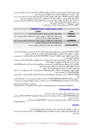 ‫وﻟﻲ ﺟﻬﺖ ﺑﺎﻻ ﺑﺮدن ﺿﺮﻳﺐ اﻣﻨﻴﺖ اﺳﺘﻔﺎدﻩ از ﻓﺎﻳﻞ، هﻨﮕﺎﻣﻲ آﻪ ﻓﺎﻳـﻞ را در هـﺮ ﺣـﺎﻟﺘﻲ ﺑـﺎز ﻣـﻲ‬
                             ‫آﻨﻴﺪ، ﺑﺎ ﺗﻮﺟﻪ ﺑﻪ ﻧﻮع ﻓﺎﻳﻞ اﺳﺘﻔﺎدﻩ از اﻳﻦ ﺁرﮔﻮﻣﺎن ﻧﻴﺰ ﺿﺮري ﻧﺪارد.‬
‫ﺁرﮔﻮﻣﺎن اﺧﺘﻴﺎري ‪ ،share‬ﻧﺤﻮﻩ ﻋﻜﺲ اﻟﻌﻤﻞ ﻓﺎﻳﻠﻲ آﻪ ﺗﻮﺳﻂ ﺑﺮﻧﺎﻣﻪ ﺷﻤﺎ ﺑﺎز ﺷﺪﻩ اﺳـﺖ را ﺑـﻪ‬
          ‫ﺑﺮﻧﺎﻣﻪ هﺎي دﻳﮕﺮ وﻳﻨﺪوز، در هﻤﺎن زﻣﺎن آﻪ ﺷﻤﺎ ﻓﺎﻳﻞ را ﺑﺎز آﺮدﻩ اﻳﺪ ﻣﺸﺨﺺ ﻣﻲ آﻨﺪ.‬
‫ﺑﻪ ﻋﺒﺎرت دﻳﮕﺮ ﺷﻤﺎ ﻣﻲ ﺗﻮاﻧﻴﺪ ﻧﺤﻮﻩ دﺳﺘﺮﺳﻲ ﺑﺮﻧﺎﻣﻪ هﺎي دﻳﮕﺮ را ﺑﻪ ﻓﺎﻳﻠﻲ آﻪ ﺷﻤﺎ ﺑـﺎز آـﺮدﻩ‬
                                                  ‫و در ﺣﺎل اﺳﺘﻔﺎدﻩ از ﺁن هﺴﺘﻴﺪ ﺗﻌﻴﻴﻦ آﻨﻴﺪ.‬
                                        ‫ﺁرﮔﻮﻣﺎن ‪ share‬ﻣﻲ ﺗﻮاﻧﺪ ﻳﻜﻲ از ﻣﻘﺎدﻳﺮ زﻳﺮ را ﺑﭙﺬﻳﺮد:‬

                       ‫ﻣﻘﺎدﻳﺮ ﭘﺎراﻣﺘﺮ ‪ share‬در ﺗﺎﺑﻊ )(‪FileOpen‬‬
                             ‫ﻋﻤﻠﻜﺮد‬                                                  ‫ﻣﻘﺪار‬
                   ‫ﺑﺮﻧﺎﻣﻪ هﺎي دﻳﮕﺮ ﻣﻲ ﺗﻮاﻧﻨﺪ از ﻓﺎﻳﻞ اﺳﺘﻔﺎدﻩ آﻨﻨﺪ.‬                  ‫‪Shared‬‬
‫ﺑﺮﻧﺎﻣﻪ هﺎي دﻳﮕﺮ ﻓﻘﻂ در ﺻﻮرﺗﻲ ﻣﺠﺎز ﺑﻪ اﺳﺘﻔﺎدﻩ از ﻓﺎﻳﻞ هـﺴﺘﻨﺪ آـﻪ‬                    ‫‪LockRead‬‬
                             ‫ﺁن را ﻓﻘﻂ ﺑﺮاي ﺧﻮاﻧﺪن ﺑﺎز آﺮدﻩ ﺑﺎﺷﻨﺪ.‬
‫ﺑﺮﻧﺎﻣﻪ هﺎي دﻳﮕﺮ ﻓﻘﻂ در ﺻﻮرﺗﻲ ﻣﺠﺎز ﺑﻪ اﺳﺘﻔﺎدﻩ از ﻓﺎﻳﻞ هـﺴﺘﻨﺪ آـﻪ‬                    ‫‪LockWrite‬‬
                             ‫ﺁن را ﻓﻘﻂ ﺑﺮاي ﻧﻮﺷﺘﻦ ﺑﺎز آﺮدﻩ ﺑﺎﺷﻨﺪ.‬
                   ‫ﺑﺮﻧﺎﻣﻪ هﺎي دﻳﮕﺮ ﻣﺠﺎز ﺑﻪ اﺳﺘﻔﺎدﻩ از ﻓﺎﻳﻞ ﻧﻴﺴﺘﻨﺪ‬              ‫‪LockReadWrite‬‬


‫ﺁرﮔﻮﻣﺎن ‪ share‬ﻳﻚ ﭘﺎراﻣﺘﺮ ﺑﺴﻴﺎر ﻣﻬﻢ ﺑﺮاي ﺑﺮﻧﺎﻣﻪ هـﺎﻳﻲ اﺳـﺖ آـﻪ ﺗﺤـﺖ ﺷـﺒﻜﻪ ﻧﻮﺷـﺘﻪ ﻣـﻲ‬
                 ‫ﺷﻮﻧﺪ. ﺑﻪ ﻋﻨﻮان ﻣﺜﺎل دو آﺎرﺑﺮ ﺑﻪ ﻃﻮر هﻤﺰﻣﺎن ﻗﺼﺪ ﻧﻮﺷﺘﻦ در ﻳﻚ ﻓﺎﻳﻞ را دارﻧﺪ.‬
‫و اﻣﺎ ﺁﺧﺮﻳﻦ ﺁرﮔﻮﻣﺎن ﻳﻌﻨﻲ ﺁرﮔﻮﻣﺎن اﺧﺘﻴـﺎري ‪ recordlen‬آـﻪ ﻓﻘـﻂ در ﻓﺎﻳـﻞ هـﺎي ﺑـﺎ دﺳﺘﺮﺳـﻲ‬
                                                                            ‫ﺗﺼﺎدﻓﻲ آﺎرﺑﺮد دارد.‬
‫اﮔﺮ ﻓﺎﻳﻠﻲ آﻪ ﻗﺼﺪ ﺑﺎزآﺮدن ﺁن را دارﻳﺪ از اﻳﻦ ﻧﻮع ﺑﺎﺷﺪ ﺑﺎﻳﺪ ﻃﻮل هﺮ رآﻮرد ﻓﺎﻳﻞ را آﻪ ﺑـﺮ ﺣـﺴﺐ‬
                                                ‫ﺑﺎﻳﺖ اﺳﺖ ﺑﻪ وﺳﻴﻠﻪ اﻳﻦ ﺁرﮔﻮﻣﺎن ﻣﺸﺨﺺ آﻨﻴﺪ.‬
‫هﻨﮕﺎﻣﻲ آﻪ در وﻳﮋوال ﺑﻴﺴﻴﻚ ﻓﺎﻳﻠﻲ ﺑﺎ دﺳﺘﺮﺳـﻲ ﺗـﺼﺎدﻓﻲ اﻳﺠـﺎد ﻣـﻲ آﻨﻴـﺪ، هـﻴﭻ اﻃﻼﻋـﺎﺗﻲ‬
                                      ‫راﺟﻊ ﺑﻪ ﻃﻮل رآﻮرد ﻳﺎ ﺳﺎﺧﺘﺎر ﺁن در ﻓﺎﻳﻞ ذﺧﻴﺮﻩ ﻧﻤﻲ ﺷﻮد.‬
                                          ‫اﻳﻦ ﻣﻮرد را ﻗﺒﻞ از ﺑﺎزآﺮدن اﻳﻦ ﻧﻮع ﻓﺎﻳﻞ هﺎ ﺑﺎﻳﺪ ﺑﺪاﻧﻴﺪ.‬
‫ﻃـﻮل رآـﻮرد، ﻣﺠﻤـﻮع ﺑﺎﻳـﺖ هـﺎي ﺗﻤـﺎﻣﻲ ﻓﻴﻠـﺪهﺎي ﺁن ﻓﺎﻳـﻞ اﺳـﺖ آـﻪ ﻣـﻲ ﺗﻮاﻧﻴـﺪ ﺑـﺎ دﺳـﺘﻮر‬
   ‫ـ‬      ‫ـ ـ‬         ‫ـ ـ‬      ‫ـ‬     ‫ـ‬             ‫ـ‬       ‫ـ‬      ‫ـ‬    ‫ـ‬     ‫ـ‬           ‫ـ‬     ‫ـ‬
                                                             ‫)‪ Len(record‬ﺁن را ﻣﺤﺎﺳﺒﻪ آﻨﻴﺪ.‬
‫ﺁرﮔﻮﻣﺎن ‪ record‬در اﻳﻦ دﺳﺘﻮر ﻧﺎم ﺳﺎﺧﺘﺎري اﺳﺖ آﻪ ﺑﺮاي ﺑﺎزآﺮدن ﻓﺎﻳـﻞ ﺗﺮﺗﻴﺒـﻲ ﺑـﻪ آـﺎر ﺑـﺮدﻩ‬
                                                                                              ‫اﻳﺪ.‬
‫دﺳﺘﻮر زﻳﺮ ﻓﺎﻳﻞ ‪ C:samplesvbcust.dat‬را آﻪ ﻳـﻚ ﻓﺎﻳـﻞ ﺗﺮﺗﻴﺒـﻲ اﺳـﺖ ﺑـﺎ اﺧﺘـﺼﺎص دادن‬
‫ﻋﺪدي آﻪ ﺑﺎ اﺳﺘﻔﺎدﻩ از ﺗﺎﺑﻊ )(‪ FreeFile‬ﺑﻪ دﺳﺖ ﺁوردﻩ، در ﺣﺎﻟﺖ ورودي-ﺧﺮوﺟﻲ ﺑﺎز ﻣﻲ آﻨﺪ:‬
‫)(‪Dim Fnum As Integer =FreeFile‬‬
‫)‪FileOpen(Fnum, “c:samples vb cust.dat ”, OpenMode.Output, OpenAccess.ReadWrite‬‬


                                                                    ‫)‪FileClose(file_number‬‬

                                   ‫ﭘﺲ از اﻳﻨﻜﻪ آﺎر ﺑﺎ ﻓﺎﻳﻞ ﺗﻤﺎم ﺷﺪ، ﺑﺎﻳﺪ ﺁن را ﺑﺴﺖ.‬
‫ﺗﺎﺑﻊ )(‪ FileClose‬ﻓﺎﻳﻠﻲ را آـﻪ ﺷـﻤﺎرﻩ ي ﺁن ﺑـﻪ وﺳـﻴﻠﻪ ي ﺁرﮔﻮﻣـﺎن ‪ file_number‬ﻣـﺸﺨﺺ‬
                                                                    ‫ﺷﺪﻩ ﻣﻲ ﺑﻨﺪد.‬
             ‫دﺳﺘﻮر زﻳﺮ، ﻓﺎﻳﻠﻲ را آﻪ ﺷﻤﺎرﻩ ي ﺁن در ﻋﺒﺎرت 1‪ fNum‬وﺟﻮد دارد ﻣﻲ ﺑﻨﺪد.‬
‫)1‪FileClose(fNum‬‬

                                                                                              ‫)(‪Reset‬‬

                       ‫اﻳﻦ ﺗﺎﺑﻊ در ﺣﻘﻴﻘﺖ آﺎر ﺷﻤﺎ را در ﺑﺴﺘﻦ ﻓﺎﻳﻞ هﺎ ﺑﺴﻴﺎر ﺁﺳﺎﻧﺘﺮ ﻣﻲ آﻨﺪ.‬
‫اﻳﻦ ﺗﺎﺑﻊ ﺗﻤﺎﻣﻲ ﻓﺎﻳﻞ هﺎﻳﻲ را آﻪ ﺑﺎ اﺳﺘﻔﺎدﻩ از ﺗﺎﺑﻊ )(‪ FileOpen‬در ﺑﺮﻧﺎﻣـﻪ ﺷـﻤﺎ ﺑـﺎز ﺷـﺪﻩ اﻧـﺪ‬
                                                                                 ‫ﻣﻲ ﺑﻨﺪد.‬




   ‫ﺑﻪ وﺳﻴﻠﻪ: ﺑﻬﺮوز راد‬                       ‫٦٤‬                   ‫ﺁﻣﻮزش آﺎرﺑﺮدي ﺗﻮاﺑﻊ ‪Visual Basic.NET‬‬
 
