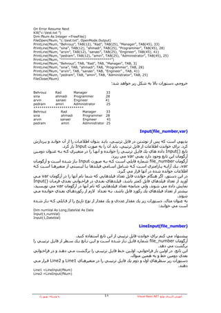 ‫‪On Error Resume Next‬‬
‫)” ‪Kill(“c:test.txt‬‬
‫)(‪Dim fNum As Integer =FreeFile‬‬
‫)‪FileOpen(fNum, “c:test.txt”, OpenMode.Output‬‬
‫)33 ,)54(‪PrintLine(fNum, “Behrouz”, TAB(12), “Rad”, TAB(25), “Manager”, TAB‬‬
‫)82 ,)54(‪PrintLine(fNum, “sina”, TAB(12), “ahmadi”, TAB(25), “Programmer”, TAB‬‬
‫)14 ,)54(‪PrintLine(fNum, “arvin”, TAB(12), “sanaei”, TAB(25), “Engineer”, TAB‬‬
‫)52 ,)54(‪PrintLine(fNum, “pedram”, TAB(12), “amiri”, TAB(25), “Administrator”, TAB‬‬
‫)”*************************“ ,‪PrintLine(fNum‬‬
‫)3 ,‪PrintLine(fNum, “Behrouz”, TAB, “Rad”, TAB, “Manager”, TAB‬‬
‫)82 ,‪PrintLine(fNum, “sina”, TAB, “ahmadi”, TAB, “Programmer”, TAB‬‬
‫)14 ,‪PrintLine(fNum, “arvin”, TAB, “sanaei”, TAB, “Engineer” , TAB‬‬
‫)52 ,‪PrintLine(fNum, “pedram”, TAB, “amiri”, TAB, “Administrator”, TAB‬‬
‫)‪FileClose(fNum‬‬
                                                 ‫ﺧﺮوﺟﻲ دﺳﺘﻮرات ﺑﺎﻻ ﺑﻪ ﺷﻜﻞ زﻳﺮ ﺧﻮاهﺪ ﺷﺪ:‬

‫‪Behrouz‬‬    ‫‪Rad‬‬       ‫‪Manager‬‬                ‫33‬
‫‪sina‬‬       ‫‪ahmadi‬‬    ‫‪Programmer‬‬             ‫82‬
‫‪arvin‬‬      ‫‪sanaei‬‬    ‫‪Engineer‬‬               ‫14‬
‫‪pedram‬‬     ‫‪amiri‬‬     ‫‪Administrator‬‬          ‫52‬
‫*************************‬
‫‪Behrouz‬‬       ‫‪Rad‬‬         ‫‪Manager‬‬           ‫33‬
‫‪sina‬‬          ‫‪ahmadi‬‬      ‫‪Programmer‬‬        ‫82‬
‫‪arvin‬‬        ‫‪sanaei‬‬       ‫‪Engineer‬‬          ‫14‬
‫‪pedram‬‬        ‫‪amiri‬‬       ‫‪Administrator‬‬     ‫52‬

                                                                 ‫)‪Input(file_number,var‬‬

‫ﺑﺪﻳﻬﻲ اﺳﺖ آﻪ ﭘﺲ از ﻧﻮﺷﺘﻦ در ﻓﺎﻳﻞ ﺗﺮﺗﻴﺒـﻲ، ﺑﺎﻳـﺪ ﺑﺘـﻮان اﻃﻼﻋـﺎت را از ﺁن ﺧﻮاﻧـﺪ و ﭘـﺮدازش‬
                 ‫آﺮد. ﺑﺮاي ﺧﻮاﻧﺪن اﻃﻼﻋﺎت از ﻓﺎﻳﻞ ﺗﺮﺗﻴﺒﻲ، ﺑﺎﻳﺪ ﺁن را ﺑﻪ ﺻﻮرت ‪ Input‬ﺑﺎز آﺮد.‬
‫ﺗﺎﺑﻊ )(‪ Input‬دادﻩ هﺎي ﻳﻚ ﻓﺎﻳـﻞ ﺗﺮﺗﻴﺒـﻲ را ﺧﻮاﻧـﺪﻩ و ﺁﻧﻬـﺎ را در ﻣﺘﻐﻴـﺮي آـﻪ ﺑـﻪ ﻋﻨـﻮان دوﻣـﻴﻦ‬
                                                  ‫ﺁرﮔﻮﻣﺎن اﻳﻦ ﺗﺎﺑﻊ وﺟﻮد دارد ﻳﻌﻨﻲ ‪ var‬ﻣﻲ رﻳﺰد.‬
‫ﺁرﮔﻮﻣﺎن ‪ file_number‬ﺷﻤﺎرﻩ ﻓﺎﻳﻠﻲ اﺳـﺖ آـﻪ ﺑـﻪ ﺻـﻮرت ‪ Input‬ﺑـﺎز ﺷـﺪﻩ اﺳـﺖ و ﺁرﮔﻮﻣـﺎن‬
‫‪ ،var‬ﻳـﻚ ﺁراﻳـﻪ ﭘـﺎراﻣﺘﺮي اﺳـﺖ آـﻪ ﺷـﺎﻣﻞ اﺳـﺎﻣﻲ ﻓﻴﻠـﺪهﺎ ﻳـﺎ ﻟﻴـﺴﺘﻲ از ﻣﺘﻐﻴﺮهـﺎ اﺳـﺖ آـﻪ‬
 ‫ـ‬    ‫ـ‬    ‫ـ‬                 ‫ـ ـ‬        ‫ـ‬       ‫ـ‬         ‫ـ‬   ‫ـ‬    ‫ـ‬           ‫ـ ـ‬      ‫ـ‬
                                                      ‫اﻃﻼﻋﺎت ﺧﻮاﻧﺪﻩ ﺷﺪﻩ در ﺁﻧﻬﺎ ﻗﺮار ﻣﻲ ﮔﻴﺮد.‬
‫در اﻳﻦ دﺳﺘﻮر، اﮔﺮ هﻨﮕﺎم ﺧﻮاﻧﺪن ﻓﺎﻳﻞ ﺗﻌﺪاد ﻓﻴﻠﺪهﺎﻳﻲ آﻪ ﺷﻤﺎ ﻧﺎم ﺁﻧﻬﺎ را در ﺁرﮔﻮﻣﺎن ‪ var‬ﻣـﻲ‬
‫ﺁورﻳﺪ از ﺗﻌﺪاد ﻓﻴﻠﺪهﺎي ﻓﺎﻳﻞ آﻤﺘﺮ ﺑﺎﺷﺪ، ﻓﻴﻠـﺪهﺎي ﺑﻌـﺪي در ﻓﺮاﺧـﻮاﻧﻲ ﺑﻌـﺪي ﻓﺮﻣـﺎن )(‪Input‬‬
‫ﻧﻤﺎﻳﺶ دادﻩ ﻣﻲ ﺷﻮﻧﺪ. وﻟﻲ ﭼﻨﺎﻧﭽﻪ ﺗﻌﺪاد ﻓﻴﻠﺪهﺎﻳﻲ آﻪ ﻧﺎم ﺁﻧﻬﺎ در ﺁرﮔﻮﻣﺎن ‪ var‬ﻣﻲ ﻧﻮﻳـﺴﻴﺪ،‬
‫ﺑﻴﺸﺘﺮ از ﺗﻌﺪاد ﻓﻴﻠﺪهﺎي ﻳﻚ رآﻮرد ﻓﺎﻳﻞ ﺑﺎﺷﺪ، ﺑـﻪ ﺗﻌـﺪاد ﻻزم از رآﻮردهـﺎي ﺑﻌـﺪي ﺧﻮاﻧـﺪﻩ ﻣـﻲ‬
                                                                                          ‫ﺷﻮﻧﺪ.‬
‫ﺑﻪ ﻋﻨﻮان ﻣﺜﺎل، دﺳﺘﻮرات زﻳﺮ ﻳﻚ ﻣﻘﺪار ﻋﺪدي و ﻳﻚ ﻣﻘﺪار از ﻧﻮع ﺗﺎرﻳﺦ را از ﻓـﺎﻳﻠﻲ آـﻪ ﺑـﺎز ﺷـﺪﻩ‬
                                                                              ‫اﺳﺖ ﻣﻲ ﺧﻮاﻧﻨﺪ:‬
‫‪Dim numVal As Long,DateVal As Date‬‬
‫)‪Input(1,numVal‬‬
‫)‪Input(1,DateVal‬‬

                                                                 ‫)‪LineInput(file_number‬‬

                         ‫ﭘﻴﺸﻨﻬﺎد ﻣﻲ آﻨﻢ ﺑﺮاي ﺧﻮاﻧﺪن ﻓﺎﻳﻞ ﺗﺮﺗﻴﺒﻲ از اﻳﻦ ﺗﺎﺑﻊ اﺳﺘﻔﺎدﻩ آﻨﻴﺪ.‬
‫ﺁرﮔﻮﻣﺎن ‪ file_number‬ﺷﻤﺎرﻩ ﻓﺎﻳـﻞ ﺑـﺎز ﺷـﺪﻩ اﺳـﺖ و اﻳـﻦ ﺗـﺎﺑﻊ ﻳـﻚ ﺳـﻄﺮ از ﻓﺎﻳـﻞ ﺗﺮﺗﻴﺒـﻲ را‬
                                                                          ‫ﺑﺮﮔﺸﺖ ﻣﻲ دهﺪ.‬
‫اﻳﻦ ﺗﺎﺑﻊ، در اوﻟﻴﻦ ﺑﺎر ﻓﺮاﺧﻮاﻧﻲ، اوﻟـﻴﻦ ﺧـﻂ ﻓﺎﻳـﻞ ﺗﺮﺗﻴﺒـﻲ را ﺑﺮﮔـﺸﺖ ﻣـﻲ دهـﺪ و در ﻓﺮاﺧـﻮاﻧﻲ‬
                                                          ‫ﺑﻌﺪي دوﻣﻴﻦ ﺧﻂ و ﺑﻪ هﻤﻴﻦ ﻣﻨﻮال.‬
‫دﺳﺘﻮرات زﻳﺮ ﺳﻄﺮهﺎي اول و دوم ﻳﻚ ﻓﺎﻳـﻞ ﺗﺮﺗﻴﺒـﻲ را در ﻣﺘﻐﻴﺮهـﺎي 1‪ Line‬و 2‪ Line‬ﻗـﺮار ﻣـﻲ‬
                                                                                    ‫دهﻨﺪ.‬
‫)‪Line1 =LineInput(fNum‬‬
‫)‪Line2 =LineInput(fNum‬‬




   ‫ﺑﻪ وﺳﻴﻠﻪ: ﺑﻬﺮوز راد‬                     ‫٨٤‬                   ‫ﺁﻣﻮزش آﺎرﺑﺮدي ﺗﻮاﺑﻊ ‪Visual Basic.NET‬‬
 