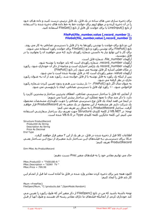 ‫ﺑﺮاي ذﺧﻴﺮﻩ ﺳﺎزي ﻣﺘﻦ هﺎي ﺳﺎدﻩ در ﻳﻚ ﻓﺎﻳﻞ، ﻳﻚ ﻓﺎﻳﻞ ﺗﺮﺗﻴﺒﻲ درﺳﺖ آﻨﻴـﺪ و دادﻩ هـﺎي ﺧـﻮد‬
‫را در ﺁن ذﺧﻴﺮﻩ آﺮدﻩ و در ﻣﻮﻗﻊ ﻟﺰوم ﺑﺮاي ﺧﻮاﻧﺪن ﺧﻂ ﺑﻪ ﺧﻂ دادﻩ هﺎي ذﺧﻴﺮﻩ ﺷﺪﻩ ﺑـﺎ اﺳـﺘﻔﺎدﻩ‬
               ‫از ﺗﺎﺑﻊ )(‪ LineInput‬ﻳﺎ ﺑﺮاي ﺧﻮاﻧﺪن آﻞ ﻓﺎﻳﻞ از ﺗﺎﺑﻊ )(‪ FileGet‬اﺳﺘﻔﺎدﻩ آﻨﻴﺪ.‬

                                    ‫, )] ‪FilePut(file_number,value [,record_number‬‬
                                     ‫)] ‪FileGet(file_number,value [,record_number‬‬

 ‫اﻳﻦ دو ﺗﺎﺑﻊ ﺑﺮاي ﺧﻮاﻧﺪن ﻳﺎ ﻧﻮﺷﺘﻦ رآﻮردهﺎ ﺑﻪ ﻳﺎ از ﻓﺎﻳﻞ ﺑﺎ دﺳﺘﺮﺳﻲ ﺗﺼﺎدﻓﻲ ﺑﻪ آﺎر ﻣﻲ روﻧﺪ.‬
   ‫ﺗﺎﺑﻊ )(‪ FilePut‬ﺑﺮاي ﻧﻮﺷﺘﻦ رآﻮرد و ﺗﺎﺑﻊ )(‪ FileGet‬ﺑﺮاي ﺧﻮاﻧﺪن رآﻮرد اﺳﺘﻔﺎدﻩ ﻣﻲ ﺷﻮﻧﺪ.‬
‫ﺑﺮاي آﺎر ﺑﺎ اﻳﻦ ﺗﻮاﺑﻊ ﻧﻴﺎز ﺑﻪ داﻧﺴﺘﻦ ﺷﻤﺎرﻩ رآﻮردي دارﻳﺪ آـﻪ ﻣـﻲ ﺧﻮاهﻴـﺪ ﺁن را ﺑﺨﻮاﻧﻴـﺪ ﻳـﺎ در‬
                                                                                 ‫ﻓﺎﻳﻞ ﺑﻨﻮﻳﺴﻴﺪ.‬
                                                    ‫ﺁرﮔﻮﻣﺎن ‪ ،file_number‬ﺷﻤﺎرﻩ ﻓﺎﻳﻞ اﺳﺖ.‬
               ‫ﺁرﮔﻮﻣﺎن ‪ ،record_number‬ﺷﻤﺎرﻩ رآﻮردي اﺳﺖ آﻪ ﺑﺎﻳﺪ ﺧﻮاﻧﺪﻩ ﻳﺎ ﻧﻮﺷﺘﻪ ﺷﻮد.‬
‫ﺁرﮔﻮﻣﺎن ‪ record_number‬ﻳﻚ ﭘﺎراﻣﺘﺮ اﺧﺘﻴﺎري اﺳﺖ و ﭼﻨﺎﻧﭽﻪ از ذآﺮ ﺁن ﺧﻮدداري ﺷﻮد، رآـﻮرد‬
                             ‫در ﻣﻜﺎن ﻓﻌﻠﻲ اﺷﺎرﻩ ﮔﺮ ﻓﺎﻳﻞ ﻧﻮﺷﺘﻪ ﻣﻲ ﺷﻮد. )در ﺗﺎﺑﻊ )(‪(FilePut‬‬
                 ‫ﺁرﮔﻮﻣﺎن ‪ ،value‬ﻣﺘﻐﻴﺮ رآﻮردي اﺳﺖ آﻪ در ﻓﺎﻳﻞ ﻧﻮﺷﺘﻪ ﺷﺪﻩ اﺳﺖ ﻳﺎ ﻣﻲ ﺷﻮد.‬
‫ﭘﺲ از اﻳﻨﻜﻪ ﻳﻚ رآﻮرد ﺑﻪ ﻓﺎﻳﻞ ﻧﻮﺷﺘﻪ ﻳﺎ از ﻓﺎﻳﻞ ﺧﻮاﻧـﺪﻩ ﺷـﺪ، رآـﻮرد ﺑﻌـﺪ از ﺁن ﺑـﻪ ﻋﻨـﻮان رآـﻮرد‬
                                                                  ‫ﺟﺎري در ﻧﻈﺮ ﮔﺮﻓﺘﻪ ﻣﻲ ﺷﻮد.‬
‫ﺑﻪ ﻋﻨﻮان ﻣﺜﺎل اﮔﺮ ﺗﺎﺑﻊ )(‪ ١٠ ،FilePut‬ﺑﺎر ﭘـﺸﺖ ﺳـﺮ هـﻢ و ﺑـﺪون ﺗﻌﻴـﻴﻦ آـﺮدن ﺷـﻤﺎرﻩ رآـﻮرد‬
         ‫ﻓﺮاﺧﻮاﻧﻲ ﺷﻮد، ٠١ رآﻮرد اول ﻓﺎﻳﻞ ﺑﺎ دﺳﺘﺮﺳﻲ ﺗﺼﺎدﻓﻲ، اﻳﺠﺎد ﻳﺎ ﺑﺎزﻧﻮﻳﺴﻲ ﻣﻲ ﺷﻮد.‬

‫از ﺁﻧﺠﺎﻳﻲ آﻪ ﻓﺎﻳﻞ ﺑﺎ ﺳﺎﺧﺘﺎر دﺳﺘﺮﺳﻲ ﺗﺼﺎدﻓﻲ، اﻧﻌﻄﺎف ﭘﺬﻳﺮﺗﺮﻳﻦ ﺳﺎﺧﺘﺎر و ﺑﻴﺸﺘﺮﻳﻦ آﺎرﺑﺮد را‬
                     ‫دارد، ﺑﺎ ذآﺮ ﭼﻨﺪ ﻣﺜﺎل ﺑﺎ ﻧﺤﻮﻩ ﻋﻤﻠﻜﺮد اﻳﻦ ﺳﺎﺧﺘﺎر ﺑﻴﺸﺘﺮ ﺁﺷﻨﺎ ﻣﻲ ﺷﻮﻳﻢ:‬
‫در اﻳﻨﺠﺎ ﻣﻦ ﻗﺼﺪ اﻳﺠﺎد ﻳﻚ ﻓﺎﻳﻞ ﻧﻮع دﺳﺘﺮﺳﻲ ﺗﺼﺎدﻓﻲ را ﺟﻬـﺖ ﻧﮕﻬـﺪاري ﻣﺸﺨـﺼﺎت ﻣﺤـﺼﻮل‬
‫ﻳﻚ ﺷﺮآﺖ دارم. هﺮ ﻣﺸﺨﺼﻪ از اﻳﻦ ﻣﺤﺼﻮل در ﻳﻚ ﻣﺘﻐﻴﺰ ﺑﻪ ﻧﺎم ‪ ProductRecord‬ﻗﺮار ﺧﻮاهـﺪ‬
                            ‫ﮔﺮﻓﺖ. ﺳﺎﺧﺘﺎر ‪ ProductRecord‬را ﺑﻪ ﺷﻜﻞ زﻳﺮ ﺗﻌﺮﻳﻒ ﻣﻲ آﻨﻢ:‬
‫ﺗﻮﺟﻪ: در ‪ VB.NET‬از آﻠﻤﻪ آﻠﻴﺪي ‪ Structure‬ﺟﻬﺖ ﺗﻌﺮﻳـﻒ ﻳـﻚ ﺳـﺎﺧﺘﺎر ﺳﻔﺎرﺷـﻲ اﺳـﺘﻔﺎدﻩ‬
                     ‫ﻣﻲ آﻨﻴﻢ. اﻳﻦ آﻠﻤﻪ ﺟﺎﻳﮕﺰﻳﻦ آﻠﻤﻪ آﻠﻴﺪي ‪ Type‬در 0.6.‪ VB‬ﺷﺪﻩ اﺳﺖ.‬

‫‪Structure ProductRecord‬‬
   ‫‪ProductID As String‬‬
   ‫‪Description As String‬‬
   ‫‪Price As Decimal‬‬
‫‪End Type‬‬
          ‫اﻃﻼﻋﺎت آﺎﻻ ﻗﺒﻞ از ذﺧﻴﺮﻩ ﺷﺪن در ﻓﺎﻳﻞ، در هﺮ ﻳﻚ از اﻳﻦ ٣ ﻣﺘﻐﻴﺮ ﻗﺮار ﺧﻮاهﻨﺪ ﮔﺮﻓﺖ.‬
‫ﺣــﺎﻻ ﺑــﺮاي دﺳﺘﺮﺳــﻲ ﺑــﻪ ﻓﻴﻠــﺪهﺎي اﻳــﻦ ﺳــﺎﺧﺘﺎر ﺑﺎﻳــﺪ ﻣﺘﻐﻴــﺮي از ﻧــﻮع اﻳــﻦ ﺳــﺎﺧﺘﺎر ﻳﻌﻨــﻲ‬
                                                                   ‫‪ ProductRecord‬ﺗﻌﺮﻳﻒ آﻨﻴﻢ:‬

‫‪Dim PRec As ProductRecord‬‬


                           ‫ﺣﺎل ﻣﻲ ﺗﻮاﻧﻴﻢ ﻣﻘﺎدﻳﺮ ﺧﻮد را ﺑﻪ ﻓﻴﻠﺪهﺎي ﻣﺘﻐﻴﺮ ‪ Prec‬ﻧﺴﺒﺖ دهﻴﻢ:‬

‫” ‪PRec.ProductID = “TV00180-A‬‬
‫” ‪PRec.Description = “SONY TV‬‬
‫99.997 = ‪PRec.Price‬‬


‫اآﻨﻮن هﻤﻪ ﭼﻴﺰ ﺑﺮاي ذﺧﻴﺮﻩ آﺮدن ﻣﻘﺎدﻳﺮ وارد ﺷﺪﻩ در ﻓﺎﻳﻞ ﻣﺎ ﺁﻣﺎدﻩ اﺳﺖ اﻣﺎ ﻗﺒﻞ از اﻧﺠـﺎم اﻳـﻦ‬
                                                                  ‫آﺎر ﺑﺎﻳﺪ ﻓﺎﻳﻞ را اﻳﺠﺎد آﻨﻴﻢ:‬

‫)(‪fNum =FreeFile‬‬
‫)‪FileOpen(fNum, “C:products.dat ”,OpenMode.Random‬‬


‫ﺗﻮﺟﻪ داﺷﺘﻪ ﺑﺎﺷﻴﺪ آﻪ ﻣﻦ در ﺗﺎﺑﻊ )(‪ FileOpen‬از ذآﺮ ﻣﺘﻐﻴﺮ ﺁﺧﺮ آﻪ ﻃـﻮل رآـﻮرد را ﺗﻌﻴـﻴﻦ ﻣـﻲ‬
‫آﻨﺪ ﺧﻮدداري آﺮدم. از ﺁﻧﺠﺎﺋﻴﻜﻪ ﻓﻴﻠﺪهﺎي ﻣﺎ داراي ﻣﻘﺎدﻳﺮ رﺷﺘﻪ اي هﺴﺘﻨﺪ و ﻃـﻮل ﺁﻧﻬـﺎ از ﻗﺒـﻞ‬


   ‫ﺑﻪ وﺳﻴﻠﻪ: ﺑﻬﺮوز راد‬                       ‫٩٤‬                   ‫ﺁﻣﻮزش آﺎرﺑﺮدي ﺗﻮاﺑﻊ ‪Visual Basic.NET‬‬
 