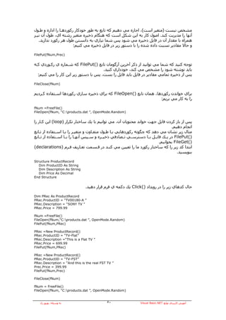 ‫ﻣﺸﺨﺺ ﻧﻴﺴﺖ )ﻣﺘﻐﻴﺮ اﺳﺖ(، اﺟﺎزﻩ ﻣﻲ دهﻴﻢ آﻪ ﺗﺎﺑﻊ ﺑﻪ ﻃﻮر ﺧﻮدآﺎر رآﻮردهـﺎ را ادارﻩ و ﻃـﻮل‬
‫ﺁﻧﻬﺎ را ﻣﺪﻳﺮﻳﺖ آﻨﺪ. اﺻﻮل آﺎر ﺑﻪ اﻳﻦ ﺷﻜﻞ اﺳﺖ آﻪ هﻨﮕﺎم ذﺧﻴﺮﻩ ﻣﺘﻐﻴﺮ رﺷﺘﻪ اي، ﻃﻮل ﺁن ﻧﻴـﺰ‬
   ‫هﻤﺮاﻩ ﺑﺎ ﻣﻘﺪار ﺁن در ﻓﺎﻳﻞ ذﺧﻴﺮﻩ ﻣﻲ ﺷﻮد ﭘﺲ ﺷﻤﺎ ﻧﻴﺎزي ﺑﻪ داﻧﺴﺘﻦ ﻃﻮل هﺮ رآﻮرد ﻧﺪارﻳﺪ.‬
                        ‫و ﺣﺎﻻ ﻣﻘﺎدﻳﺮ ﻧﺴﺒﺖ دادﻩ ﺷﺪﻩ را ﺑﺎ دﺳﺘﻮر زﻳﺮ در ﻓﺎﻳﻞ ذﺧﻴﺮﻩ ﻣﻲ آﻨﻴﻢ:‬

‫)‪FilePut(fNum,Prec‬‬


‫ﺗﻮﺟﻪ آﻨﻴﺪ آﻪ ﺷﻤﺎ ﻣﻲ ﺗﻮاﻧﻴﺪ از ذآﺮ ﺁﺧﺮﻳﻦ ﺁرﮔﻮﻣﺎن ﺗﺎﺑﻊ )(‪ FilePut‬آﻪ ﺷـﻤﺎرﻩ ي رآـﻮردي آـﻪ‬
                                       ‫ﺑﺎﻳﺪ ﻧﻮﺷﺘﻪ ﺷﻮد را ﻣﺸﺨﺺ ﻣﻲ آﻨﺪ، ﺧﻮدداري آﻨﻴﺪ.‬
  ‫ﭘﺲ از ذﺧﻴﺮﻩ ﺗﻤﺎﻣﻲ ﻣﻘﺎدﻳﺮ در ﻓﺎﻳﻞ ﺑﺎﻳﺪ ﻓﺎﻳﻞ را ﺑﺴﺖ. ﭘﺲ ﺑﺎ دﺳﺘﻮر زﻳﺮ اﻳﻦ آﺎر را ﻣﻲ آﻨﻴﻢ:‬

‫)‪FileClose(fNum‬‬


‫ﺑﺮاي ﺧﻮاﻧﺪن رآﻮردهﺎ، هﻤﺎن ﺗﺎﺑﻊ )(‪ FileOpen‬آﻪ ﺑﺮاي ذﺧﻴﺮﻩ ﺳﺎزي رآﻮردهﺎ اﺳـﺘﻔﺎدﻩ آـﺮدﻳﻢ‬
                                                                   ‫را ﺑﻪ آﺎر ﻣﻲ ﺑﺮﻳﻢ:‬

‫)(‪fNum =FreeFile‬‬
‫)‪FileOpen(fNum, “C:products.dat ”, OpenMode.Random‬‬


‫ﭘﺲ از ﺑﺎز آﺮدن ﻓﺎﻳﻞ ﺟﻬﺖ ﺧﻮاﻧﺪ ﻣﺤﺘﻮﻳﺎن ﺁن، ﻣﻲ ﺗﻮاﻧﻴﻢ ﺑﺎ ﻳﻚ ﺳﺎﺧﺘﺎر ﺗﻜﺮار )‪ (loop‬اﻳﻦ آـﺎر را‬
                                                                                       ‫اﻧﺠﺎم دهﻴﻢ.‬
‫ﻣﺜﺎل زﻳﺮ ﻧﺸﺎن ﻣﻲ دهﺪ آﻪ ﭼﮕﻮﻧﻪ رآﻮردهﺎﻳﻲ ﺑـﺎ ﻃـﻮل ﻣﺘﻔـﺎوت و ﻣﺘﻐﻴـﺮ را ﺑـﺎ اﺳـﺘﻔﺎدﻩ از ﺗـﺎﺑﻊ‬
‫)(‪ FilePut‬در ﻳــﻚ ﻓﺎﻳــﻞ ﺑــﺎ دﺳﺘﺮﺳــﻲ ﺗــﺼﺎدﻓﻲ ذﺧﻴــﺮﻩ و ﺳــﭙﺲ ﺁﻧﻬــﺎ را ﺑــﺎ اﺳــﺘﻔﺎدﻩ از ﺗــﺎﺑﻊ‬
                                                                               ‫)(‪ FileGet‬ﺑﺨﻮاﻧﻴﻢ.‬
‫اﺑﺘﺪا آﺪ زﻳﺮ را آﻪ ﺳﺎﺧﺘﺎر رآﻮرد ﻣﺎ را ﺗﻌﻴﻴﻦ ﻣﻲ آﻨـﺪ در ﻗـﺴﻤﺖ ﺗﻌـﺎرﻳﻒ ﻓـﺮم )‪(declarations‬‬
                                                                                          ‫ﺑﻨﻮﻳﺴﻴﺪ.‬

‫‪Structure ProductRecord‬‬
   ‫‪Dim ProductID As String‬‬
   ‫‪Dim Description As String‬‬
   ‫‪Dim Price As Decimal‬‬
‫‪End Structure‬‬


                                ‫ﺣﺎل آﺪهﺎي زﻳﺮ را در روﻳﺪاد )(‪ Click‬ﻳﻚ دآﻤﻪ ي ﻓﺮم ﻗﺮار دهﻴﺪ.‬

‫‪Dim PRec As ProductRecord‬‬
‫” ‪PRec.ProductID = “TV00180-A‬‬
‫” ‪PRec.Description = “SONY TV‬‬
‫99.997 = ‪PRec.Price‬‬

‫)(‪fNum =FreeFile‬‬
‫)‪FileOpen(fNum,“C:products.dat ”, OpenMode.Random‬‬
‫)‪FilePut(fNum,PRec‬‬

‫)(‪PRec =New ProductRecord‬‬
‫”‪PRec.ProductID = “TV-Flat‬‬
‫” ‪PRec.Description =“This is a Flat TV‬‬
‫99.996 = ‪PRec.Price‬‬
‫)‪FilePut(fNum,PRec‬‬

‫)(‪PRec =New ProductRecord‬‬
‫”‪PRec.ProductID = “TV-FST‬‬
‫” ‪PRec.Description = “And this is the real FST TV‬‬
‫99.993 = ‪Prec.Price‬‬
‫)‪FilePut(fNum,Prec‬‬

‫)‪FileClose(fNum‬‬

‫)(‪fNum = FreeFile‬‬
‫)‪FileOpen(fNum, “C:products.dat ”, OpenMode.Random‬‬


   ‫ﺑﻪ وﺳﻴﻠﻪ: ﺑﻬﺮوز راد‬                       ‫٠٥‬                   ‫ﺁﻣﻮزش آﺎرﺑﺮدي ﺗﻮاﺑﻊ ‪Visual Basic.NET‬‬
 