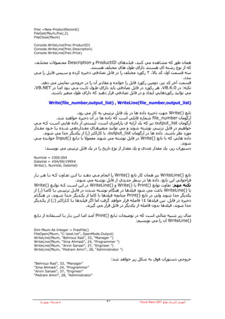‫)(‪Prec =New ProductRecord‬‬
‫)2,‪FileGet(fNum,Prec‬‬
‫)‪FileClose(fNum‬‬

‫)‪Console.WriteLine(Prec.ProductID‬‬
‫)‪Console.WriteLine(Prec.Description‬‬
‫)‪Console.WriteLine(Prec.Price‬‬


‫هﻤﺎن ﻃﻮر آﻪ ﻣﺸﺎهﺪﻩ ﻣﻲ آﻨﻴﺪ، ﻓﻴﻠـﺪهﺎي ‪ ProductID‬و ‪ Description‬ﻣﺤـﺼﻮﻻت ﻣﺨﺘﻠـﻒ،‬
                               ‫آﻪ از ﻧﻮع رﺷﺘﻪ اي هﺴﺘﻨﺪ داراي ﻃﻮل هﺎي ﻣﺨﺘﻠﻒ هﺴﺘﻨﺪ.‬
‫ﺳﻪ ﻗﺴﻤﺖ اول آﺪ ﺑﺎﻻ، ٣ رآﻮرد ﻣﺨﺘﻠﻒ را در ﻓﺎﻳﻞ ﺗﺼﺎدﻓﻲ ذﺧﻴﺮﻩ آﺮدﻩ و ﺳـﭙﺲ ﻓﺎﻳـﻞ را ﻣـﻲ‬
                                                                                    ‫ﺑﻨﺪد.‬
   ‫ﻗﺴﻤﺖ ﺁﺧﺮ آﺪ ﻧﻴﺰ، دوﻣﻴﻦ رآﻮرد ﻓﺎﻳﻞ را ﺧﻮاﻧﺪﻩ و ﻣﻘﺎدﻳﺮ ﺁن را در ﺧﺮوﺟﻲ ﻧﻤﺎﻳﺶ ﻣﻲ دهﺪ.‬
‫ﻧﻜﺘﻪ: در 0.6.‪ ،VB‬هﺮ رآﻮرد در ﻓﺎﻳﻞ ﺗﺼﺎدﻓﻲ ﺑﺎﻳﺪ داراي ﻃـﻮل ﺛﺎﺑـﺖ ﻣـﻲ ﺑـﻮد اﻣـﺎ در ‪،VB.NET‬‬
         ‫ﻣﻲ ﺗﻮاﻧﻴﺪ رآﻮردهﺎﻳﻲ اﻳﺠﺎد و در ﻓﺎﻳﻞ ﺗﺼﺎدﻓﻲ ﻗﺮار دهﻴﺪ آﻪ داراي ﻃﻮل ﻣﺘﻐﻴﺮ ﺑﺎﺷﻨﺪ.‬

           ‫)‪Write(file_number,output_list) , WriteLine(file_number,output_list‬‬

                        ‫ﺗﺎﺑﻊ )(‪ Write‬ﺟﻬﺖ ذﺧﻴﺮﻩ دادﻩ هﺎ در ﻳﻚ ﻓﺎﻳﻞ ﺗﺮﺗﻴﺒﻲ ﺑﻪ آﺎر ﻣﻲ رود.‬
              ‫ﺁرﮔﻮﻣﺎن ‪ file_number‬ﺷﻤﺎرﻩ ﻓﺎﻳﻠﻲ اﺳﺖ آﻪ دادﻩ هﺎ در ﺁن ذﺧﻴﺮﻩ ﺧﻮاهﻨﺪ ﺷﺪ.‬
‫ﺁرﮔﻮﻣﺎن ‪ output_list‬ﻧﻴﺰ آﻪ ﻳﻚ ﺁراﻳﻪ ي ﭘﺎراﻣﺘﺮي اﺳﺖ، ﻟﻴﺴﺘﻲ از دادﻩ هﺎﻳﻲ اﺳـﺖ آـﻪ ﻣـﻲ‬
‫ﺧﻮاهﻴﻢ در ﻓﺎﻳﻞ ﺗﺮﺗﻴﺒﻲ ﻧﻮﺷﺘﻪ ﺷﻮﻧﺪ و ﻣﻲ ﺗﻮاﻧﻨﺪ ﻣﺘﻐﻴﺮهـﺎي ﻣﻘـﺪاردهﻲ ﺷـﺪﻩ ﻳـﺎ ﺧـﻮد ﻣﻘـﺪار‬
     ‫ﻣﻮرد ﻧﻈﺮ ﺑﺎﺷﻨﺪ. دادﻩ هﺎ در ﺁرﮔﻮﻣﺎن ‪ ،output_list‬ﺑﺎ آﺎراآﺘﺮ ),( از ﻳﻜﺪﻳﮕﺮ ﺟﺪا ﻣﻲ ﺷﻮﻧﺪ.‬
‫دادﻩ هﺎﻳﻲ آﻪ ﺑﺎ ﺗﺎﺑﻊ )(‪ Write‬در ﻓﺎﻳﻞ ﻧﻮﺷﺘﻪ ﻣﻲ ﺷﻮﻧﺪ ﻣﻌﻤﻮﻻ ﺑﺎ ﺗـﺎﺑﻊ )(‪ Input‬ﺧﻮاﻧـﺪﻩ ﻣـﻲ‬
                                                                                    ‫ﺷﻮﻧﺪ.‬
      ‫دﺳﺘﻮرات زﻳﺮ، ﻳﻚ ﻣﻘﺪار ﻋﺪدي و ﻳﻚ ﻣﻘﺪار از ﻧﻮع ﺗﺎرﻳﺦ را در ﻳﻚ ﻓﺎﻳﻞ ﺗﺮﺗﻴﺒﻲ ﻣﻲ ﻧﻮﻳﺴﻨﺪ:‬

‫400.0033 = ‪NumVal‬‬
‫#9991/90/40# = ‪DateVal‬‬
‫)‪Write(1, NumVal, DateVal‬‬


‫ﺗﺎﺑﻊ )(‪ WriteLine‬ﻧﻴﺰ هﻤﺎن آﺎر ﺗﺎﺑﻊ )(‪ Write‬را اﻧﺠﺎم ﻣـﻲ دهـﺪ ﺑـﺎ اﻳـﻦ ﺗﻔـﺎوت آـﻪ ﺑـﺎ هـﺮ ﺑـﺎر‬
                            ‫ﻓﺮاﺧﻮاﻧﻲ اﻳﻦ ﺗﺎﺑﻊ، دادﻩ هﺎ در ﺳﻄﺮ ﺟﺪﻳﺪي از ﻓﺎﻳﻞ ﻧﻮﺷﺘﻪ ﻣﻲ ﺷﻮﻧﺪ.‬
‫ﻧﻜﺘﻪ ﻣﻬﻢ: ﺗﻔﺎوت ﺗﻮاﺑﻊ )(‪ Print‬ﺑﺎ )(‪ Write‬و )(‪ WriteLine‬در اﻳﻦ اﺳـﺖ آـﻪ ﺗﻮاﺑـﻊ )(‪Write‬‬
‫ﻳﺎ )(‪ WriteLine‬ﺑﺎﻋﺚ ﻣﻲ ﺷﻮد ﻓﻴﻠﺪهﺎ در هﻨﮕﺎم ﻧﻮﺷﺘﻪ ﺷـﺪن در ﻓﺎﻳـﻞ ﺗﺮﺗﻴﺒـﻲ ﺑـﺎ آﺎﻣـﺎ ),( از‬
‫ﻳﻜﺪﻳﮕﺮ ﺟﺪا ﺷﻮﻧﺪ وﻟﻲ در ﺗﺎﺑﻊ )(‪ Print‬ﭼﻨﺎﻧﭽﻪ ﻓﻴﻠﺪهﺎ ﺑﺎ آﺎﻣﺎ از ﻳﻜـﺪﻳﮕﺮ ﺟـﺪا ﺷـﻮﻧﺪ، در هﻨﮕـﺎم‬
‫ذﺧﻴﺮﻩ در ﻓﺎﻳﻞ، ﺑﻴﻦ ﻓﻴﻠﺪهﺎ ٤١ ﻓﺎﺻﻠﻪ ﻗﺮار ﺧﻮاهﺪ ﮔﺮﻓﺖ اﻣﺎ اﮔﺮ ﻓﻴﻠـﺪهﺎ ﺑـﺎ آـﺎراآﺘﺮ );( از ﻳﻜـﺪﻳﮕﺮ‬
                                  ‫ﺟﺪا ﺷﻮﻧﺪ، ﻓﻴﻠﺪهﺎ ﺑﺪون ﻓﺎﺻﻠﻪ از ﻳﻜﺪﻳﮕﺮ در ﻓﺎﻳﻞ ﻗﺮار ﻣﻲ ﮔﻴﺮﻧﺪ.‬

‫ﻣﺜﺎل زﻳﺮ ﺷﺒﻴﻪ ﻣﺜﺎﻟﻲ اﺳﺖ آﻪ در ﺗﻮﺿﻴﺤﺎت ﺗـﺎﺑﻊ )(‪ Print‬ﺁﻣـﺪ اﻣـﺎ اﻳـﻦ ﺑـﺎر ﺑـﺎ اﺳـﺘﻔﺎدﻩ از ﺗـﺎﺑﻊ‬
                                                                 ‫)(‪ WriteLine‬ﺁن را ﻣﻲ ﻧﻮﻳﺴﻴﻢ:‬

‫)(‪Dim fNum As Integer = FreeFile‬‬
‫)‪FileOpen(fNum, “C:test.txt”, OpenMode.Output‬‬
‫)” ‪WriteLine(fNum, “Behrouz Rad”, 33, “Manager‬‬
‫)” ‪WriteLine(fNum, “Sina Ahmadi”, 24, “Programmer‬‬
‫)” ‪WriteLine(fNum, “Arvin Sanaei”, 37, “Engineer‬‬
‫)” ‪WriteLine(fNum, “Pedram Amiri”, 28, “Administrator‬‬


                                                ‫ﺧﺮوﺟﻲ دﺳﺘﻮرات ﻓﻮق ﺑﻪ ﺷﻜﻞ زﻳﺮ ﺧﻮاهﺪ ﺷﺪ:‬
‫”‪“Behrouz Rad”, 33, ”Manager‬‬
‫”‪“Sina Ahmadi”, 24, ”Programmer‬‬
‫”‪“Arvin Sanaei”, 37, ”Engineer‬‬
‫”‪“Pedram Amiri”, 28, ”Administrator‬‬




   ‫ﺑﻪ وﺳﻴﻠﻪ: ﺑﻬﺮوز راد‬                     ‫١٥‬                  ‫ﺁﻣﻮزش آﺎرﺑﺮدي ﺗﻮاﺑﻊ ‪Visual Basic.NET‬‬
 