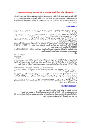 ‫)‪:(Random Numbers‬‬   ‫ﺗﻮاﺑﻌﻲ آﻪ ﺑﺮاي اﻳﺠﺎد اﻋﺪاد ﺗﺼﺎدﻓﻲ ﺑﻪ آﺎر ﻣﻲ روﻧﺪ‬

‫‪ VB.NET‬دو ﺗﺎﺑﻌﻲ آﻪ در 0.6.‪ VB‬ﺑﺮاي درﺳﺖ آﺮدن اﻋﺪاد ﺗﺼﺎدﻓﻲ ﺑﻪ آـﺎر ﻣـﻲ روﻧـﺪ )‪ Rnd‬و‬
‫‪ (Randomize‬را ﭘﺸﺘﻴﺒﺎﻧﻲ ﻣﻲ آﻨﺪ اﻣﺎ از ﺁﻧﺠﺎ آﻪ در ‪ ،VB.NET‬اآﺜـﺮ ﺗﻮاﺑـﻊ، دﺳـﺘﻪ ﺑﻨـﺪي و در‬
‫آﻼس ﺧﺎص ﺧﻮدﺷﺎن ﻗﺮار دادﻩ ﺷﺪﻩ اﻧﺪ، اﻳـﻦ دو ﺗـﺎﺑﻊ ﻧﻴـﺰ در آـﻼس ‪ System.Random‬ﻗـﺮار‬
                                                                             ‫دادﻩ ﺷﺪﻩ اﻧﺪ.‬

                                                                                 ‫)] ‪Rnd([seed‬‬

‫اﻳﻦ ﺗﺎﺑﻊ، در ﺻﻮرﺗﻲ آﻪ ﺑﺪون ﺁرﮔﻮﻣﺎن اﺧﺘﻴﺎري ﺧﻮد ﺑﻪ آﺎر رود، ﻳﻚ ﻋﺪد ﺗﺼﺎدﻓﻲ ﺑـﻴﻦ ﺻـﻔﺮ و ﻳـﻚ‬
                                                                              ‫را ﺑﺮﻣﻲ ﮔﺮداﻧﺪ.‬
  ‫ﺁرﮔﻮﻣﺎن اﺧﺘﻴﺎري ‪ ،seed‬ﻳﻚ ﻋﺒﺎرت ﻋﺪدي اﺳﺖ آﻪ ﻋﺪد ﺗﺼﺎدﻓﻲ ﺑﺎﻳﺪ ﺑﺮ ﺣﺴﺐ ﺁن ﺗﻮﻟﻴﺪ ﺷﻮد.‬
                     ‫ﻣﺜﻼ دﺳﺘﻮر 01*)(‪ ،Rnd‬ﻳﻚ ﻋﺪد ﺗﺼﺎدﻓﻲ ﺑﻴﻦ ﺻﻔﺮ و دﻩ را ﺑﺮﻣﻲ ﮔﺮداﻧﺪ.‬
‫ﻧﻜﺘﻪ: هﻤﻴﺸﻪ ﺑﻴﻦ ﺗﺎﺑﻊ )(‪ Rnd‬و ﻋﺪدي آﻪ ﻣﻲ ﺧﻮاهﻴﺪ ﻋﺪد ﺗﺼﺎدﻓﻲ ﺑﺮ ﻣﺒﻨﺎي ﺁن ﺗﻮﻟﻴﺪ ﺷـﻮد،‬
                                                               ‫از آﺎراآﺘﺮ )*( اﺳﺘﻔﺎدﻩ آﻨﻴﺪ.‬
‫ﺗﻮﺟﻪ: ﺗﺮﺗﻴﺐ ﺗﻮﻟﻴﺪ اﻋﺪاد ﺗﺼﺎدﻓﻲ در اﻳـﻦ ﺗـﺎﺑﻊ هﻤﻴـﺸﻪ ﺑـﻪ ﻳـﻚ ﻣﻨـﻮال اﺳـﺖ. ﻣـﺜﻼ اﮔـﺮ دﺳـﺘﻮر‬
‫01*)(‪ Rnd‬را ٣ ﺑﺎر ﭘﺸﺖ ﺳﺮ هﻢ اﺟـﺮا آﻨـﻴﻢ، هﻤﻴـﺸﻪ ﺳـﻪ ﻋـﺪد )574550.7، 42433.5،‬
                                                    ‫681597.5( ﺑﺮﮔﺸﺖ دادﻩ ﺧﻮاهﺪ ﺷﺪ.‬
‫ﺑﺮاي ﺟﻠﻮﮔﻴﺮي از اﻳﻦ آـﺎر و ﺗﻐﻴﻴـﺮ ﺗﺮﺗﻴـﺐ ﺗﻮﻟﻴـﺪ اﻋـﺪاد ﺗـﺼﺎدﻓﻲ، از ﺗـﺎﺑﻊ )(‪ Randomize‬آـﻪ در‬
                                       ‫ﻗﺴﻤﺖ ﺑﻌﺪي ﺗﻮﺿﻴﺢ دادﻩ ﺷﺪﻩ اﺳﺖ، اﺳﺘﻔﺎدﻩ آﻨﻴﺪ.‬
                                                                                       ‫ﻣﺜﻼ:‬
‫‪Dim I as Integer‬‬
‫)(‪Randomize‬‬
‫01 * )(‪I = Rnd‬‬
‫اﮔﺮ ﻣﻘﺪاري در ﺁرﮔﻮﻣﺎن ‪ seed‬ذآﺮ ﺷﻮد، ﻋﺪد ﺗـﺼﺎدﻓﻲ آـﻪ اﻳﺠـﺎد ﺧﻮاهـﺪ ﺷـﺪ، ﺑـﻴﻦ ﺻـﻔﺮ ﺗـﺎ ﺁن‬
‫ﻋﺪدي اﺳﺖ آﻪ در ﺁرﮔﻮﻣﺎن ‪ seed‬ذآﺮ ﺷﺪﻩ. ﮔﺎهﻲ اوﻗﺎت ﻧﻴﺎز دارﻳﺪ ﺗﺎ ﺑـﻴﻦ ﻣﺤـﺪودﻩ اي دﻟﺨـﻮاﻩ‬
       ‫ﻣﺜﻼ: 5 ﺗﺎ 01، ﻋﺪدي ﺗﺼﺎدﻓﻲ اﻳﺠﺎد آﻨﻴﺪ. ﺑﺪﻳﻦ ﻣﻨﻈﻮر ﻣﻲ ﺗﻮاﻧﻴﺪ ﺑﻪ ﺷﻜﻞ زﻳﺮ ﻋﻤﻞ آﻨﻴﺪ:‬

‫)‪randomNumber =Int((upper – lower + 1) * Rnd() + lower‬‬
‫در اﻳﻦ دﺳﺘﻮر، ﻣﺘﻐﻴﺮ ‪ ،upper‬ﺣﺪ ﺑـﺎﻻي ﻣﺤـﺪودﻩ ي ﻣـﺎ )ﻣـﺜﻼ 01( و ﻣﺘﻐﻴـﺮ ‪ ،lower‬ﺣـﺪ ﭘـﺎﻳﻴﻦ‬
                                                                 ‫ﻣﺤﺪودﻩ )ﻣﺜﻼ 5( اﺳﺖ.‬
‫ﻧﻜﺘﻪ: در آﺪ ﺑﺎﻻ، ﺟﻤﻊ آﺮدن ﻧﺘﻴﺠﻪ ﻗﺴﻤﺖ اول ﺑﺎ ﻋﺪد 1، از ﺗﻮﻟﻴﺪ ﻋﺪد ﺗﺼﺎدﻓﻲ ﺑﻴﻦ ﺻﻔﺮ و ﻳـﻚ‬
‫ﺟﻠﻮﮔﻴﺮي ﻣﻲ آﻨﺪ. ﭘﻴﺸﻨﻬﺎد ﻣﻲ آﻨﻢ هﻤﻴﺸﻪ در ﺗﻮﻟﻴﺪ اﻋﺪاد ﺗـﺼﺎدﻓﻲ، ﻣﻘـﺪار ‪ seed‬را ﺑـﺎ ﻋـﺪد‬
                                                                         ‫ﻳﻚ ﺟﻤﻊ آﻨﻴﺪ.‬
‫ﺗﻮﺟﻪ: ﺗﺎﺑﻊ ‪ Next‬ﻧﻴﺰ آﻪ در آﻼس ‪ System.Random‬ﻗﺮار دارد ﻗﺎدر ﺑﻪ اﻳﺠﺎد ﻳﻚ ﻋﺪد ﺗـﺼﺎدﻓﻲ‬
                                                              ‫در ﻣﺤﺪودﻩ اي ﺧﺎص اﺳﺖ.‬

                                                                       ‫] ‪Randomize [seed‬‬

                                  ‫اﻳﻦ ﺗﺎﺑﻊ، هﺴﺘﻪ ي ﺗﻮﻟﻴﺪ اﻋﺪاد ﺗﺼﺎدﻓﻲ را ﺗﻐﻴﻴﺮ ﻣﻲ دهﺪ.‬
           ‫اﻳﻦ ﺗﺎﺑﻊ هﻤﻴﺸﻪ ﺑﺎ ﺗﺎﺑﻊ )(‪ Rnd‬ﺑﻪ آﺎر ﻣﻲ رود و ﻣﻌﻤﻮﻻ ﻗﺒﻞ از ﺁن ﻧﻮﺷﺘﻪ ﻣﻲ ﺷﻮد.‬
‫ﺁرﮔﻮﻣﺎن اﺧﺘﻴﺎري ‪ ،seed‬ﻳﻚ ﻣﻘﺪار ﻋﺪدي اﺳﺖ آﻪ ﺑﺮاي ﺗﻮﻟﻴﺪ هﺴﺘﻪ ي اﻋﺪاد ﺗـﺼﺎدﻓﻲ ﺑـﻪ آـﺎر‬
                                       ‫ﻣﻲ رود. ﺑﻬﺘﺮ اﺳﺖ از ذآﺮ اﻳﻦ ﻣﻘﺪار ﺧﻮدداري آﻨﻴﺪ.‬




   ‫ﺑﻪ وﺳﻴﻠﻪ: ﺑﻬﺮوز راد‬                    ‫٤٥‬                  ‫ﺁﻣﻮزش آﺎرﺑﺮدي ﺗﻮاﺑﻊ ‪Visual Basic.NET‬‬
 