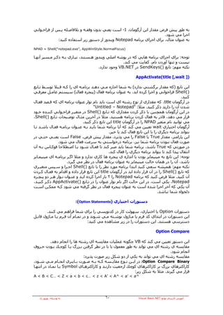 ‫ﺑﻪ ﻃﻮر ﭘﻴﺶ ﻓﺮض ﻣﻘﺪار اﻳﻦ ﺁرﮔﻮﻣﺎن، 1- اﺳﺖ ﻳﻌﻨﻲ ﺑﺪون وﻗﻔـﻪ و ﺑﻼﻓﺎﺻـﻠﻪ ﭘـﺲ از ﻓﺮاﺧـﻮاﻧﻲ‬
                                                                          ‫اﺟﺮا ﻣﻲ ﺷﻮد.‬
              ‫ﺑﻪ ﻋﻨﻮان ﻣﺜﺎل، ﺑﺮاي اﺟﺮاي ﺑﺮﻧﺎﻣﻪ ‪ Notepad‬وﻳﻨﺪوز از دﺳﺘﻮر زﻳﺮ اﺳﺘﻔﺎدﻩ آﻨﻴﺪ:‬

‫)‪NPAD = Shell(“notepad.exe”, AppWinStyle.NormalFocus‬‬

‫ﺗﻮﺟﻪ: ﺑﺮاي اﺟﺮاي ﺑﺮﻧﺎﻣﻪ هﺎﻳﻲ آﻪ در ﭘﻮﺷﻪ اﺻﻠﻲ وﻳﻨﺪوز هـﺴﺘﻨﺪ، ﻧﻴـﺎزي ﺑـﻪ ذآـﺮ ﻣـﺴﻴﺮ ﺁﻧﻬـﺎ‬
                                                    ‫ﻧﻴﺴﺖ و ﺗﻨﻬﺎ ﺁوردن ﻧﺎم، آﻔﺎﻳﺖ ﻣﻲ آﻨﺪ.‬
                                      ‫ﻧﻜﺘﻪ ﻣﻬﻢ: ﺗﺎﺑﻊ )(‪ SendKeys‬در ‪ VB.NET‬وﺟﻮد ﻧﺪارد.‬

                                                                ‫)] ‪AppActivate(title [,wait‬‬

‫اﻳﻦ ﺗﺎﺑﻊ )آﻪ ﻣﻘﺪار ﺑﺮﮔﺸﺘﻲ ﻧﺪارد( ﺑﻪ ﺷﻤﺎ اﺟﺎزﻩ ﻣـﻲ دهـﺪ ﺑﺮﻧﺎﻣـﻪ اي را آـﻪ ﻗـﺒﻼ ﺗﻮﺳـﻂ ﺗـﺎﺑﻊ‬
‫)(‪ Shell‬ﻓﺮاﺧﻮاﻧﻲ و اﺟﺮا آﺮدﻩ اﻳﺪ، ﺑﻪ ﻋﻨﻮان ﺑﺮﻧﺎﻣﻪ ﻓﻌﺎل )ﭘﻨﺠﺮﻩ ﻓﻌﺎل( ﺳﻴﺴﺘﻢ ﻋﺎﻣـﻞ ﻣﻌﺮﻓـﻲ‬
                                                                                             ‫آﻨﻴﺪ.‬
‫در ﺁرﮔﻮﻣﺎن ‪ ،title‬آﻪ ﻣﻘﺪاري از ﻧﻮع رﺷﺘﻪ اي اﺳﺖ ﺑﺎﻳﺪ ﻧﺎم ﻧﻮار ﻋﻨﻮان ﺑﺮﻧﺎﻣﻪ اي آﻪ ﻗـﺼﺪ ﻓﻌـﺎل‬
                                      ‫ﺷﺪن ﺁن را دارﻳﺪ ذآﺮ آﻨﻴﺪ. ﻣﺜﻼ: "‪“Untitled – Notepad‬‬
‫در اﻳﻦ ﺁرﮔﻮﻣﺎن هﻤﭽﻨﻴﻦ ﺑﺎ ذآﺮ آﺮدن ﻣﻘﺪاري آﻪ ﺗـﺎﺑﻊ )(‪ Shell‬در ﻣﺘﻐﻴـﺮ ﻓﺮاﺧـﻮاﻧﻲ آﻨﻨـﺪﻩ ﺧـﻮد‬
‫ﻗﺮار ﻣﻲ دهﺪ، ﻗﺎدر ﺑﻪ ﻓﻌﺎل آﺮدن ﺑﺮﻧﺎﻣﻪ هﺴﺘﻴﺪ. ﻣﺜﻼ در ﺁﺧﺮﻳﻦ ﻣﺜـﺎل ﺗﻮﺿـﻴﺤﺎت ﺗـﺎﺑﻊ )(‪،Shell‬‬
                               ‫ﻣﻲ ﺗﻮاﻧﻴﺪ ﻧﺎم ﻣﺘﻐﻴﺮ ‪ NPAD‬را در ﺁرﮔﻮﻣﺎن ‪ title‬اﻳﻦ ﺗﺎﺑﻊ ذآﺮ آﻨﻴﺪ.‬
‫ﺁرﮔﻮﻣﺎن اﺧﺘﻴﺎري ‪ wait‬ﺗﻌﻴﻴﻦ ﻣﻲ آﻨﺪ آﻪ ﺁﻳﺎ ﺑﺮﻧﺎﻣﻪ ﺷﻤﺎ ﺑﺎﻳـﺪ ﺑـﻪ ﻋﻨـﻮان ﺑﺮﻧﺎﻣـﻪ ﻓﻌـﺎل ﺑﺎﺷـﺪ ﺗـﺎ‬
                                                ‫ﺑﺘﻮاﻧﺪ ﺑﺮﻧﺎﻣﻪ دﻳﮕﺮي را ﺑﺎ اﻳﻦ ﺗﺎﺑﻊ ﻓﻌﺎل آﻨﺪ ﻳﺎ ﺧﻴﺮ.‬
‫اﻳﻦ ﭘﺎراﻣﺘﺮ، ﻣﻘﺪار ‪ True‬ﻳﺎ ‪ False‬را ﻣﻲ ﭘﺬﻳﺮد. ﻣﻘﺪار ﭘﻴﺶ ﻓﺮض، ‪ False‬اﺳﺖ ﻳﻌﻨـﻲ ﺣﺘـﻲ در‬
               ‫ﺻﻮرت ﻓﻌﺎل ﻧﺒﻮدن ﺑﺮﻧﺎﻣﻪ ﺷﻤﺎ ﻧﻴﺰ، ﺑﺮﻧﺎﻣﻪ درﺧﻮاﺳﺘﻲ ﺑﻪ ﺳﺮﻋﺖ ﻓﻌﺎل ﻣﻲ ﺷﻮد.‬
‫در ﺻﻮرﺗﻲ آﻪ ‪ True‬ﺑﺎﺷﺪ، ﺑﺮﻧﺎﻣﻪ ﺷﻤﺎ ﺑﺎﻳﺪ ﺻﺒﺮ آﻨﺪ ﺗﺎ ﻓﻌـﺎل ﺷـﻮد ﻳـﺎ اﺻـﻄﻼﺣﺎ ﻓﻮآـﺎس ﺑـﻪ ﺁن‬
                                                ‫اﻧﺘﻘﺎل ﭘﻴﺪا آﻨﺪ ﺗﺎ ﺑﺘﻮاﻧﺪ ﺑﺮﻧﺎﻣﻪ دﻳﮕﺮي را ﻓﻌﺎل آﻨﺪ.‬
‫ﺗﻮﺟﻪ: اﻳﻦ ﺗﺎﺑﻊ ﺑﻪ ﻣﻴﻨﻴﻤﺎﻳﺰ ﺑﻮدن ﻳﺎ اﻧﺪازﻩ ي ﭘﻨﺠﺮﻩ هﺎ آﺎري ﻧﺪارد و ﻣﺜﻼ اﮔـﺮ ﺑﺮﻧﺎﻣـﻪ اي ﻣﻴﻨﻴﻤـﺎﻳﺰ‬
                     ‫ﺑﺎﺷﺪ، ﺁن را در هﻤﺎن ﺣﺎﻟﺖ ﻣﻴﻨﻴﻤﺎﻳﺰ ﺑﻪ ﻋﻨﻮان ﺑﺮﻧﺎﻣﻪ ﻓﻌﺎل در ﻧﻈﺮ ﻣﻲ ﮔﻴﺮد.‬
‫ﻧﻜﺘﻪ ﻣﻬﻢ: هﻤﻴﺸﻪ ﺳﻌﻲ آﻨﻴﺪ اﺑﺘﺪا ﺑﺮﻧﺎﻣﻪ ﻣﻮرد ﻧﻈﺮ را ﺑﺎ ﺗﺎﺑﻊ )(‪ Shell‬اﺟـﺮا و ﺳـﭙﺲ ﻣﺘﻐﻴـﺮي‬
‫آﻪ ﺗﺎﺑﻊ )(‪ Shell‬را در ﺁن ﻗﺮار دادﻩ اﻳﺪ در ﺁرﮔﻮﻣﺎن ‪ title‬اﻳﻦ ﺗﺎﺑﻊ ﻗﺮار دادﻩ و اﻗﺪام ﺑﻪ ﻓﻌـﺎل آـﺮدن‬
‫ﺁن آﻨﻴﺪ. ﻣﺜﻼ ﻓﺮض آﻨﻴﺪ آﻪ ﺑﺮﻧﺎﻣﻪ ‪ Notepad‬را ٢ ﺑﺎر اﺟﺮا آﺮدﻩ اﻳـﺪ و ﻋﻨـﻮان ﻧـﻮار هـﺮ دو ﭘﻨﭽـﺮﻩ‬
‫‪ ،Notepad‬ﻳﻜﻲ اﺳﺖ. در اﻳﻦ ﺣﺎﻟﺖ اﮔﺮ ﻧﺎم ﻧﻮار ﻋﻨﻮان را در ﺗـﺎﺑﻊ )(‪ AppActivate‬ذآـﺮ آﻨﻴـﺪ،‬
‫ﺁن ﻳﻜﻲ آﻪ ﺁﺧﺮ اﺟﺮا ﺷﺪﻩ اﺳﺖ ﺑﻪ ﻋﻨﻮان ﭘﻨﺠﺮﻩ ﻓﻌﺎل در ﻧﻈﺮ ﮔﺮﻓﺘﻪ ﻣﻲ ﺷﻮد آـﻪ ﻣﻤﻜـﻦ اﺳـﺖ‬
                                                                                ‫دﻟﺨﻮاﻩ ﺷﻤﺎ ﻧﺒﺎﺷﺪ.‬

                          ‫دﺳﺘﻮرات اﺧﺘﻴﺎري )‪:(Option Statements‬‬

        ‫دﺳﺘﻮرات ‪ Option‬ﻳﺎ اﺧﺘﻴﺎري، ﺳﻬﻮﻟﺖ آﺎر در آﺪﻧﻮﻳﺴﻲ را ﺑﺮاي ﺷﻤﺎ ﻓﺮاهﻢ ﻣﻲ آﻨﻨﺪ.‬
‫اﻳﻦ دﺳﺘﻮرات در اﺑﺘﺪاي آﺪ ﻓﺮم ﻳﺎ ﻣـﺎژول ﻧﻮﺷـﺘﻪ ﻣـﻲ ﺷـﻮﻧﺪ و در ﺗﻤـﺎم ﺁن ﻓـﺮم ﻳـﺎ ﻣـﺎژول ﻗﺎﺑـﻞ‬
                                  ‫دﺳﺘﺮﺳﻲ هﺴﺘﻨﺪ. اﻳﻦ دﺳﺘﻮرات را در زﻳﺮ ﻣﺸﺎهﺪﻩ ﻣﻲ آﻨﻴﺪ:‬

                                                                               ‫‪Option Compare‬‬

           ‫اﻳﻦ دﺳﺘﻮر ﺗﻌﻴﻴﻦ ﻣﻲ آﻨﺪ آﻪ ‪ VB‬ﭼﮕﻮﻧﻪ ﻋﻤﻠﻴﺎت ﻣﻘﺎﻳﺴﻪ اي رﺷﺘﻪ هﺎ را اﻧﺠﺎم دهﺪ.‬
‫ﻣﻘﺎﻳﺴﻪ ي رﺷﺘﻪ اي ﻣﻲ ﺗﻮاﻧﺪ ﺑﻪ ﻃﻮر ﻣﻌﻤﻮل ﻳﺎ ﺑﺎ در ﻧﻈﺮ ﮔﺮﻓﺘﻦ ﺑـﺰرگ ﻳـﺎ آﻮﭼـﻚ ﺑـﻮدن ﺣـﺮوف‬
                                                                                      ‫اﻧﺠﺎم ﺷﻮد.‬
                               ‫ﻣﻘﺎﻳﺴﻪ رﺷﺘﻪ اي ﻣﻲ ﺗﻮاﻧﺪ ﺑﻪ ﻳﻜﻲ از دو ﺷﻜﻞ زﻳﺮ ﺻﻮرت ﭘﺬﻳﺮد:‬
‫‪ :Option Compare Binary‬در اﻳــﻦ ﻧــﻮع ﻣﻘﺎﻳــﺴﻪ آــﻪ ﺑــﻪ ﺻــﻮرت ﺑــﺎﻳﻨﺮي اﻧﺠــﺎم ﻣــﻲ ﺷــﻮد،‬
‫آﺎراآﺘﺮهﺎي ﺑﺰرگ ﺑﺮ آﺎراآﺘﺮهﺎي آﻮﭼﻚ ارﺟﻌﻴﺖ دارﻧـﺪ و آﺎراآﺘﺮهـﺎي ‪ Symbol‬ﻳـﺎ ﻧﻤـﺎد در اﻧﺘﻬـﺎ‬
                                                                  ‫ﻗﺮار ﻣﻲ ﮔﻴﺮﻧﺪ. ﻣﺜﻼ ﺑﻪ ﺷﻜﻞ زﻳﺮ:‬
‫^‪A < B < C… < Z < a < b < c… < z < A’ < A^ < a’ < a‬‬




   ‫ﺑﻪ وﺳﻴﻠﻪ: ﺑﻬﺮوز راد‬                       ‫٠٦‬                   ‫ﺁﻣﻮزش آﺎرﺑﺮدي ﺗﻮاﺑﻊ ‪Visual Basic.NET‬‬
 
