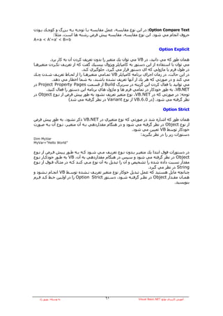 ‫‪ :Option Compare Text‬در اﻳﻦ ﻧﻮع ﻣﻘﺎﻳﺴﻪ، ﻋﻤﻞ ﻣﻘﺎﻳﺴﻪ ﺑـﺎ ﺗﻮﺟـﻪ ﺑـﻪ ﺑـﺰرگ و آﻮﭼـﻚ ﺑـﻮدن‬
          ‫ﺣﺮوف اﻧﺠﺎم ﻣﻲ ﺷﻮد. اﻳﻦ ﻧﻮع ﻣﻘﺎﻳﺴﻪ، ﻣﻘﺎﻳﺴﻪ ﭘﻴﺶ ﻓﺮض رﺷﺘﻪ هﺎ اﺳﺖ. ﻣﺜﻼ:‬
‫‪A=a < A'=a' < B=b‬‬

                                                                           ‫‪Option Explicit‬‬

          ‫هﻤﺎن ﻃﻮر آﻪ ﻣﻲ داﻧﻴﺪ، در ‪ VB‬ﻣﻲ ﺗﻮان ﻳﻚ ﻣﺘﻐﻴﺮ را ﺑﺪون ﺗﻌﺮﻳﻒ آﺮدن ﺁن ﺑﻪ آﺎر ﺑﺮد.‬
‫ﻣﻲ ﺗﻮان ﺑﺎ اﺳﺘﻔﺎدﻩ از اﻳﻦ دﺳﺘﻮر ﺑﻪ آﺎﻣﭙﺎﻳﻠﺮ وﻳﮋوال ﺑﻴﺴﻴﻚ ﮔﻔﺖ آﻪ از ﺗﻌﺮﻳـﻒ ﻧﻜـﺮدن ﻣﺘﻐﻴﺮهـﺎ‬
                             ‫در ﻃﻮل ﻓﺮم ﻳﺎ ﻣﺎژوﻟﻲ آﻪ اي دﺳﺘﻮر ﻗﺮار ﻣﻲ ﮔﻴﺮد، ﺟﻠﻮﮔﻴﺮي آﻨﺪ.‬
‫در اﻳﻦ ﺣﺎﻟﺖ، در زﻣﺎن اﺟﺮاي ﺑﺮﻧﺎﻣﻪ آﺎﻣﭙﺎﻳﻠﺮ ‪ VB‬ﺗﻤـﺎﻣﻲ ﻣﺘﻐﻴﺮهـﺎ را از ﻟﺤـﺎظ ﺗﻌﺮﻳـﻒ ﺷـﺪن ﭼـﻚ‬
           ‫ﻣﻲ آﻨﺪ و در ﺻﻮرﺗﻲ آﻪ هﺮ ﻳﻚ ار ﺁﻧﻬﺎ ﺗﻌﺮﻳﻒ ﻧﺸﺪﻩ ﺑﺎﺷﻨﺪ، ﺑﻪ ﺷﻤﺎ اﺧﻄﺎر ﻣﻲ دهﺪ.‬
‫ﻣﻲ ﺗﻮاﻧﻴﺪ ﺑﺎ ﻓﻌﺎل آﺮدن اﻳﻦ ﮔﺰﻳﻨﻪ در ﺳﺮﺑﺮگ ‪ Build‬از ﻗﺴﻤﺖ ‪ Project Property Pages‬در‬
        ‫‪ ،VB.NET‬ﺑﻪ ﻃﻮر ﺧﻮدآﺎر در ﺗﻤﺎﻣﻲ ﻓﺮم هﺎ و ﻣﺎژول هﺎي ﺑﺮﻧﺎﻣﻪ اﻳﻦ دﺳﺘﻮر را ﻓﻌﺎل آﻨﻴﺪ.‬
‫ﺗﻮﺟﻪ: در ﺻﻮرﺗﻲ آﻪ در ‪ ،VB.NET‬ﻧﻮع ﻣﺘﻐﻴﺮ ﺗﻌﺮﻳﻒ ﻧﺸﻮد ﺑﻪ ﻃﻮر ﭘﻴﺶ ﻓﺮض از ﻧـﻮع ‪ Object‬در‬
                      ‫ﻧﻈﺮ ﮔﺮﻓﺘﻪ ﻣﻲ ﺷﻮد. )در 0.6.‪ VB‬از ﻧﻮع ‪ Variant‬در ﻧﻈﺮ ﮔﺮﻓﺘﻪ ﻣﻲ ﺷﺪ(‬

                                                                              ‫‪Option Strict‬‬

‫هﻤﺎن ﻃﻮر آﻪ اﺷﺎرﻩ ﺷﺪ در ﺻﻮرﺗﻲ آﻪ ﻧﻮع ﻣﺘﻐﻴﺮي در ‪ VB.NET‬ذآﺮ ﻧﺸﻮد، ﺑﻪ ﻃﻮر ﭘﻴﺶ ﻓﺮض‬
‫از ﻧﻮع ‪ Object‬در ﻧﻈﺮ ﮔﺮﻓﺘﻪ ﻣﻲ ﺷﻮد و در هﻨﮕﺎم ﻣﻘﺪاردهﻲ ﺑـﻪ ﺁن ﻣﺘﻐﻴـﺮ، ﻧـﻮع ﺁن ﺑـﻪ ﺻـﻮرت‬
                                                       ‫ﺧﻮدآﺎر ﺗﻮﺳﻂ ‪ VB‬ﺗﻌﻴﻴﻦ ﻣﻲ ﺷﻮد.‬
                                                           ‫دﺳﺘﻮرات زﻳﺮ را در ﻧﻈﺮ ﺑﮕﻴﺮﻳﺪ:‬
‫‪Dim MyVar‬‬
‫”‪MyVar=”Hello World‬‬


‫در دﺳﺘﻮرات ﻓﻮق اﺑﺘﺪا ﻳﻚ ﻣﺘﻐﻴـﺮ ﺑـﺪون ﻧـﻮع ﺗﻌﺮﻳـﻒ ﻣـﻲ ﺷـﻮد آـﻪ ﺑـﻪ ﻃـﻮر ﭘـﻴﺶ ﻓـﺮض از ﻧـﻮع‬
‫‪ Object‬در ﻧﻈﺮ ﮔﺮﻓﺘﻪ ﻣﻲ ﺷﻮد و ﺳﭙﺲ در هﻨﮕﺎم ﻣﻘﺪاردهﻲ ﺑﻪ ﺁن، ‪ VB‬ﺑﻪ ﻃـﻮر ﺧﻮدآـﺎر ﻧـﻮع‬
‫ﻣﻘﺪار ﻧﺴﺒﺖ دادﻩ ﺷﺪﻩ را ﺗﺸﺨﻴﺺ و ﺁن را ﺗﺒﺪﻳﻞ ﺑﻪ ﺁن ﻧﻮع ﻣـﻲ آﻨـﺪ آـﻪ در ﻣﺜـﺎل ﻓـﻮق از ﻧـﻮع‬
                                                                  ‫‪ String‬در ﻧﻈﺮ ﻣﻲ ﮔﻴﺮد.‬
‫ﭼﻨﺎﻧﭽﻪ ﻣﺎﻳﻞ هﺴﺘﻴﺪ آﻪ ﻋﻤﻞ ﺗﺒﺪﻳﻞ ﺧﻮآﺎر ﻧﻮع ﻣﺘﻐﻴﺮ ﺗﻌﺮﻳـﻒ ﻧـﺸﺪﻩ ﺗﻮﺳـﻂ ‪ VB‬اﻧﺠـﺎم ﻧـﺸﻮد و‬
‫هﻤـﺎن ﻣﻘـﺪار ‪ Object‬در ﻧﻈـﺮ ﮔﺮﻓﺘـﻪ ﺷـﻮد، دﺳـﺘﻮر ‪ Option Strict‬را در اوﻟـﻴﻦ ﺧـﻂ آـﺪ ﻓـﺮم‬
   ‫ـ ـ‬     ‫ـ‬     ‫ـ‬                           ‫ـ‬       ‫ـ‬     ‫ـ‬  ‫ـ‬                ‫ـ‬     ‫ـ‬
                                                                                 ‫ﺑﻨﻮﻳﺴﻴﺪ.‬




   ‫ﺑﻪ وﺳﻴﻠﻪ: ﺑﻬﺮوز راد‬                  ‫١٦‬                 ‫ﺁﻣﻮزش آﺎرﺑﺮدي ﺗﻮاﺑﻊ ‪Visual Basic.NET‬‬
 